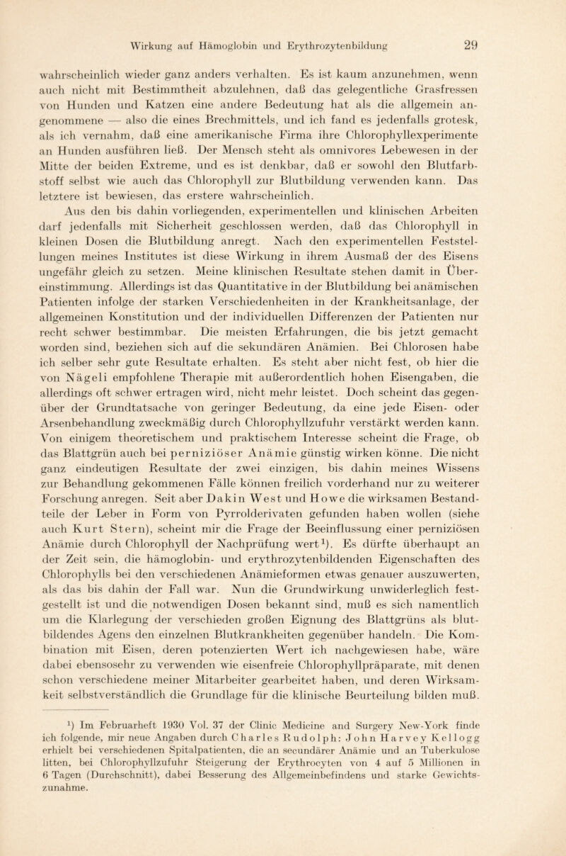 wahrscheinlich wieder ganz anders verhalten. Es ist kaum anzunehmen, wenn auch nicht mit Bestimmtheit abzulehnen, daß das gelegentliche Grasfressen von Hunden und Katzen eine andere Bedeutung hat als die allgemein an- genommene — also die eines Brechmittels, und ich fand es jedenfalls grotesk, als ich vernahm, daß eine amerikanische Firma ihre Chlorophyllexperimente an Hunden ausführen ließ. I)er Mensch steht als omnivores Lebewesen in der Mitte der beiden Extreme, und es ist denkbar, daß er sowohl den Blutfarb- stoff selbst wie auch das Chlorophyll zur Blutbildung verwenden kann. Das letztere ist bewiesen, das erstere wahrscheinlich. Aus den bis dahin vorliegenden, experimentellen und klinischen Arbeiten darf jedenfalls mit Sicherheit geschlossen werden, daß das Chlorophyll in kleinen Dosen die Blutbildung anregt. Nach den experimentellen Feststel- lungen meines Institutes ist diese Wirkung in ihrem Ausmaß der des Eisens ungefähr gleich zu setzen. Meine klinischen Resultate stehen damit in Über- einstimmung. Allerdings ist das Quantitative in der Blutbildung bei anämischen Patienten infolge der starken Verschiedenheiten in der Krankheitsanlage, der allgemeinen Konstitution und der individuellen Differenzen der Patienten nur recht schwer bestimmbar. Die meisten Erfahrungen, die bis jetzt gemacht worden sind, beziehen sich auf die sekundären Anämien. Bei Chlorosen habe ich selber sehr gute Resultate erhalten. Es steht aber nicht fest, ob hier die von Nägeli empfohlene Therapie mit außerordentlich hohen Eisengaben, die allerdings oft schwer ertragen wird, nicht mehr leistet. Doch scheint das gegen- über der Grundtatsache von geringer Bedeutung, da eine jede Eisen- oder Arsenbehandlung zweckmäßig durch Chlorophyllzufuhr verstärkt werden kann. Von einigem theoretischem und praktischem Interesse scheint die Frage, ob das Blattgrün auch bei perniziöser Anämie günstig wirken könne. Die nicht ganz eindeutigen Resultate der zwei einzigen, bis dahin meines Wissens zur Behandlung gekommenen Fälle können freilich vorderhand nur zu weiterer Forschung anregen. Seit aber Dakin West und Howe die wirksamen Bestand- teile der Leber in Form von Pyrrolderivaten gefunden haben wollen (siehe auch Kurt Stern), scheint mir die Frage der Beeinflussung einer perniziösen Anämie durch Chlorophyll der Nachprüfung wert1). Es dürfte überhaupt an der Zeit sein, die hämoglobin- und erythrozytenbildenden Eigenschaften des Chlorophylls bei den verschiedenen Anämieformen etwas genauer auszuwerten, als das bis dahin der Fall war. Nun die Grundwirkung unwiderleglich fest- gestellt ist und die notwendigen Dosen bekannt sind, muß es sich namentlich um die Klarlegung der verschieden großen Eignung des Blattgrüns als blut- bildendes Agens den einzelnen Blutkrankheiten gegenüber handeln. Die Kom- bination mit Eisen, deren potenzierten Wert ich nachgewiesen habe, wäre dabei ebensosehr zu verwenden wie eisenfreie Chlorophyllpräparate, mit denen schon verschiedene meiner Mitarbeiter gearbeitet haben, und deren Wirksam- keit selbstverständlich die Grundlage für die klinische Beurteilung bilden muß. 1) Im Februarheft 1930 Vol. 37 der Clinic Medicine and Surgery New-York finde ich folgende, mir neue Angaben durch Charles Rudolph: John Harvey Kellogg erhielt bei verschiedenen Spitalpatienten, die an secundärer Anämie und an Tuberkulose litten, bei Chlorophyllzufuhr Steigerung der Erythrocyten von 4 auf 5 Millionen in 6 Tagen (Durchschnitt), dabei Besserung des Allgemeinbefindens und starke Gewichts- zunahme.