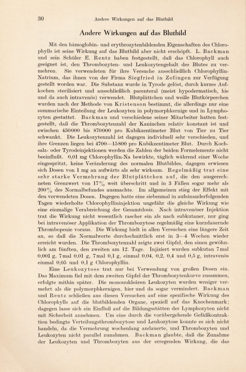 Andere W:irkungen auf das Blutbild Mit den hämoglobin- und erythrozytenbildenden Eigenschaften des Chloro- phylls ist seine Wirkung auf das Blutbild aber nicht erschöpft. L. Backman und sein Schüler E. Rentz haben festgestellt, daß das Chlorophyll auch geeignet ist, den Thrombozyten- und Leukozytengehalt des Blutes zu ver- mehren. Sie verwendeten für ihre Versuche ausschließlich Chlorophyllin- Natrium, das ihnen von der Firma Siegfried in Zofingen zur Verfügung gestellt worden war. Die Substanz wurde in Tyrode gelöst, durch kurzes Auf- kochen sterilisiert und ausschließlich parenteral (meist hypodermatisch, hie und da auch intravenös) verwendet. Blutplättchen und weiße Blutkörperchen wurden nach der Methode von Kristenson bestimmt, die allerdings nur eine summarische Einteilung der Leukozyten in polymorphkernige und in Lympho- zyten gestattet. Backman und verschiedene seiner Mitarbeiter hatten fest- gestellt, daß die Thrombozytenzahl der Kaninchen relativ konstant ist und zwischen 450000 bis 870000 pro Kubikzentimeter Blut von Tier zu Tier schwankt. Die Leukozytenzahl ist dagegen individuell sehr verschieden, und ihre Grenzen liegen bei 4700-—15800 pro Kubikzentimeter Blut. Durch Koch- salz- oder Tyrodeinjektionen werden die Zahlen der beiden Formelemente nicht beeinflußt. 0,01 mg Chlorophyllin-Na bewirkte, täglich während einer Woche eingespritzt, keine Veränderung des normalen Blutbildes, dagegen erwiesen sich Dosen von 1 mg an aufwärts als sehr wirksam. Regelmäßig trat eine sehr starke Vermehrung der Blutplättchen auf, die den ausgerech- neten Grenzwert von 17% weit überschritt und in 3 Fällen sogar mehr als 200% des Normalbefundes ausmachte. Im allgemeinen stieg der Effekt mit den verwendeten Dosen. Dagegen hatte eine siebenmal in aufeinanderfolgenden Tagen wiederholte Chlorophyllininjektion ungefähr die gleiche Wirkung wie eine einmalige Verabreichung der Gesamtdosis. Nach intravenöser Injektion trat die Wirkung nicht wesentlich rascher ein als nach subkutaner, nur ging bei intravenöser Applikation der Thrombozytose regelmäßig eine kurzdauernde Thrombopenie voraus. Die Wirkung hielt in allen Versuchen eine längere Zeit an, so daß die Normalwerte durchschnittlich erst in 3—4 Wochen wieder erreicht wurden. Die Thrombozytenzahl zeigte zwei Gipfel, den einen gewöhn- lich am fünften, den zweiten am 12. Tage. Injiziert wurden subkutan 7mal 0,001 g, 7mal 0,01 g, 7mal 0,1 g, einmal 0,04, 0,2, 0,4 und 0,5 g, intravenös einmal 0,05 und 0,1 g Chlorophyllin. Eine Leukozytose trat nur bei Verwendung von großen Dosen ein. Das Maximum fiel mit dem zweiten Gipfel der Thrombozytenkurve zusammen, erfolgte mithin später. Die mononukleären Leukozyten wurden weniger ver- mehrt als die polymorphkernigen, hier und da sogar vermindert. Backman und Rentz schließen aus diesen Versuchen auf eine spezifische Wirkung des Chlorophylls auf die blutbildenden Organe, speziell auf das Knochenmark; dagegen lasse sich ein Einfluß auf die Bildungsstätten der Lymphozyten nicht mit Sicherheit annehmen. Um eine durch die vorübergehende Gefäßkontrak- tion bedingte Verteilungsthrombozytose und Leukozytose konnte es sich nicht handeln, da die Vermehrung wochenlang andauerte, und Thrombozyten und Leukozyten nicht parallel Zunahmen. Backman glaubte, daß die Zunahme der Leukozyten und Thrombozyten aus der erregenden Wirkung, die das