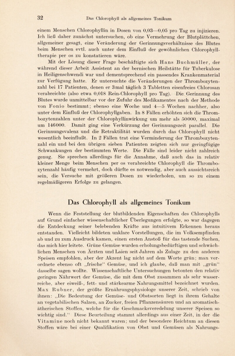 einem Menschen Chlorophyllin in Dosen von 0,03—0,05 pro Tag zu injizieren. Ich ließ daher zunächst untersuchen, ob eine Vermehrung der Blutplättchen, allgemeiner gesagt, eine Veränderung der Gerinnungsverhältnisse des Blutes beim Menschen evtl, auch unter dem Einfluß der gewöhnlichen Chlorophyll- therapie per os zu konstatieren wäre. Mit der Lösung dieser Frage beschäftigte sich Hans Buchmüller, der während dieser Arbeit Assistent an der bernischen Heilstätte für Tuberkulose in Heiligenschwendi war und dementsprechend ein passendes Krankenmaterial zur Verfügung hatte. Er untersuchte die Veränderungen der Thrombozyten- zahl bei 17 Patienten, denen er 3 mal täglich 3 Tabletten eisenfreies Chlorosan verabreichte (also etwa 0,018 Rein-Chlorophyll pro Tag). Die Gerinnung des Blutes wurde unmittelbar vor der Zufuhr des Medikamentes nach der Methode von Fonio bestimmt; ebenso eine Woche und 4—5 Wochen nachher, also unter dem Einfluß der Chlorophyllgaben. In 8 Fällen erhöhten sich die Throm- bozytenzahlen unter der Chlorophyllinwirkung um mehr als 50000, maximal um 146000. Damit ging eine Verkürzung der Gerinnungszeit parallel. Die Gerinnungsvalenz und die Retraktilität wurden durch das Chlorophyll nicht wesentlich beeinflußt. In 2 Fällen trat eine Verminderung der Thrombozyten- zahl ein und bei den übrigen sieben Patienten zeigten sich nur geringfügige Schwankungen der bestimmten Werte. Die Fälle sind leider nicht zahlreich genug. Sie sprechen allerdings für die Annahme, daß auch das in relativ kleiner Menge beim Menschen per os verabreichte Chlorophyll die Thrombo- zytenzahl häufig vermehrt, doch dürfte es notwendig, aber auch aussichtsreich sein, die Versuche mit größeren Dosen zu wiederholen, um so zu einem regelmäßigeren Erfolge zu gelangen. Das Chlorophyll als allgemeines Tonikum Wenn die Feststellung der blutbildenden Eigenschaften des Chlorophylls auf Grund einfacher wissenschaftlicher Überlegungen erfolgte, so war dagegen die Entdeckung seiner belebenden Kräfte aus intuitivem Erkennen heraus entstanden. Vielleicht bildeten unklare Vorstellungen, die im Volksempfinden ab und zu zum Ausdruck kamen, einen ersten Anstoß für das tastende Suchen, das mich hier leitete. Grüne Gemüse wurden erholungsbedürftigen und schwäch- lichen Menschen von Ärzten und Laien seit Jahren als Zulage zu den anderen Speisen empfohlen, aber der Akzent lag nicht auf dem Worte grün; man ver- ordnete ebenso oft ,,frische“ Gemüse, und ich glaube, daß man mit „grün“ dasselbe sagen wollte. Wissenschaftliche Untersuchungen betonten den relativ geringen Nährwert der Gemüse, die mit dem Obst zusammen als sehr wasser- reiche, aber eiweiß-, fett- und stärkearme Nahrungsmittel bezeichnet wurden. M ax Rubner, der größte Ernährungsphysiologe unserer Zeit, schrieb von ihnen: „Die Bedeutung der Gemüse- und Obstsorten liegt in ihrem Gehalte an vegetabilischen Salzen, an Zucker, freien Pflanzensäuren und an aromatisch- ätherischen Stoffen, welche für die Geschmacksveredelung unserer Speisen so wichtig sind.“ Diese Beurteilung stammt allerdings aus einer Zeit, in der die Vitamine noch nicht bekannt waren; und der besondere Reichtum an diesen Stoffen wäre bei einer Qualifikation von Obst und Gemüsen als Nahrungs-