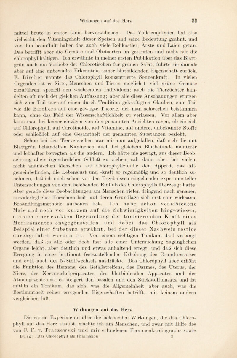mittel heute in erster Linie hervorzuheben. Das Volksempfinden hat also vielleicht den Vitamingehalt dieser Speisen und seine Bedeutung geahnt, und von ihm beeinflußt haben das auch viele Rohköstler, Ärzte und Laien getan. Das betrifft aber die Gemüse und Obstsorten im gesamten und nicht nur die chlorophyllhaltigen. Ich erwähnte in meiner ersten Publikation über das Blatt- grün auch die Vorliebe der Chlorotischen für grünen Salat, führte sie damals aber auf eine unbewußte Erkenntnis seiner blutbildenden Eigenschaft zurück. E. Bircher nannte das Chlorophyll konzentrierte Sonnenkraft. In vielen Gegenden ist es Sitte, Menschen und Tieren möglichst viel grüne Gemüse zuzuführen, speziell den wachsenden Individuen; auch die Tierzüchter han- delten oft nach der gleichen Auffassung ; aber alle diese Anschauungen stützen sich zum Teil nur auf einen durch Tradition gekräftigten Glauben, zum Teil wie die Birchers auf eine gewagte Theorie, der man schwerlich beistimmen kann, ohne das Feld der Wissenschaftlichkeit zu verlassen. Vor allem aber kann man bei keiner einzigen von den genannten Ansichten sagen, ob sie sich auf Chlorophyll, auf Carotinoide, auf Vitamine, auf andere, unbekannte Stoffe oder schließlich auf eine Gesamtheit der genannten Substanzen bezieht. Schon bei den Tierversuchen war mir nun aufgefallen, daß sich die mit Blattgrün behandelten Kaninchen auch bei gleichem Blutbefunde munterer und lebhafter bewegten als die andern. Ich hätte nie gewagt, aus dieser Beob- achtung allein irgendwelchen Schluß zu ziehen, sah dann aber bei vielen, nicht anämischen Menschen auf Chlorophyllzufuhr den Appetit, das All- gemeinbefinden, die Lebenslust und -kraft so regelmäßig und so deutlich zu- nehmen, daß ich mich schon vor den Ergebnissen eingehender experimenteller Lhitersuchungen von dem belebenden Einfluß des Chlorophylls überzeugt hatte. Aber gerade diese Beobachtungen am Menschen riefen dringend nach genauer, unwiderleglicher Forscherarbeit, auf deren Grundlage sich erst eine wirksame Behandlungsmethode auf bauen ließ. Ich habe schon verschiedene Male und noch vor kurzem auf die Schwierigkeiten hingewiesen, die sich einer exakten Begründung der tonisierenden Kraft eines Medikamentes entgegenstellen, und dabei das Chlorophyll als Beispiel einer Substanz erwähnt, bei der dieser Nachweis restlos durchgeführt worden ist. Von einem richtigen Tonikum darf verlangt werden, daß es alle oder doch fast alle einer Untersuchung zugänglichen Organe leicht, aber deutlich und etwas anhaltend erregt, und daß sich diese Erregung in einer bestimmt festzustellenden Erhöhung des Grundumsatzes und evtl, auch des N-Stoffwechsels ausdrückt. Das Chlorophyll aber erhöht die Funktion des Herzens, des Gefäßstreifens, des Darmes, des Uterus, der Niere, des Nervmuskelpräparates, des blutbildenden Apparates und des Atmungszentrums; es steigert den basalen und den Stickstoffumsatz und ist mithin ein Tonikum, das sich, was die Allgemeinheit, aber auch, was die Bestimmtheit seiner erregenden Eigenschaften betrifft, mit keinem andern vergleichen läßt. Wirkungen auf das Herz Die ersten Experimente über die belebenden Wirkungen, die das Chloro- phyll auf das Herz ausübt, machte ich am Menschen, und zwar mit Hilfe des von C. F. v. Traczewski und mir erfundenen Flammenkardiographs sowie Biirgi, Das Chlorophyll als Pharmakon 3