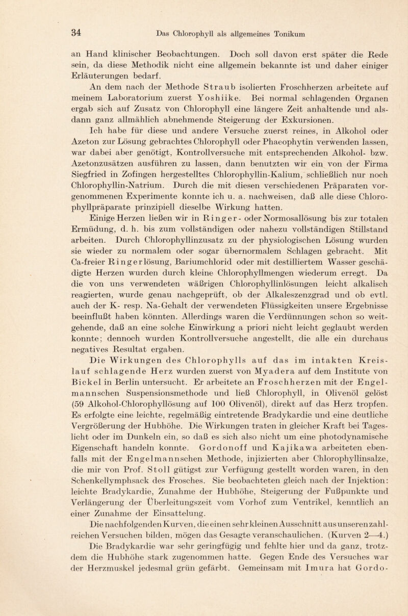 an Hand klinischer Beobachtungen. Doch soll davon erst später die Rede sein, da diese Methodik nicht eine allgemein bekannte ist und daher einiger Erläuterungen bedarf. An dem nach der Methode Straub isolierten Froschherzen arbeitete auf meinem Laboratorium zuerst Yoshiike. Bei normal schlagenden Organen ergab sich auf Zusatz von Chlorophyll eine längere Zeit anhaltende und als- dann ganz allmählich abnehmende Steigerung der Exkursionen. Ich habe für diese und andere Versuche zuerst reines, in Alkohol oder Azeton zur Lösung gebrachtes Chlorophyll oder Phaeophytin verwenden lassen, war dabei aber genötigt, Kontrollversuche mit entsprechenden Alkohol- bzw. Azetonzusätzen ausführen zu lassen, dann benutzten wir ein von der Firma Siegfried in Zofingen hergestelltes Chlorophyllin-Kalium, schließlich nur noch Chlorophyllin-Natrium. Durch die mit diesen verschiedenen Präparaten vor- genommenen Experimente konnte ich u. a. nachweisen, daß alle diese Chloro- phyllpräparate prinzipiell dieselbe Wirkung hatten. Einige Herzen ließen wir in Ringer- oder Normosallösung bis zur totalen Ermüdung, d. h. bis zum vollständigen oder nahezu vollständigen Stillstand arbeiten. Durch Chlorophyllinzusatz zu der physiologischen Lösung wurden sie wieder zu normalem oder sogar übernormalem Schlagen gebracht. Mit Ca-freier Ringerlösung, Bariumchlorid oder mit destilliertem Wasser geschä- digte Herzen wurden durch kleine Chlorophyllmengen wiederum erregt. Da die von uns verwendeten wäßrigen Chlorophyllinlösungen leicht alkalisch reagierten, wurde genau nachgeprüft, ob der Alkaleszenzgrad und ob evtl, auch der K- resp. Na-Gehalt der verwendeten Flüssigkeiten unsere Ergebnisse beeinflußt haben könnten. Allerdings waren die Verdünnungen schon so weit- gehende, daß an eine solche Einwirkung a priori nicht leicht geglaubt werden konnte; dennoch wurden Kontrollversuche angestellt, die alle ein durchaus negatives Resultat ergaben. Die Wirkungen des Chlorophylls auf das im intakten Kreis- lauf schlagende Herz wurden zuerst von Myadera auf dem Institute von Bickel in Berlin untersucht. Er arbeitete an Froschherzen mit der Engel- mann sehen Suspensionsmethode und ließ Chlorophyll, in Olivenöl gelöst (59 Alkohol-Chlorophyllösung auf 100 Olivenöl), direkt auf das Herz tropfen. Es erfolgte eine leichte, regelmäßig eintretende Bradykardie und eine deutliche Vergrößerung der Hubhöhe. Die Wirkungen traten in gleicher Kraft bei Tages- licht oder im Dunkeln ein, so daß es sich also nicht um eine photodynamische Eigenschaft handeln konnte. Gordonoff und Kajikawa arbeiteten eben- falls mit der Engelmannschen Methode, injizierten aber Chlorophyllinsalze, die mir von Prof. St oll gütigst zur Verfügung gestellt worden waren, in den Schenkellymphsack des Frosches. Sie beobachteten gleich nach der Injektion: leichte Bradykardie, Zunahme der Hubhöhe, Steigerung der Fußpunkte und Verlängerung der Überleitungszeit vom Vorhof zum Ventrikel, kenntlich an einer Zunahme der Einsattelung. Die nachfolgenden Kurven, die einen sehr kleinen Ausschnitt aus unseren zahl- reichen Versuchen bilden, mögen das Gesagte veranschaulichen. (Kurven 2—4.) Die Bradykardie war sehr geringfügig und fehlte hier und da ganz, trotz- dem die Hubhöhe stark zugenommen hatte. Gegen Ende des Versuches war der Herzmuskel jedesmal grün gefärbt. Gemeinsam mit Imura hat Gordo-