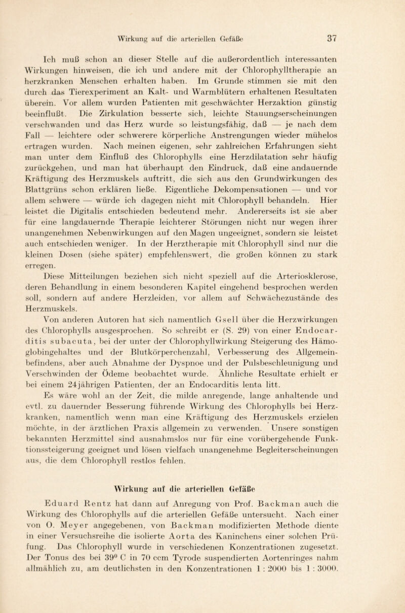 Ich muß schon an dieser Stelle auf die außerordentlich interessanten Wirkungen hinweisen, die ich und andere mit der Chlorophylltherapie an herzkranken Menschen erhalten haben. Im Grunde stimmen sie mit den durch das Tierexperiment an Kalt- und Warmblütern erhaltenen Resultaten überein. Vor allem wurden Patienten mit geschwächter Herzaktion günstig beeinflußt. Die Zirkulation besserte sich, leichte Stauungserscheinungen verschwanden und das Herz wurde so leistungsfähig, daß — je nach dem Fall — leichtere oder schwerere körperliche Anstrengungen wieder mühelos ertragen wurden. Nach meinen eigenen, sehr zahlreichen Erfahrungen sieht man unter dem Einfluß des Chlorophylls eine Herzdilatation sehr häufig zurückgehen, und man hat überhaupt den Eindruck, daß eine andauernde Kräftigung des Herzmuskels auf tritt, die sich aus den Grundwirkungen des Blattgrüns schon erklären ließe. Eigentliche Dekompensationen — und vor allem schwere — würde ich dagegen nicht mit Chlorophyll behandeln. Hier leistet die Digitalis entschieden bedeutend mehr. Andererseits ist sie aber für eine langdauernde Therapie leichterer Störungen nicht nur wegen ihrer unangenehmen Nebenwirkungen auf den Magen ungeeignet, sondern sie leistet auch entschieden weniger. In der Herztherapie mit Chlorophyll sind nur die kleinen Dosen (siehe später) empfehlenswert, die großen können zu stark erregen. Diese Mitteilungen beziehen sich nicht speziell auf die Arteriosklerose, deren Behandlung in einem besonderen Kapitel eingehend besprochen werden soll, sondern auf andere Herzleiden, vor allem auf Schwächezustände des Herzmuskels. Von anderen Autoren hat sich namentlich Gsell über die Herz Wirkungen des Chlorophylls ausgesprochen. So schreibt er (S. 29) von einer Endocar- ditis subacuta, bei der unter der Chlorophyllwirkung Steigerung des Hämo- globingehaltes und der Blutkörperchenzahl, Verbesserung des Allgemein- befindens, aber auch Abnahme der Dyspnoe und der Pulsbeschleunigung und Verschwinden der Ödeme beobachtet wurde. Ähnliche Resultate erhielt er bei einem 24jährigen Patienten, der an Endocarclitis lenta litt. Es wäre wohl an der Zeit, die milde anregende, lange anhaltende und evtl, zu dauernder Besserung führende Wirkung des Chlorophylls bei Herz- kranken, namentlich wenn man eine Kräftigung des Herzmuskels erzielen möchte, in der ärztlichen Praxis allgemein zu verwenden. Unsere sonstigen bekannten Herzmittel sind ausnahmslos nur für eine vorübergehende Funk- tionssteigerung geeignet und lösen vielfach unangenehme Begleiterscheinungen aus, die dem Chlorophyll restlos fehlen. Wirkung auf die arteriellen Gefäße Eduard Rentz hat dann auf Anregung von Prof. Backman auch die Wirkung des Chlorophylls auf die arteriellen Gefäße untersucht. Nach einer von 0. Meyer angegebenen, von Backman modifizierten Methode diente in einer Versuchsreihe die isolierte Aorta des Kaninchens einer solchen Prü- fung. Das Chlorophyll wurde in verschiedenen Konzentrationen zugesetzt. Der Tonus des bei 39° C in 70 ccm Tyrode suspendierten Aortenringes nahm allmählich zu, am deutlichsten in den Konzentrationen 1 : 2000 bis 1 : 3000.