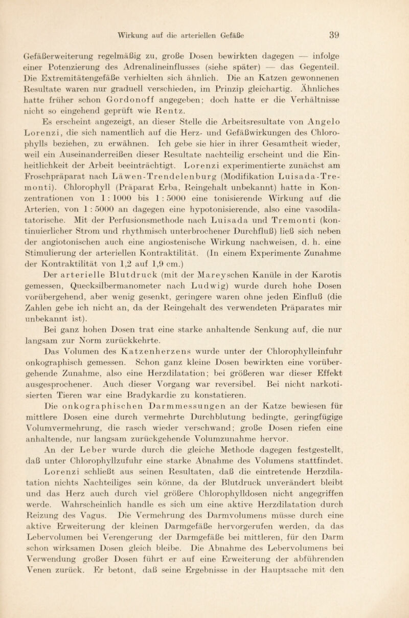 Gefäßerweiterung regelmäßig zu, große Dosen bewirkten dagegen — infolge einer Potenzierung des Adrenalineinflusses (siebe später) — das Gegenteil. Die Extremitätengefäße verhielten sich ähnlich. Die an Katzen gewonnenen Resultate waren nur graduell verschieden, im Prinzip gleichartig. Ähnliches hatte früher schon Gordonoff angegeben; doch hatte er die Verhältnisse nicht so eingehend geprüft wie Rentz. Es erscheint angezeigt, an dieser Stelle die Arbeitsresultate von Angelo Lorenzi, die sich namentlich auf die Herz- und Gefäßwirkungen des Chloro- phylls beziehen, zu erwähnen. Ich gebe sie hier in ihrer Gesamtheit wieder, weil ein Auseinanderreißen dieser Resultate nachteilig erscheint und die Ein- heitlichkeit der Arbeit beeinträchtigt. Lorenzi experimentierte zunächst am Froschpräparat nach Läwen-Trendelenburg (Modifikation Luisada-Tre- monti). Chlorophyll (Präparat Erba, Reingehalt unbekannt) hatte in Kon- zentrationen von 1 : 1000 bis 1 : 5000 eine tonisierende Wirkung auf die Arterien, von 1 : 5000 an dagegen eine hypotonisierende, also eine vasodila- tatorische. Mit der Perfusionsmethode nach Luisada und Tremonti (kon- tinuierlicher Strom und rhythmisch unterbrochener Durchfluß) ließ sich neben der angiotonischen auch eine angiostenische Wirkung nachweisen, d. h. eine Stimulierung der arteriellen Kontraktilität. (In einem Experimente Zunahme der Kontraktilität von 1,2 auf 1,9 cm.) Der arterielle Blutdruck (mit der Mareysehen Kanüle in der Karotis gemessen, Quecksilbermanometer nach Ludwig) wurde durch hohe Dosen vorübergehend, aber wenig gesenkt, geringere waren ohne jeden Einfluß (die Zahlen gebe ich nicht an, da der Reingehalt des verwendeten Präparates mir unbekannt ist). Bei ganz hohen Dosen trat eine starke anhaltende Senkung auf, die nur langsam zur Norm zurückkehrte. Das Volumen des Katzen herzen s wurde unter der Chlorophylleinfuhr onkographisch gemessen. Schon ganz kleine Dosen bewirkten eine vorüber- gehende Zunahme, also eine Herzdilatation; bei größeren war dieser Effekt ausgesprochener. Auch dieser Vorgang war reversibel. Bei nicht narkoti- sierten Tieren war eine Bradykardie zu konstatieren. Die onkographischen Darmmessungen an der Katze bewiesen für mittlere Dosen eine durch vermehrte Durchblutung bedingte, geringfügige Volumvermehrung, die rasch wieder verschwand; große Dosen riefen eine anhaltende, nur langsam zurückgehende Volumzunahme hervor. An der Leber wurde durch die gleiche Methode dagegen festgestellt, daß unter Chlorophyllzufuhr eine starke Abnahme des Volumens stattfindet. Lorenzi schließt aus seinen Resultaten, daß die eintretende Herzdila- tation nichts Nachteiliges sein könne, da der Blutdruck unverändert bleibt und das Herz auch durch viel größere Chlorophylldosen nicht angegriffen werde. Wahrscheinlich handle es sich um eine aktive Herzdilatation durch Reizung des Vagus. Die Vermehrung des Darm Volumens müsse durch eine aktive Erweiterung der kleinen Darmgefäße hervorgerufen werden, da das Lebervolumen bei Verengerung der Darmgefäße bei mittleren, für den Darm schon wirksamen Dosen gleich bleibe. Die Abnahme des Lebervolumens bei Verwendung großer Dosen führt er auf eine Erweiterung der abführenden Venen zurück. Er betont, daß seine Ergebnisse in der Hauptsache mit den