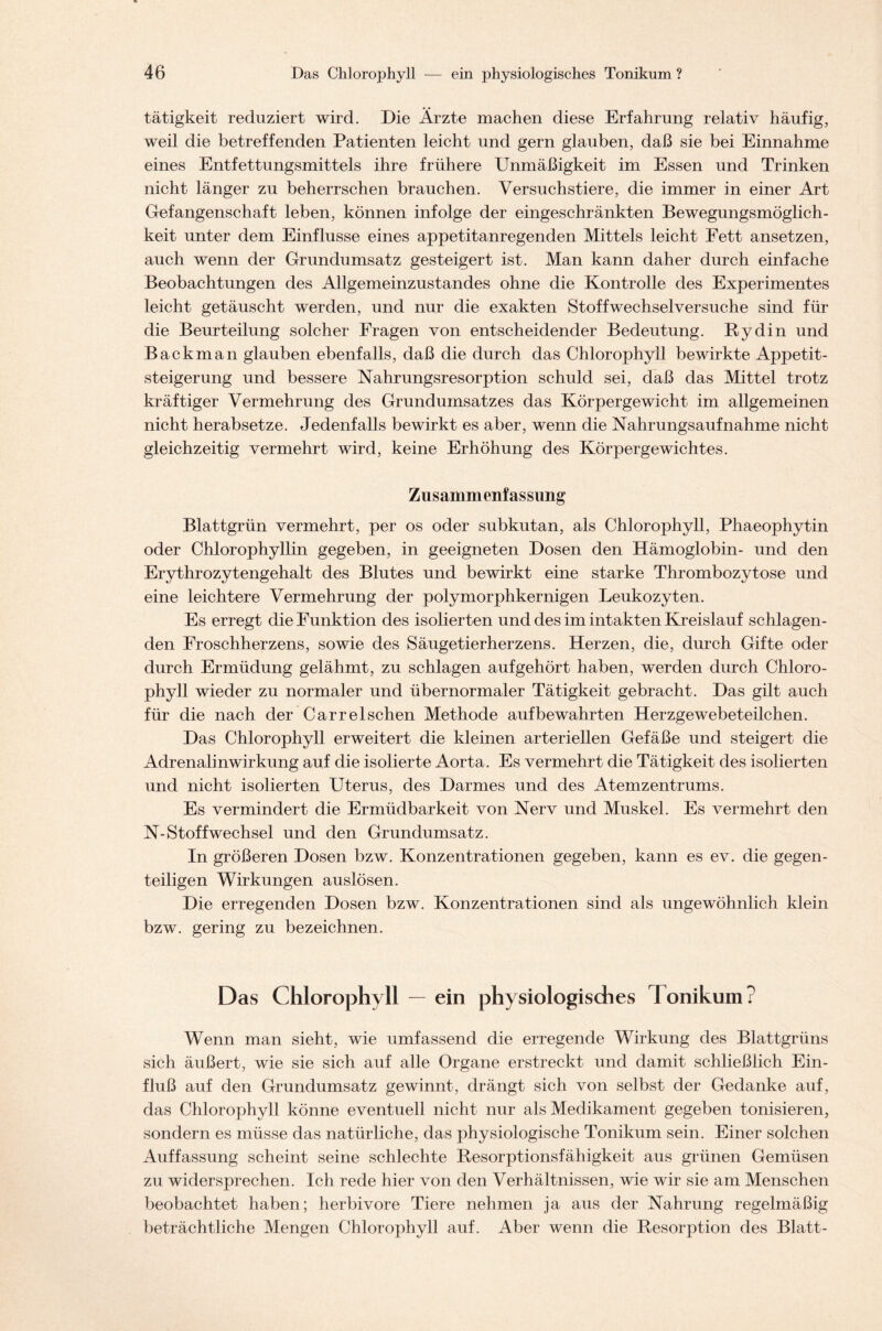 tätigkeit reduziert wird. Die Ärzte machen diese Erfahrung relativ häufig, weil die betreffenden Patienten leicht und gern glauben, daß sie bei Einnahme eines Entfettungsmittels ihre frühere Unmäßigkeit im Essen und Trinken nicht länger zu beherrschen brauchen. Versuchstiere, die immer in einer Art Gefangenschaft leben, können infolge der eingeschränkten Bewegungsmöglich- keit unter dem Einflüsse eines appetitanregenden Mittels leicht Fett ansetzen, auch wenn der Grundumsatz gesteigert ist. Man kann daher durch einfache Beobachtungen des Allgemeinzustandes ohne die Kontrolle des Experimentes leicht getäuscht werden, und nur die exakten Stoffwechselversuche sind für die Beurteilung solcher Fragen von entscheidender Bedeutung. Rydin und Backman glauben ebenfalls, daß die durch das Chlorophyll bewirkte Appetit- steigerung und bessere Nahrungsresorption schuld sei, daß das Mittel trotz kräftiger Vermehrung des Grundumsatzes das Körpergewicht im allgemeinen nicht herabsetze. Jedenfalls bewirkt es aber, wenn die Nahrungsaufnahme nicht gleichzeitig vermehrt wird, keine Erhöhung des Körpergewichtes. Zusammenfassung Blattgrün vermehrt, per os oder subkutan, als Chlorophyll, Phaeophytin oder Chlorophyllin gegeben, in geeigneten Dosen den Hämoglobin- und den Erythrozytengehalt des Blutes und bewirkt eine starke Thrombozytose und eine leichtere Vermehrung der polymorphkernigen Leukozyten. Es erregt die Funktion des isolierten und des im intakten Kreislauf schlagen- den Froschherzens, sowie des Säugetierherzens. Herzen, die, durch Gifte oder durch Ermüdung gelähmt, zu schlagen aufgehört haben, werden durch Chloro- phyll wieder zu normaler und übernormaler Tätigkeit gebracht. Das gilt auch für die nach der Carrel sehen Methode auf bewahrten Herzgewebeteilchen. Das Chlorophyll erweitert die kleinen arteriellen Gefäße und steigert die Adrenalinwirkung auf die isolierte Aorta. Es vermehrt die Tätigkeit des isolierten und nicht isolierten Uterus, des Darmes und des Atemzentrums. Es vermindert die Ermüdbarkeit von Nerv und Muskel. Es vermehrt den N-Stoffwechsel und den Grundumsatz. In größeren Dosen bzw. Konzentrationen gegeben, kann es ev. die gegen- teiligen Wirkungen auslösen. Die erregenden Dosen bzw. Konzentrationen sind als ungewöhnlich klein bzw. gering zu bezeichnen. Das Chlorophyll — ein physiologisches Tonikum? Wenn man sieht, wie umfassend die erregende Wirkung des Blattgrüns sich äußert, wie sie sich auf alle Organe erstreckt und damit schließlich Ein- fluß auf den Grundumsatz gewinnt, drängt sich von selbst der Gedanke auf, das Chlorophyll könne eventuell nicht nur als Medikament gegeben tonisieren, sondern es müsse das natürliche, das physiologische Tonikum sein. Einer solchen Auffassung scheint seine schlechte Resorptionsfähigkeit aus grünen Gemüsen zu widersprechen. Ich rede hier von den Verhältnissen, wie wir sie am Menschen beobachtet haben; herbivore Tiere nehmen ja aus der Nahrung regelmäßig beträchtliche Mengen Chlorophyll auf. Aber wenn die Resorption des Blatt-