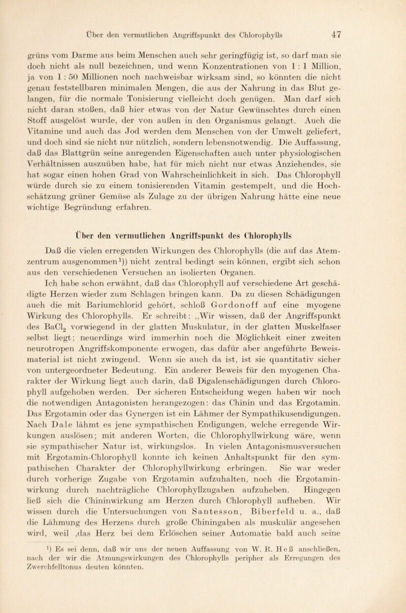 grüns vom Darme ans beim Menschen auch sehr geringfügig ist, so darf man sie doch nicht als null bezeichnen, und wenn Konzentrationen von 1 : 1 Million, ja von 1 : 50 Millionen noch nachweisbar wirksam sind, so könnten die nicht genau feststellbaren minimalen Mengen, die aus der Nahrung in das Blut ge- langen, für die normale Tonisierung vielleicht doch genügen. Man darf sich nicht daran stoßen, daß hier etwas von der Natur Gewünschtes durch einen Stoff ausgelöst wurde, der von außen in den Organismus gelangt. Auch die Vitamine und auch das Jod werden dem Menschen von der Umwelt geliefert, und doch sind sie nicht nur nützlich, sondern lebensnotwendig. Die Auffassung, daß das Blattgrün seine anregenden Eigenschaften auch unter physiologischen Verhältnissen auszuüben habe, hat für mich nicht nur etwas Anziehendes, sie hat sogar einen hohen Grad von Wahrscheinlichkeit in sich. Das Chlorophyll würde durch sie zu einem tonisierenden Vitamin gestempelt, und die Hoch- schätzung grüner Gemüse als Zulage zu der übrigen Nahrung hätte eine neue wichtige Begründung erfahren. Über den vermutlichen Angriffspunkt des Chlorophylls Daß die vielen erregenden Wirkungen des Chlorophylls (die auf das Atem- zentrum ausgenommen1)) nicht zentral bedingt sein können, ergibt sich schon aus den verschiedenen Versuchen an isolierten Organen. Ich habe schon erwähnt, daß das Chlorophyll auf verschiedene Art geschä- digte Herzen wieder zum Schlagen bringen kann. Da zu diesen Schädigungen auch die mit Bariumchlorid gehört, schloß Gordonoff auf eine myogene Wirkung des Chlorophylls. Er schreibt: ,,Wir wissen, daß der Angriffspunkt des BaCl2 vorwiegend in der glatten Muskulatur, in der glatten Muskelfaser selbst liegt; neuerdings wird immerhin noch die Möglichkeit einer zweiten neurotropen Angriffskomponente erwogen, das dafür aber angeführte Beweis- material ist nicht zwingend. Wenn sie auch da ist, ist sie quantitativ sicher von untergeordneter Bedeutung. Ein anderer Beweis für den myogenen Cha- rakter der Wirkung liegt auch darin, daß Digalenschädigungen durch Chloro- phyll auf gehoben werden. Der sicheren Entscheidung wegen haben wir noch die notwendigen Antagonisten herangezogen : das Chinin und das Ergotamin. Das Ergotamin oder das Gynergen ist ein Lähmer der Sympathikusendigungen. Nach Dale lähmt es jene sympathischen Endigungen, welche erregende Wir- kungen auslösen; mit anderen Worten, die Chlorophyllwirkung wäre, wenn sie sympathischer Natur ist, wirkungslos. In vielen Antagonismusversuchen mit Ergotamin-Chlorophyll konnte ich keinen Anhaltspunkt für den sym- pathischen Charakter der Chlorophyllwirkung erbringen. Sie war weder durch vorherige Zugabe von Ergotamin aufzuhalten, noch die Ergotamin- wirkung durch nachträgliche Chlorophyllzugaben aufzuheben. Hingegen ließ sich die Chininwirkung am Herzen durch Chlorophyll auf heben. Wir wissen durch die Untersuchungen von Santesson, Biberfeld u. a., daß die Lähmung des Herzens durch große Chiningaben als muskulär angesehen wird, weil ,das Herz bei dem Erlöschen seiner Automatie bald auch seine J) Es sei denn, daß wir uns der neuen Auffassung von W. R. Heß anschließen, nach der wir die Atmungswirkungen des Chlorophylls peripher als Erregungen des Zwerchfelltonus deuten könnten.