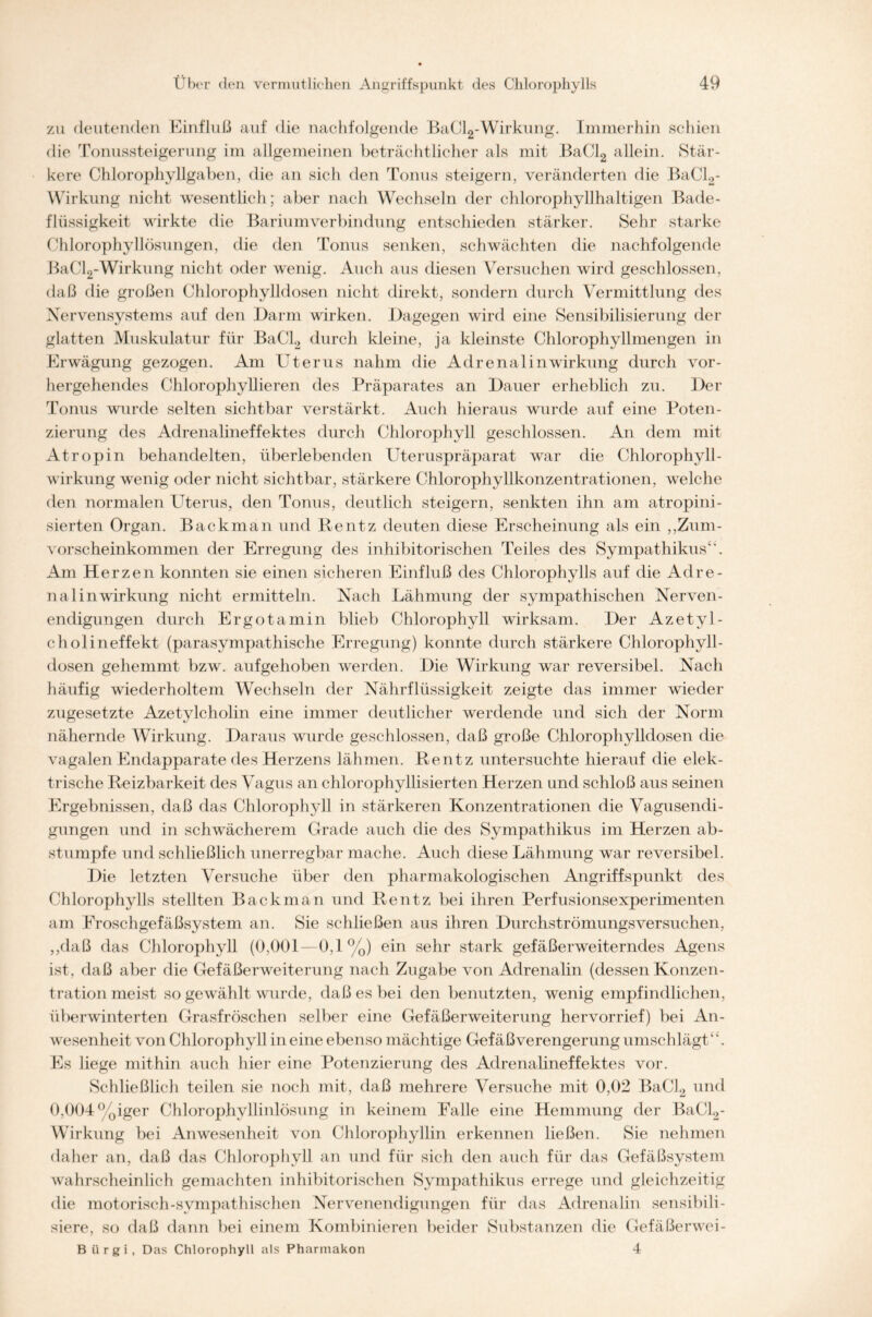 zu deutenden Einfluß auf die nachfolgende BaCl2-Wirkung. Immerhin schien die Tonussteigerung im allgemeinen beträchtlicher als mit BaCl2 allein. Stär- kere Chlorophyllgaben, die an sich den Tonus steigern, veränderten die BaCl2* Wirkung nicht wesentlich; aber nach Wechseln der chlorophyllhaltigen Bade- flüssigkeit wirkte die Bariumverbindung entschieden stärker. Sehr starke Chlorophyllösungen, die den Tonus senken, schwächten die nachfolgende BaCl2-Wirkung nicht oder wenig. Auch aus diesen Versuchen wird geschlossen, daß die großen Chlorophylldosen nicht direkt, sondern durch Vermittlung des Nervensystems auf den Darm wirken. Dagegen wird eine Sensibilisierung der glatten Muskulatur für BaCl2 durch kleine, ja kleinste Chlorophyllmengen in Erwägung gezogen. Am Uterus nahm die Adrenalin Wirkung durch vor- hergehendes Chlorophyllieren des Präparates an Dauer erheblich zu. Der Tonus wurde selten sichtbar verstärkt. Auch hieraus wurde auf eine Poten- zierung des Adrenalineffektes durch Chlorophyll geschlossen. An dem mit Atropin behandelten, überlebenden Uteruspräparat war die Chlorophyll- wirkung wenig oder nicht sichtbar, stärkere Chlorophyllkonzentrationen, welche den normalen Uterus, den Tonus, deutlich steigern, senkten ihn am atropini- sierten Organ. Backman und Rentz deuten diese Erscheinung als ein ,,Zum- vorscheinkommen der Erregung des inhibitorischen Teiles des Sympathikus“. Am Herzen konnten sie einen sicheren Einfluß des Chlorophylls auf die Adre- nalinwirkung nicht ermitteln. Nach Lähmung der sympathischen Nerven- endigungen durch Ergotamin blieb Chlorophyll wirksam. Der Azetyl- cholineffekt (parasympathische Erregung) konnte durch stärkere Chlorophyll- dosen gehemmt bzw. aufgehoben werden. Die Wirkung war reversibel. Nach häufig wiederholtem Wechseln der Nährflüssigkeit zeigte das immer wieder zugesetzte Azetylcholin eine immer deutlicher werdende und sich der Norm nähernde Wirkung. Daraus wurde geschlossen, daß große Chlorophylldosen die vagalen Endapparate des Herzens lähmen. Rentz untersuchte hierauf die elek- trische Reizbarkeit des Vagus an chlorophyllisierten Herzen und schloß aus seinen Ergebnissen, daß das Chlorophyll in stärkeren Konzentrationen die Vagusendi- gungen und in schwächerem Grade auch die des Sympathikus im Herzen ab- stumpfe und schließlich unerregbar mache. Auch diese Lähmung war reversibel. Die letzten Versuche über den pharmakologischen Angriffspunkt des Chlorophylls stellten Backman und Rentz bei ihren Perfusionsexperimenten am Froschgefäßsystem an. Sie schließen aus ihren Durchströmungsversuchen, ,,daß das Chlorophyll (0,001—0,1%) ein sehr stark gefäßerweiterndes Agens ist. daß aber die Gefäßerweiterung nach Zugabe von Adrenalin (dessen Konzen- tration meist so gewählt wurde, daß es bei den benutzten, wenig empfindlichen, überwinterten Grasfröschen selber eine Gefäßerweiterung hervorrief) bei An- wesenheit von Chlorophyll in eine ebenso mächtige Gefäßverengerung umschlägt“. Es liege mithin auch hier eine Potenzierung des Adrenalineffektes vor. Schließlich teilen sie noch mit, daß mehrere Versuche mit 0,02 BaCl2 und 0,004%iger Chlorophyllinlösung in keinem Falle eine Hemmung der BaCl2- Wirkung bei Anwesenheit von Chlorophyllin erkennen ließen. Sie nehmen daher an, daß das Chlorophyll an und für sich den auch für das Gefäßsystem wahrscheinlich gemachten inhibitorischen Sympathikus errege und gleichzeitig die motorisch-sympathischen Nervenendigungen für das Adrenalin sensibili- siere, so daß dann bei einem Kombinieren beider Substanzen die Gefäßerwei- B ürgi, Das Chlorophyll als Pharmakon 4