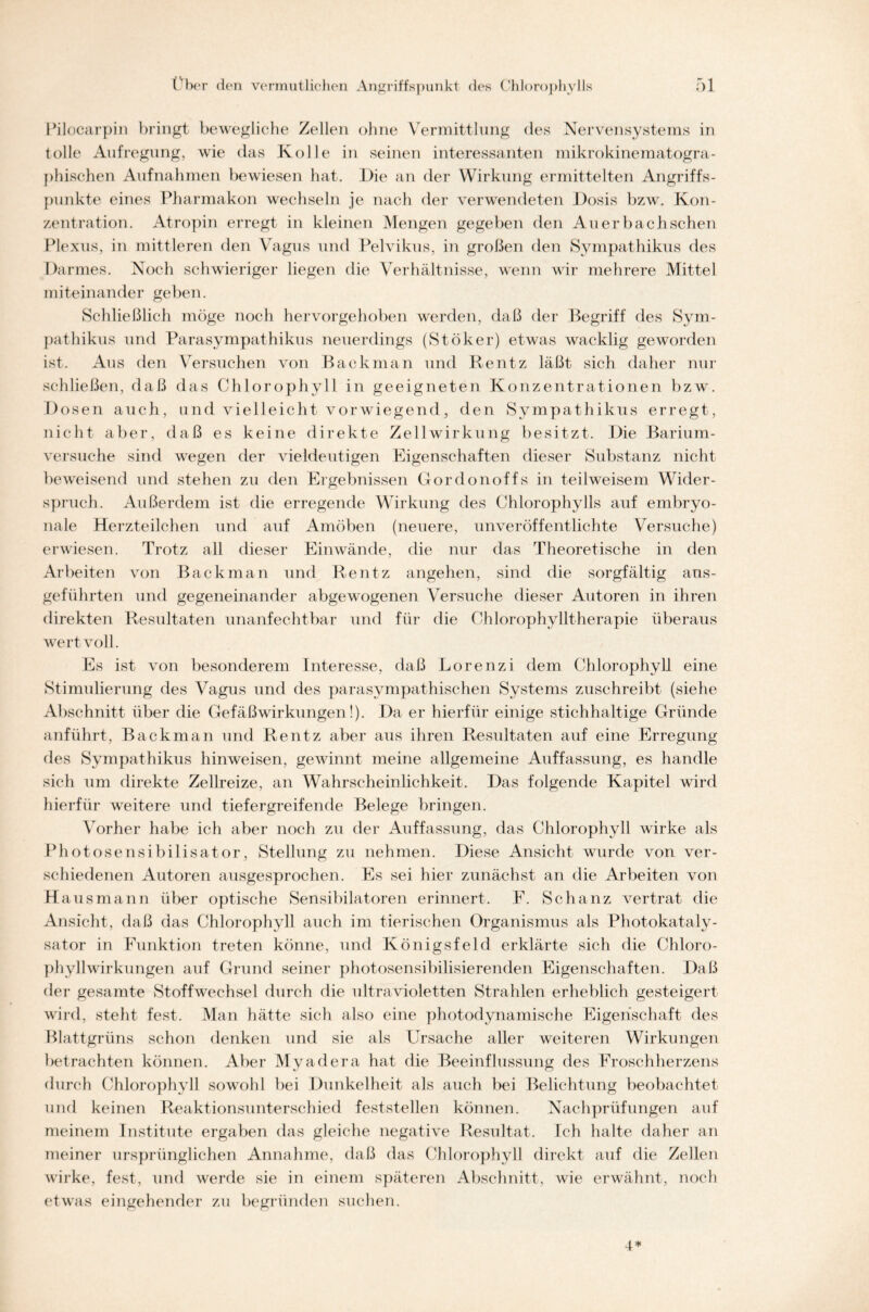 Pilocarpin bringt bewegliche Zellen ohne Vermittlung des Nervensystems in tolle Aufregung, wie das Kolle in seinen interessanten mikrokinematogra- phischen Aufnahmen bewiesen hat. Die an der Wirkung ermittelten Angriffs- punkte eines Pharmakon wechseln je nach der verwendeten Dosis bzw. Kon- zentration. Atropin erregt in kleinen Mengen gegeben den Auer b ach sehen Plexus, in mittleren den Vagus und Pelvikus, in großen den Sympathikus des Darmes. Noch schwieriger liegen die Verhältnisse, wenn wir mehrere Mittel miteinander geben. Schließlich möge noch hervorgehoben werden, daß der Begriff des Sym- pathikus und Parasympathikus neuerdings (Stöker) etwas wacklig geworden ist. Aus den Versuchen von Back man und Rentz läßt sich daher nur schließen, daß das Chlorophyll in geeigneten Konzentrationen bzw. Dosen auch, und vielleicht vorwiegend, den Sympathikus erregt, nicht aber, daß es keine direkte Zellwirkung besitzt. Die Barium- versuche sind wegen der vieldeutigen Eigenschaften dieser Substanz nicht beweisend und stehen zu den Ergebnissen Gordonoffs in teilweisem Wider- spruch. Außerdem ist die erregende Wirkung des Chlorophylls auf embryo- nale Herzteilchen und auf Amöben (neuere, unveröffentlichte Versuche) erwiesen. Trotz all dieser Einwände, die nur das Theoretische in den Arbeiten von Back man und Rentz angehen, sind die sorgfältig aus- geführten und gegeneinander abgewogenen Versuche dieser Autoren in ihren direkten Resultaten unanfechtbar und für die Chlorophylltherapie überaus wertvoll. Es ist von besonderem Interesse, daß Lorenzi dem Chlorophyll eine Stimulierung des Vagus und des parasympathischen Systems zuschreibt (siehe Abschnitt über die Gefäß Wirkungen!). Da er hierfür einige stichhaltige Gründe anführt, Backman und Rentz aber aus ihren Resultaten auf eine Erregung des Sympathikus hinweisen, gewinnt meine allgemeine Auffassung, es handle sich um direkte Zellreize, an Wahrscheinlichkeit. Das folgende Kapitel wird hierfür weitere und tiefergreifende Belege bringen. Vorher habe ich aber noch zu der Auffassung, das Chlorophyll wirke als Photos ensibilisator, Stellung zu nehmen. Diese Ansicht wurde von ver- schiedenen Autoren ausgesprochen. Es sei hier zunächst an die Arbeiten von Ha usmann über optische Sensibilatoren erinnert. F. Schanz vertrat die Ansicht, daß das Chlorophyll auch im tierischen Organismus als Photokataly- sator in Funktion treten könne, und Königsfeld erklärte sich die Chloro- phyllwirkungen auf Grund seiner photosensibilisierenden Eigenschaften. Daß der gesamte Stoffwechsel durch die ultravioletten Strahlen erheblich gesteigert wird, steht fest. Man hätte sich also eine photodynamische Eigenschaft des Blattgrüns schon denken und sie als Ursache aller weiteren Wirkungen betrachten können. Aber Myadera hat die Beeinflussung des Froschherzens durch Chlorophyll sowohl bei Dunkelheit als auch bei Belichtung beobachtet und keinen Reaktionsunterschied feststellen können. Nachprüfungen auf meinem Institute ergaben das gleiche negative Resultat. Ich halte daher an meiner ursprünglichen Annahme, daß das Chlorophyll direkt auf die Zellen wirke, fest, und werde sie in einem späteren Abschnitt, wie erwähnt, noch etwas eingehender zu begründen suchen. 4*