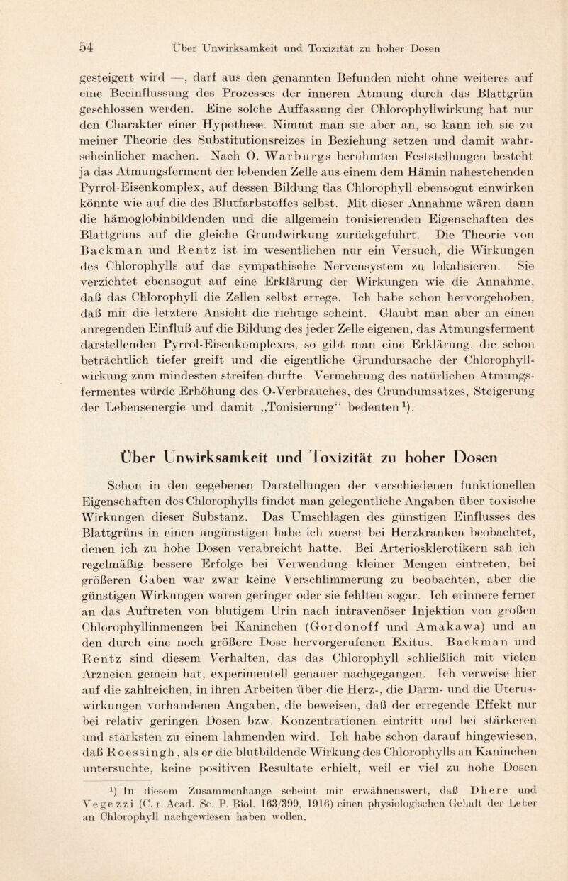 gesteigert wird —, darf aus den genannten Befunden nicht ohne weiteres auf eine Beeinflussung des Prozesses der inneren Atmung durch das Blattgrün geschlossen werden. Eine solche Auffassung der Chlorophyll Wirkung hat nur den Charakter einer Hypothese. Nimmt man sie aber an, so kann ich sie zu meiner Theorie des Substitutionsreizes in Beziehung setzen und damit wahr- scheinlicher machen. Nach 0. Warburgs berühmten Feststellungen besteht ja das Atmungsferment der lebenden Zelle aus einem dem Hämin nahestehenden Pyrrol-Eisenkomplex, auf dessen Bildung das Chlorophyll ebensogut einwirken könnte wie auf die des Blutfarbstoffes selbst. Mit dieser Annahme wären dann die hämoglobinbildenden und die allgemein tonisierenden Eigenschaften des Blattgrüns auf die gleiche Grundwirkung zurückgeführt. Hie Theorie von Back man und Bentz ist im wesentlichen nur ein Versuch, die Wirkungen des Chlorophylls auf das sympathische Nervensystem zu lokalisieren. Sie verzichtet ebensogut auf eine Erklärung der Wirkungen wie die Annahme, daß das Chlorophyll die Zellen selbst errege. Ich habe schon hervorgehoben, daß mir die letztere Ansicht die richtige scheint. Glaubt man aber an einen anregenden Einfluß auf die Bildung des jeder Zelle eigenen, das Atmungsferment darstellenden Pyrrol-Eisenkomplexes, so gibt man eine Erklärung, die schon beträchtlich tiefer greift und die eigentliche Grundursache der Chlorophyll- wirkung zum mindesten streifen dürfte. Vermehrung des natürlichen Atmungs- fermentes würde Erhöhung des O-Verbrauches, des Grundumsatzes, Steigerung der Lebensenergie und damit „Tonisierung“ bedeuten1). Uber Unwirksamkeit und l oxizität zu hoher Dosen Schon in den gegebenen Darstellungen der verschiedenen funktionellen Eigenschaften des Chlorophylls findet man gelegentliche Angaben über toxische Wirkungen dieser Substanz. Das Umschlagen des günstigen Einflusses des Blattgrüns in einen ungünstigen habe ich zuerst bei Herzkranken beobachtet, denen ich zu hohe Dosen verabreicht hatte. Bei Arteriosklerotikern sah ich regelmäßig bessere Erfolge bei Verwendung kleiner Mengen eintreten, bei größeren Gaben war zwar keine Verschlimmerung zu beobachten, aber die günstigen Wirkungen waren geringer oder sie fehlten sogar. Ich erinnere ferner an das Auftreten von blutigem Urin nach intravenöser Injektion von großen Chlorophyllinmengen bei Kaninchen (Gordonoff und Amakawa) und an den durch eine noch größere Dose hervorgerufenen Exitus. Backman und Bentz sind diesem Verhalten, das das Chlorophyll schließlich mit vielen Arzneien gemein hat, experimentell genauer nachgegangen. Ich verweise hier auf die zahlreichen, in ihren Arbeiten über die Herz-, die Darm- und die Uterus- wirkungen vorhandenen Angaben, die beweisen, daß der erregende Effekt nur bei relativ geringen Dosen bzw. Konzentrationen eintritt und bei stärkeren und stärksten zu einem lähmenden wird. Ich habe schon darauf hingewiesen, daß Boessingh, als er die blutbildende Wirkung des Chlorophylls an Kaninchen untersuchte, keine positiven Besultate erhielt, weil er viel zu hohe Dosen b In diesem Zusammenhänge scheint mir erwähnenswert, daß Dhere und Vegezzi (C. r. Acad. Sc. P. Biol. 163/399, 1916) einen physiologischen Gehalt der Leber an Chlorophyll nachgewiesen haben wollen.