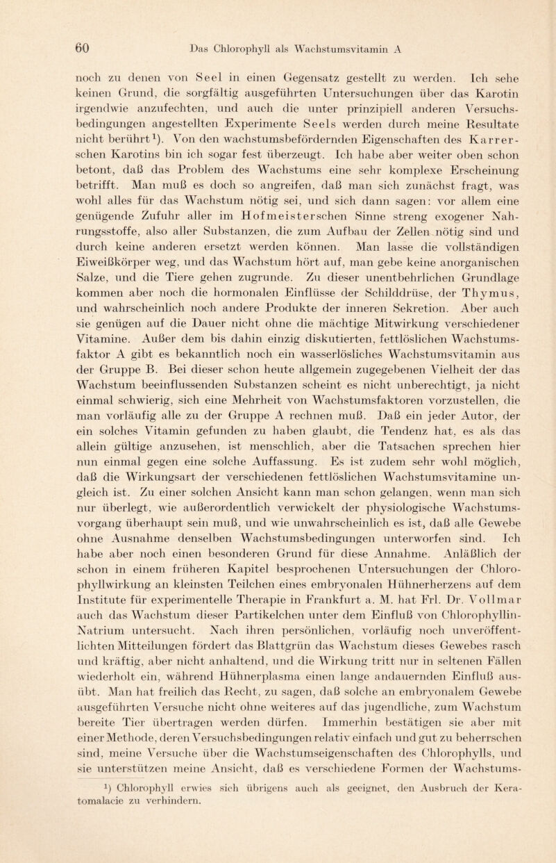 noch zu denen von Seel in einen Gegensatz gestellt zu werden. Ich sehe keinen Grund, die sorgfältig ausgeführten Untersuchungen über das Karotin irgendwie anzufechten, und auch die unter prinzipiell anderen Versuchs- bedingungen angestellten Experimente Seels werden durch meine Resultate nicht berührt1). Von den wachstumsbefördernden Eigenschaften des Karrer - sehen Karotins bin ich sogar fest überzeugt. Ich habe aber weiter oben schon betont, daß das Problem des Wachstums eine sehr komplexe Erscheinung betrifft. Man muß es doch so angreifen, daß man sich zunächst fragt, was wohl alles für das Wachstum nötig sei, und sich dann sagen: vor allem eine genügende Zufuhr aller im Hof meist er sehen Sinne streng exogener Nah- rungsstoffe, also aller Substanzen, die zum Aufbau der Zellen nötig sind und durch keine anderen ersetzt werden können. Man lasse die vollständigen Eiweißkörper weg, und das Wachstum hört auf, man gebe keine anorganischen Salze, und die Tiere gehen zugrunde. Zu dieser unentbehrlichen Grundlage kommen aber noch die hormonalen Einflüsse der Schilddrüse, der Thymus, und wahrscheinlich noch andere Produkte der inneren Sekretion. Aber auch sie genügen auf die Dauer nicht ohne die mächtige Mitwirkung verschiedener Vitamine. Außer dem bis dahin einzig diskutierten, fettlöslichen Wachstums- faktor A gibt es bekanntlich noch ein wasserlösliches Wachstumsvitamin aus der Gruppe B. Bei dieser schon heute allgemein zugegebenen Vielheit der das Wachstum beeinflussenden Substanzen scheint es nicht unberechtigt, ja nicht einmal schwierig, sich eine Mehrheit von Wachstumsfaktoren vorzustellen, die man vorläufig alle zu der Gruppe A rechnen muß. Daß ein jeder Autor, der ein solches Vitamin gefunden zu haben glaubt, die Tendenz hat, es als das allein gültige anzusehen, ist menschlich, aber die Tatsachen sprechen hier nun einmal gegen eine solche Auffassung. Es ist zudem sehr wohl möglich, daß die Wirkungsart der verschiedenen fettlöslichen Wachstumsvitamine un- gleich ist. Zu einer solchen Ansicht kann man schon gelangen, wenn man sich nur überlegt, wie außerordentlich verwickelt der physiologische Wachstums- vorgang überhaupt sein muß, und wie unwahrscheinlich es ist, daß alle Gewebe ohne Ausnahme denselben Wachstumsbedingungen unterworfen sind. Ich habe aber noch einen besonderen Grund für diese Annahme. Anläßlich der schon in einem früheren Kapitel besprochenen Untersuchungen der Chloro- phyllwirkung an kleinsten Teilchen eines embryonalen Hühnerherzens auf dem Institute für experimentelle Therapie in Frankfurt a. M. hat Erl. Dr. Vollmar auch das Wachstum dieser Partikelchen unter dem Einfluß von Chlorophyllin- Natrium untersucht. Nach ihren persönlichen, vorläufig noch unveröffent- lichten Mitteilungen fördert das Blattgrün das Wachstum dieses Gewebes rasch und kräftig, aber nicht anhaltend, und die Wirkung tritt nur in seltenen Fällen wiederholt ein, während Hühnerplasma einen lange andauernden Einfluß aus- übt. Man hat freilich das Recht, zu sagen, daß solche an embryonalem Gewebe ausgeführten Versuche nicht ohne weiteres auf das jugendliche, zum Wachstum bereite Tier übertragen werden dürfen. Immerhin bestätigen sie aber mit einer Methode, deren Versuchsbedingungen relativ einfach und gut zu beherrschen sind, meine Versuche über die Wachstumseigenschaften des Chlorophylls, und sie unterstützen meine Ansicht, daß es verschiedene Formen der Wachstums- !) Chlorophyll erwies sich übrigens auch als geeignet, den Ausbruch der Kera- tomalacie zu verhindern.