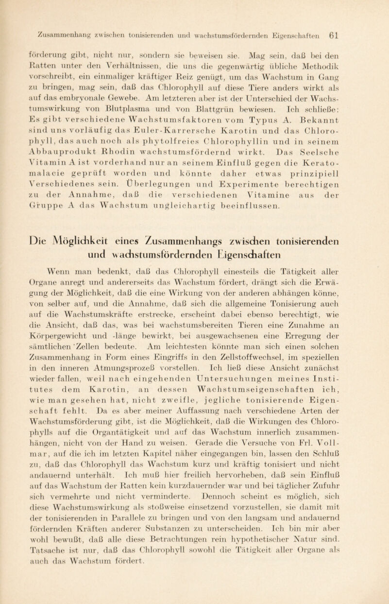 förderung gibt, nicht nur, sondern sie beweisen sie. Mag sein, daß bei den Ratten unter den Verhältnissen, die uns die gegenwärtig übliche Methodik vorschreibt, ein einmaliger kräftiger Reiz genügt, um das Wachstum in Gang zu bringen, mag sein, daß das Chlorophyll auf diese Tiere anders wirkt als auf das embryonale Gewebe. Am letzteren aber ist der Unterschied der Wachs- tumswirkung von Blutplasma und von Blattgrün bewiesen. Ich schließe: Es gibt verschiedene Wachstumsfaktoren vom Typus A. Bekannt sind uns vorläufig das Euler-Karrersche Karotin und das Chloro- phyll, das auch noch als phytolfreies Chlorophyllin und in seinem Abbauprodukt Rhodin wachstumsfördernd wirkt. Das Seelsche Vitamin Aist vorderhand nur an seinem Einfluß gegen die Kerato- malacie geprüft worden und könnte daher etwas prinzipiell Verschiedenes sein. Überlegungen und Experimente berechtigen zu der Annahme, daß die verschiedenen Vitamine aus der Gruppe A das Wachstum ungleichartig beeinflussen. Die Möglichkeit eines Zusammenhangs zwischen tonisierenden und wachstumsfördernden Eigenschaften Wenn man bedenkt, daß das Chlorophyll einesteils die Tätigkeit aller Organe anregt und andererseits das Wachstum fördert, drängt sich die Erwä- gung der Möglichkeit, daß die eine Wirkung von der anderen abhängen könne, von selber auf, und die Annahme, daß sich die allgemeine Tonisierung auch auf die Wachstumskräfte erstrecke, erscheint dabei ebenso berechtigt, wie die Ansicht, daß das, was bei wachstumsbereiten Tieren eine Zunahme an Körpergewicht und -länge bewirkt, bei ausgewachsenen eine Erregung der sämtlichen'Zellen bedeute. Am leichtesten könnte man sich einen solchen Zusammenhang in Form eines Eingriffs in den Zellstoffwechsel, im speziellen in den inneren Atmungsprozeß vorstelien. Ich ließ diese Ansicht zunächst wieder fallen, weil nach eingehenden Untersuchungen meines Insti- tutes dem Karotin, an dessen Wachstumseigenschaften ich, wie man gesehen hat, nicht zweifle, jegliche tonisierende Eigen- schaft fehlt. l)a es aber meiner Auffassung nach verschiedene Arten der Wachstumsförderung gibt, ist die Möglichkeit, daß die Wirkungen des Chloro- phylls auf die Organtätigkeit und auf das Wachstum innerlich Zusammen- hängen, nicht von der Hand zu weisen. Gerade die Versuche von Erl. Voll- mar, auf die ich im letzten Kapitel näher eingegangen bin, lassen den Schluß zu, daß das Chlorophyll das Wachstum kurz und kräftig tonisiert und nicht andauernd unterhält. Ich muß hier freilich hervorheben, daß sein Einfluß auf das Wachstum der Ratten kein kurzdauernder war und bei täglicher Zufuhr sich vermehrte und nicht verminderte. Dennoch scheint es möglich, sich diese Wachstumswirkung als stoßweise einsetzend vorzustellen, sie damit mit der tonisierenden in Parallele zu bringen und von den langsam und andauernd fördernden Kräften anderer Substanzen zu unterscheiden. Ich bin mir aber wohl bewußt, daß alle diese Betrachtungen rein hypothetischer Natur sind. Tatsache ist nur, daß das Chlorophyll sowohl die Tätigkeit aller Organe als auch das Wachstum fördert.