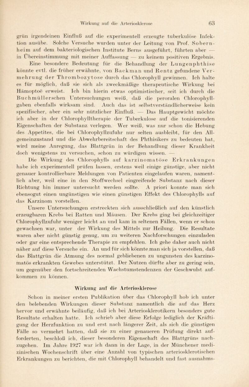 grün irgendeinen Einfluß auf die experimentell erzeugte tuberkulöse Infek- tion ausübe. Solche Versuche wurden unter der Leitung von Prof. Sobern- heim auf dem bakteriologischen Institute Berns ausgeführt, führten aber in Übereinstimmung mit meiner Auffassung — zu keinem positiven Ergebnis. Eine besondere Bedeutung für die Behandlung der Lungenphthise könnte evtl, die früher erwähnte, von Back man und Rentz gefundene Ver- mehrung der Thrombozytose durch das Chlorophyll gewinnen. Ich halte es für möglich, daß sie sich als zweckmäßige therapeutische Wirkung bei Hämoptoe erweist. Ich bin hierin etwas optimistischer, seit ich durch die Buchmüllerschen Untersuchungen weiß, daß die peroralen Chlorophyll- gaben ebenfalls wirksam sind. Auch das ist selbstverständlicherweise kein spezifischer, aber ein sehr nützlicher Einfluß. — Das Hauptgewicht möchte ich aber in der Chlorophylltherapie der Tuberkulose auf die tonisierenden Eigenschaften der Substanz verlegen. Wer weiß, was nur schon die Hebung des Appetites, die bei Chlorophyllzufuhr nur selten ausbleibt, für den All- gemeinzustand und die Abwehrbereitschaft des Phthisikers zu bedeuten hat, wird meine Anregung, das Blattgrün in der Behandlung dieser Krankheit doch wenigstens zu versuchen, schon zu würdigen wissen. — Die Wirkung des Chlorophylls auf karzinomatöse Erkrankungen habe ich experimentell prüfen lassen, erstens weil einige günstige, aber nicht genauer kontrollierbare Meldungen von Patienten eingelaufen waren, nament- lich aber, weil eine in den Stoffwechsel eingreifende Substanz nach dieser Richtung hin immer untersucht werden sollte. A priori konnte man sich ebensogut einen ungünstigen wie einen günstigen Effekt des Chlorophylls auf das Karzinom vorstellen. Unsere Untersuchungen erstreckten sich ausschließlich auf den künstlich erzeugbaren Krebs bei Ratten und Mäusen. Der Krebs ging bei gleichzeitiger Chlorophyllzufuhr weniger leicht an und kam in seltenen Fällen, wenn er schon gewachsen war, unter der Wirkung des Mittels zur Heilung. Die Resultate waren aber nicht günstig genug, um zu weiteren Nachforschungen einzuladen oder gar eine entsprechende Therapie zu empfehlen. Ich gehe daher auch nicht näher auf diese Versuche ein. An und für sich könnte man sich ja vorstellen, daß das Blattgrün die Atmung des normal gebliebenen zu ungunsten des karzino- matös erkrankten Gewebes unterstützt. Der Nutzen dürfte aber zu gering sein, um gegenüber den fortschreitenden Wachstumstendenzen der Geschwulst auf- kommen zu können. Wirkung auf die Arteriosklerose Schon in meiner ersten Publikation über das Chlorophyll hob ich unter den belebenden Wirkungen dieser Substanz namentlich die auf das Herz hervor und erwähnte beiläufig, daß ich bei Arteriosklerotikern besonders gute Resultate erhalten hatte. Ich schrieb aber diese Erfolge lediglich der Kräfti- gung der Herzfunktion zu und erst nach längerer Zeit, als sich die günstigen Fälle so vermehrt hatten, daß sie zu einer genaueren Prüfung direkt auf- forderten, beschloß ich, dieser besonderen Eigenschaft des Blattgrüns nach- zugehen. Im Jahre 1927 war ich dann in der Lage, in der Münchener medi- zinischen Wochenschrift über eine Anzahl von typischen arteriosklerotischen Erkrankungen zu berichten, die mit Chlorophyll behandelt und fast ausnahms-