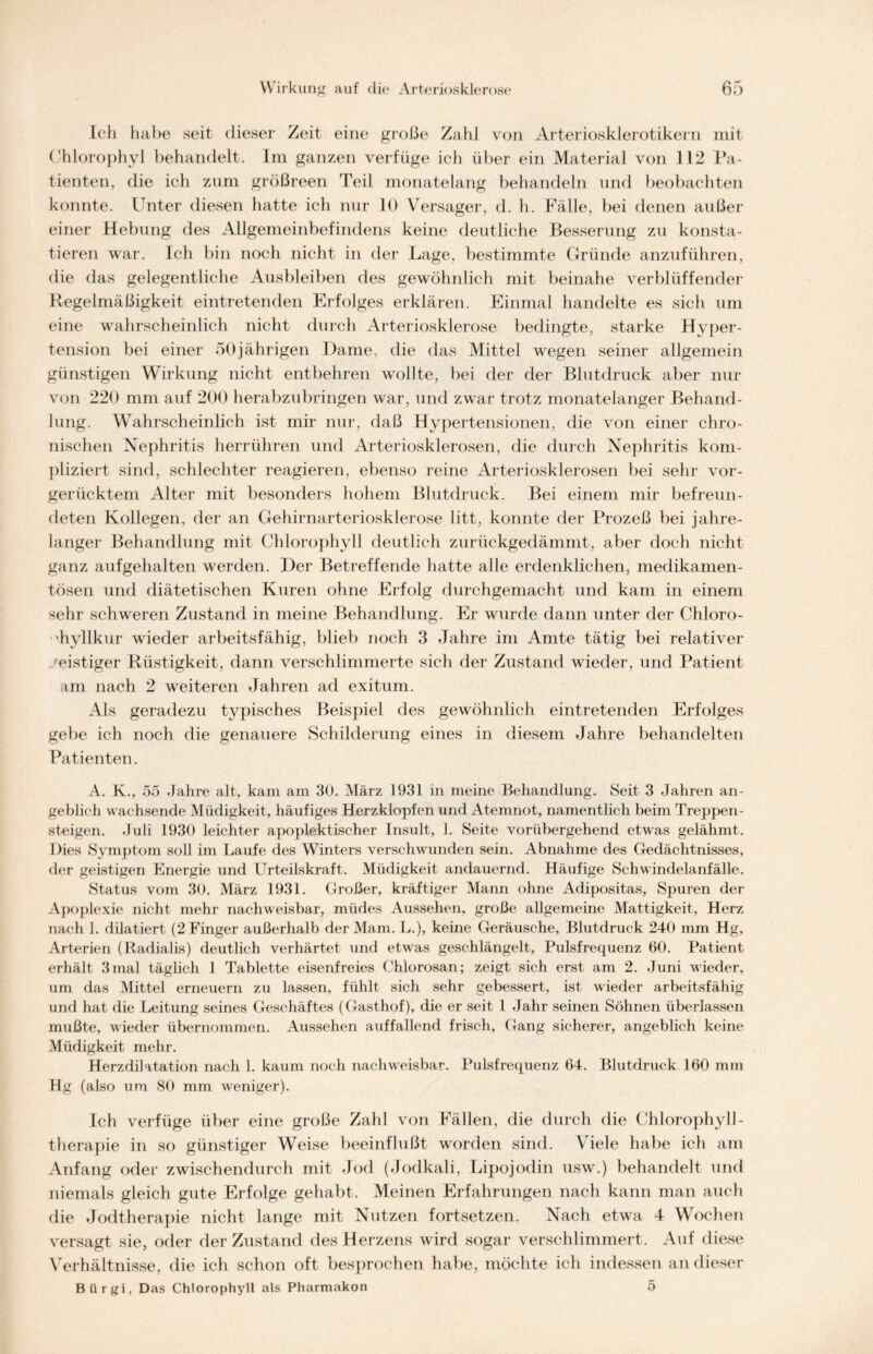 Ich habe seit dieser Zeit eine große Zahl von Arteriosklerotikern mit Chlorophyl behandelt. Im ganzen verfüge ich über ein Material von 112 Pa- tienten, die ich zum größreen Teil monatelang behandeln und beobachten konnte. Unter diesen hatte ich nur 10 Versager, d. h. Fälle, bei denen außer einer Hebung des Allgemeinbefindens keine deutliche Besserung zu konsta- tieren war. Ich bin noch nicht in der Lage, bestimmte Gründe anzuführen, die das gelegentliche Ausbleiben des gewöhnlich mit beinahe verblüffender Regelmäßigkeit eintretenden Erfolges erklären. Einmal handelte es sich um eine wahrscheinlich nicht durch Arteriosklerose bedingte, starke Hyper- tension bei einer 50jährigen Dame, die das Mittel wegen seiner allgemein günstigen Wirkung nicht entbehren wollte, bei der der Blutdruck aber nur von 220 mm auf 200 herabzubringen war, und zwar trotz monatelanger Behand- lung. Wahrscheinlich ist mir nur, daß Hypertensionen, die von einer chro- nischen Nephritis herrühren und Arteriosklerosen, die durch Nephritis kom- pliziert sind, schlechter reagieren, ebenso reine Arteriosklerosen bei sehr vor- gerücktem Alter mit besonders hohem Blutdruck. Bei einem mir befreun- deten Kollegen, der an Gehirnarteriosklerose litt, konnte der Prozeß bei jahre- langer Behandlung mit Chlorophyll deutlich zurückgedämmt, aber doch nicht ganz aufgehalten werden. Der Betreffende hatte alle erdenklichen, medikamen- tösen und diätetischen Kuren ohne Erfolg durchgemacht und kam in einem sehr schweren Zustand in meine Behandlung. Er wurde dann unter der Chloro- hyllkur wieder arbeitsfähig, blieb noch 3 Jahre im Amte tätig bei relativer feistiger Rüstigkeit, dann verschlimmerte sich der Zustand wieder, und Patient am nach 2 weiteren Jahren ad exitum. Als geradezu typisches Beispiel des gewöhnlich eintretenden Erfolges gebe ich noch die genauere Schilderung eines in diesem Jahre behandelten Patienten. A. K., 55 Jahre alt, kam am 30. März 1931 in meine Behandlung. Seit 3 Jahren an- geblich wachsende Müdigkeit, häufiges Herzklopfen und Atemnot, namentlich beim Treppen- steigen. Juli 1930 leichter apoplektischer Insult, 1. Seite vorübergehend etwas gelähmt. Dies Symptom soll im Laufe des Winters verschwunden sein. Abnahme des Gedächtnisses, der geistigen Energie und Urteilskraft. Müdigkeit andauernd. Häufige Schwindelanfälle. Status vom 30. März 1931. Großer, kräftiger Mann ohne Adipositas, Spuren der Apoplexie nicht mehr nachweisbar, müdes Aussehen, große allgemeine Mattigkeit, Herz nach 1. dilatiert (2 Finger außerhalb derMarn. L.), keine Geräusche, Blutdruck 240 mm Hg, Arterien (Radialis) deutlich verhärtet und etwas geschlängelt, Pulsfrequenz 60. Patient erhält 3mal täglich 1 Tablette eisenfreies Chiorosan; zeigt sich erst am 2. Juni wieder, um das Mittel erneuern zu lassen, fühlt sich sehr gebessert, ist wieder arbeitsfähig und hat die Leitung seines Geschäftes (Gasthof), die er seit 1 Jahr seinen Söhnen überlassen mußte, wieder übernommen. Aussehen auffallend frisch, Gang sicherer, angeblich keine Müdigkeit mehr. Herzdilatation nach 1. kaum noch nachweisbar. Pulsfrequenz 64. Blutdruck 160 nun Hg (also um 80 mm weniger). Ich verfüge über eine große Zahl von Fällen, die durch die Chlorophyll- therapie in so günstiger Weise beeinflußt worden sind. Viele habe ich am Anfang oder zwischendurch mit Jod (Jodkali, Lipojodin usw.) behandelt und niemals gleich gute Erfolge gehabt. Meinen Erfahrungen nach kann man auch die Jodtherapie nicht lange mit Nutzen fortsetzen. Nach etwa 4 Wochen versagt sie, oder der Zustand des Herzens wird sogar verschlimmert. Auf diese Verhältnisse, die ich schon oft besprochen habe, möchte ich indessen an dieser Biirgi, Das Chlorophyll als Pharmakon 5