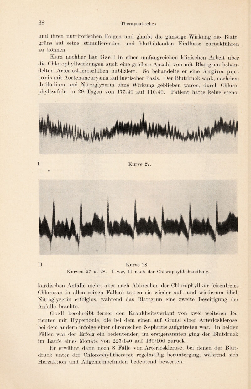 und ihren nutritorischen Folgen und glaubt die günstige Wirkung des Blatt- grüns auf seine stimulierenden und blutbildenden Einflüsse zurückführen zu können. Kurz nachher hat Gsell in einer umfangreichen klinischen Arbeit über die Chlorophyllwirkungen auch eine größere Anzahl von mit Blattgrün behan- delten Arteriosklerosefällen publiziert. So behandelte er eine Angina pec- toris mit Aortenaneurysma auf luetischer Basis. Der Blutdruck sank, nachdem Jodkalium und Nitroglyzerin ohne Wirkung geblieben waren, durch Chloro- phyllzufuhr in 29 Tagen von 175/40 auf 110/40. Patient hatte keine steno- II Kurve 28. Kurven 27 u. 28. I vor, II nach der Chlorophyllbehandlung. kardischen Anfälle mehr, aber nach Abbrechen der Chlorophyllkur (eisenfreies Chlorosan in allen seinen Fällen) traten sie wieder auf; und wiederum blieb Nitroglyzerin erfolglos, während das Blattgrün eine zweite Beseitigung der Anfälle brachte. Gsell beschreibt ferner den Krankheitsverlauf von zwei weiteren Pa- tienten mit Hypertonie, die bei dem einen auf Grund einer Arteriosklerose, bei dem andern infolge einer chronischen Nephritis aufgetreten war. In beiden Fällen war der Erfolg ein bedeutender, im erstgenannten ging der Blutdruck im Laufe eines Monats von 225/140 auf 160/100 zurück. Er erwähnt dann noch 8 Fälle von Arteriosklerose, bei denen der Blut- druck unter der Chlorophylltherapie regelmäßig herunterging, während sich Herzaktion und Allgemeinbefinden bedeutend besserten.