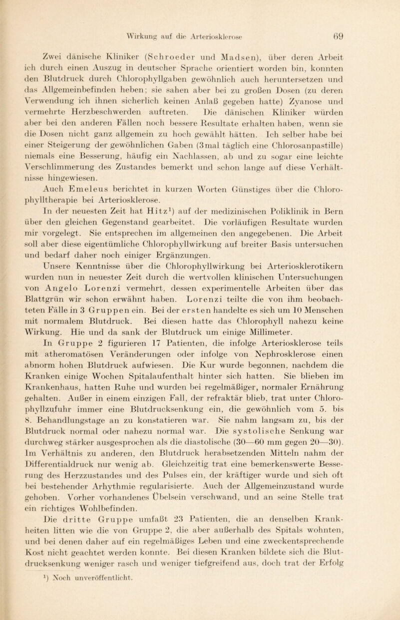 Zwei dänische Kliniker ({Schroeder und Madsen), über deren Arbeit icli durch einen Auszug in deutscher Sprache orientiert worden bin, konnten den Blutdruck durch Chlorophyllgaben gewöhnlich auch heruntersetzen und das Allgemeinbefinden heben; sie sahen aber bei zu großen Dosen (zu deren Verwendung ich ihnen sicherlich keinen Anlaß gegeben hatte) Zyanose und vermehrte Herzbeschwerden auftreten. Die dänischen Kliniker würden aber bei den anderen Fällen noch bessere Resultate erhalten haben, wenn sie die Dosen nicht ganz allgemein zu hoch gewählt hätten. Ich selber habe bei einer Steigerung der gewöhnlichen Gaben (3mal täglich eine Chlorosanpastille) niemals eine Besserung, häufig ein Nachlassen, ab und zu sogar eine leichte Verschlimmerung des Zustandes bemerkt und schon lange auf diese Verhält- nisse hingewiesen. Auch Emeleus berichtet in kurzen Worten Günstiges über die Chloro- phylltherapie bei Arteriosklerose. In der neuesten Zeit hat Hitz1) auf der medizinischen Poliklinik in Bern über den gleichen Gegenstand gearbeitet. Die vorläufigen Resultate wurden mir vorgelegt. Sie entsprechen im allgemeinen den angegebenen. Die Arbeit soll aber diese eigentümliche Chlorophyll Wirkung auf breiter Basis untersuchen und bedarf daher noch einiger Ergänzungen. Unsere Kenntnisse über die Chlorophyllwirkung bei Arteriosklerotikern wurden nun in neuester Zeit durch die wertvollen klinischen Untersuchungen von Angelo Lorenzi vermehrt, dessen experimentelle Arbeiten über das Blattgrün wir schon erwähnt haben. Lorenzi teilte die von ihm beobach- teten Fälle in 3 Gruppen ein. Bei der ersten handelte es sich um 10 Menschen mit normalem Blutdruck. Bei diesen hatte das Chlorophyll nahezu keine Wirkung. Hie und da sank der Blutdruck um einige Millimeter. In Gruppe 2 figurieren 17 Patienten, die infolge Arteriosklerose teils mit atheromatösen Veränderungen oder infolge von Nephrosklerose einen abnorm hohen Blutdruck aufwiesen. Die Kur wurde begonnen, nachdem die Kranken einige Wochen Spitalaufenthalt hinter sich hatten. Sie blieben im Krankenhaus, hatten Ruhe und wurden bei regelmäßiger, normaler Ernährung gehalten. Außer in einem einzigen Fall, der refraktär blieb, trat unter Chloro- phyllzufuhr immer eine Blutdrucksenkung ein, die gewöhnlich vom 5. bis 8. Behandlungstage an zu konstatieren war. Sie nahm langsam zu, bis der Blutdruck normal oder nahezu normal war. Die systolische Senkung war durchweg stärker ausgesprochen als die diastolische (30—60 mm gegen 20—30). Im Verhältnis zu anderen, den Blutdruck herabsetzenden Mitteln nahm der Differentialdruck nur wenig ab. Gleichzeitig trat eine bemerkenswerte Besse- rung des Herzzustandes und des Pulses ein, der kräftiger wurde und sich oft bei bestehender Arhythmie regularisierte. Auch der Allgemeinzustand wurde gehoben. Vorher vorhandenes Übelsein verschwand, und an seine Stelle trat ein richtiges Wohlbefinden. Die dritte Gruppe umfaßt 23 Patienten, die an denselben Krank- heiten litten wie die von Gruppe 2, die aber außerhalb des Spitals wohnten, und bei denen daher auf ein regelmäßiges Leben und eine zweckentsprechende Kost nicht geachtet werden konnte. Bei diesen Kranken bildete sich die Blut- drucksenkung weniger rasch und weniger tiefgreifend aus, doch trat der Erfolg 0 Noch unveröffentlicht.