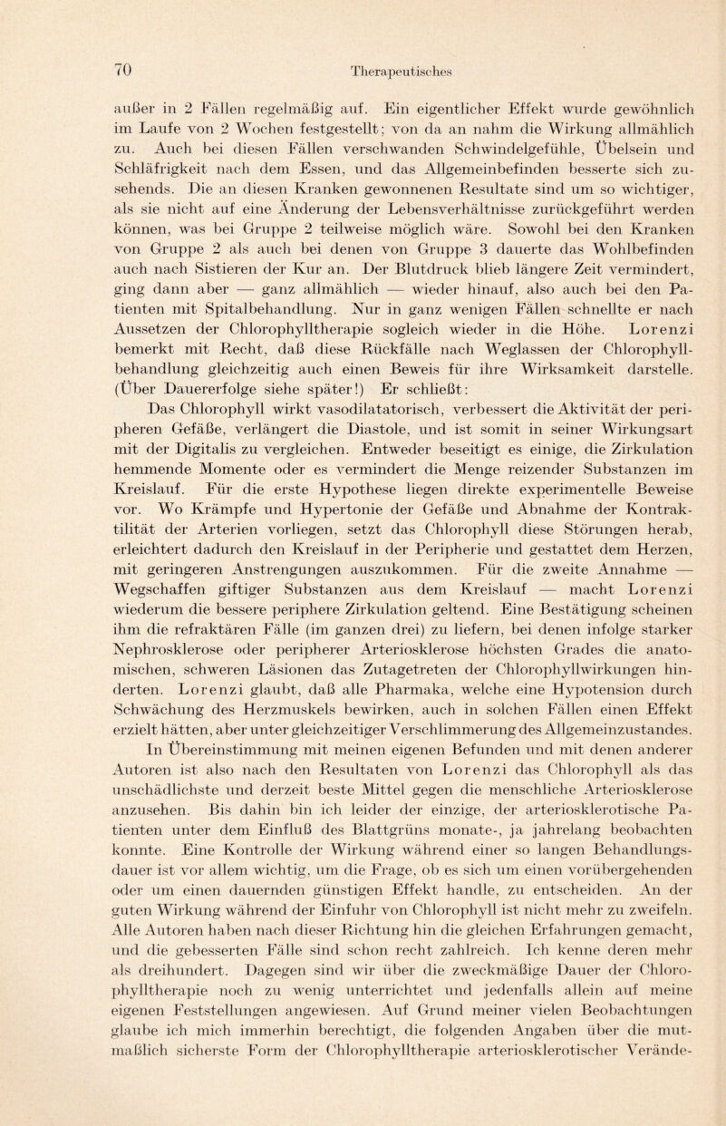 außer in 2 Fällen regelmäßig auf. Ein eigentlicher Effekt wurde gewöhnlich im Laufe von 2 Wochen festgestellt ; von da an nahm die Wirkung allmählich zu. Auch bei diesen Fällen verschwanden Schwindelgefühle, Übelsein und Schläfrigkeit nach dem Essen, und das Allgemeinbefinden besserte sich zu- sehends. Die an diesen Kranken gewonnenen Resultate sind um so wichtiger, als sie nicht auf eine Änderung der Lebensverhältnisse zurückgeführt werden können, was bei Gruppe 2 teilweise möglich wäre. Sowohl bei den Kranken von Gruppe 2 als auch bei denen von Gruppe 3 dauerte das Wohlbefinden auch nach Sistieren der Kur an. Der Blutdruck blieb längere Zeit vermindert, ging dann aber — ganz allmählich — wieder hinauf, also auch bei den Pa- tienten mit Spitalbehandlung. Nur in ganz wenigen Fällen schnellte er nach Aussetzen der Chlorophylltherapie sogleich wieder in die Höhe. Lorenzi bemerkt mit Recht, daß diese Rückfälle nach Weglassen der Chlorophyll- behandlung gleichzeitig auch einen Beweis für ihre Wirksamkeit darstelle. (Über Dauererfolge siehe später!) Er schließt: Das Chlorophyll wirkt vasodilatatorisch, verbessert die Aktivität der peri- pheren Gefäße, verlängert die Diastole, und ist somit in seiner Wirkungsart mit der Digitalis zu vergleichen. Entweder beseitigt es einige, die Zirkulation hemmende Momente oder es vermindert die Menge reizender Substanzen im Kreislauf. Für die erste Hypothese liegen direkte experimentelle Beweise vor. Wo Krämpfe und Hypertonie der Gefäße und Abnahme der Kontrak- tilität der Arterien vorliegen, setzt das Chlorophyll diese Störungen herab, erleichtert dadurch den Kreislauf in der Peripherie und gestattet dem Herzen, mit geringeren Anstrengungen auszukommen. Für die zweite Annahme — Wegschaffen giftiger Substanzen aus dem Kreislauf — macht Lorenzi wiederum die bessere periphere Zirkulation geltend. Eine Bestätigung scheinen ihm die refraktären Fälle (im ganzen drei) zu liefern, bei denen infolge starker Nephrosklerose oder peripherer Arteriosklerose höchsten Grades die anato- mischen, schweren Läsionen das Zutagetreten der Chlorophyllwirkungen hin- derten. Lorenzi glaubt, daß alle Pharmaka, welche eine Hypotension durch Schwächung des Herzmuskels bewirken, auch in solchen Fällen einen Effekt erzielt hätten, aber unter gleichzeitiger Verschlimmerung des Allgemeinzustandes. In Übereinstimmung mit meinen eigenen Befunden und mit denen anderer Autoren ist also nach den Resultaten von Lorenzi das Chlorophyll als das unschädlichste und derzeit beste Mittel gegen die menschliche Arteriosklerose anzusehen. Bis dahin bin ich leider der einzige, der arteriosklerotische Pa- tienten unter dem Einfluß des Blattgrüns monate-, ja jahrelang beobachten konnte. Eine Kontrolle der Wirkung während einer so langen Behandlungs- dauer ist vor allem wichtig, um die Frage, ob es sich um einen vorübergehenden oder um einen dauernden günstigen Effekt handle, zu entscheiden. An der guten Wirkung während der Einfuhr von Chlorophyll ist nicht mehr zu zweifeln. Alle Autoren haben nach dieser Richtung hin die gleichen Erfahrungen gemacht, und die gebesserten Fälle sind schon recht zahlreich. Ich kenne deren mehr als dreihundert. Dagegen sind wir über die zweckmäßige Dauer der Chloro- phylltherapie noch zu wenig unterrichtet und jedenfalls allein auf meine eigenen Feststellungen angewiesen. Auf Grund meiner vielen Beobachtungen glaube ich mich immerhin berechtigt, die folgenden Angaben über die mut- maßlich sicherste Form der Chlorophylltherapie arteriosklerotischer Verände-