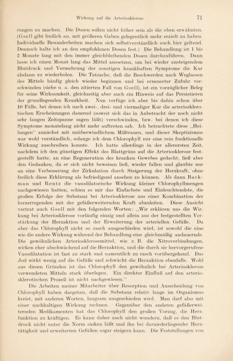 rimgcn zu machen. Die Dosen sollen nicht höher sein als die oben erwähnten. (Gsell gibt freilich an, mit größeren Gaben gelegentlich mehr erzielt zu haben. Individuelle Besonderheiten machen sich selbstverständlich auch hier geltend. Dennoch halte ich an den empfohlenen Dosen fest.) Die Behandlung ist 1 bis 2 Monate lang mit den immer gleich bleibenden Dosen durchzuführen. Dann lasse ich einen Monat lang das Mittel aussetzen, um bei wieder ansteigendem Blutdruck und Vermehrung der sonstigen krankhaften Symptome die Kur alsdann zu wiederholen. Die Tatsache, daß die Beschwerden nach Weglassen des Mittels häufig gleich wieder beginnen und bei erneuerter Zufuhr ver- schwinden (siehe u. a. den zitierten Fall von Gsell), ist ein vorzüglicher Beleg für seine Wirksamkeit, gleichzeitig aber auch ein Hinweis auf das Persistieren der grundlegenden Krankheit. Nun verfüge ich aber bis dahin schon über 10 Fälle, bei denen ich nach zwei-, drei- und viermaliger Kur die arteriosklero- tischen Erscheinungen dauernd (soweit sich das in Anbetracht der noch nicht sehr langen Zeitspanne sagen läßt) verschwinden, bzw. bei denen ich diese Symptome monatelang nicht mehr auftreten sah. Ich betrachtete diese „Hei- lungen“ zunächst mit unüberwindlichem Mißtrauen, und dieser Skeptizismus war wohl verständlich, solange ich dem Chlorophyll nur eine rein funktionelle Wirkung zuschreiben konnte. Ich hatte allerdings in der allerersten Zeit, nachdem ich den günstigen Effekt des Blattgrüns auf die Arteriosklerose fest- gestellt hatte, an eine Degeneration des kranken Gewebes gedacht, ließ aber den Gedanken, da er sich nicht beweisen ließ, wieder fallen und glaubte nur an eine Verbesserung der Zirkulation durch Steigerung der Herzkraft, ohne freilich diese Erklärung als befriedigend ansehen zu können. Als dann Back- man und Rentz die vasodilatorische Wirkung kleiner Chlorophyllmengen nachgewiesen hatten, schien es mir das Einfachste und Einleuchtendste, die großen Erfolge der Substanz bei Arteriosklerose aus einer Kombination der herzerregenden mit der gefäßerweiternden Kraft abzuleiten. Diese Ansicht vertrat auch Gsell mit den folgenden Worten: „Wir erklären uns die Wir- kung bei Arteriosklerose vorläufig einzig und allein aus der festgestellten Ver- stärkung der Herzaktion und der Erweiterung der arteriellen Gefäße. Da aber das Chlorophyll nicht so rasch ausgeschieden wird, ist sowohl die eine wie die andere Wirkung während der Behandlung eine gleichmäßig andauernde, Die gewöhnlichen Arteriosklerosemittel, wie z. B. die Nitroverbindungen, wirken eher abschwächend auf die Herzaktion, und die durch sie hervorgerufene Vasodilatation ist fast zu stark und namentlich zu rasch vorübergehend. Das .Jod wirkt wenig auf die Gefäße und schwächt die Herzaktion ebenfalls. Wohl aus diesen Gründen ist das Chlorophyll den gewöhnlich bei Arteriosklerose verwendeten Mitteln stark überlegen. Ein direkter Einfluß auf den arterio- sklerotischen Prozeß ist nicht nachgewiesen.“ Die Arbeiten meiner Mitarbeiter über Resorption und Ausscheidung von Chlorophyll haben dargetan, daß die Substanz relativ lange im Organismus kreist, mit anderen Worten, langsam ausgeschieden wird. Man darf also mit einer nachhaltigen Wirkung rechnen. Gegenüber den anderen gefäßerwei- ternden Medikamenten hat das Chlorophyll den großen Vorzug, die Herz- funktion zu kräftigen. Es kann daher auch nicht wundern, daß es den Blut- druck nicht unter die Norm sinken läßt und ihn bei darniederliegender Herz- tätigkeit und erweiterten Gefäßen sogar steigern kann. Die Feststellungen von