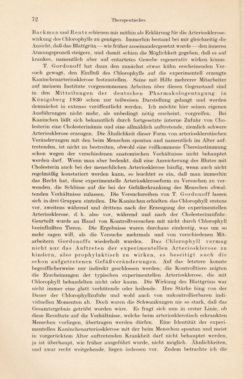 Backman und Rentz schienen mir mithin als Erklärung für die Arteriosklerose- wirkung des Chlorophylls zu genügen. Immerhin bestand bei mir gleichzeitig die Ansicht, daß das Blattgrün—wie früher auseinandergesetzt wurde — den inneren Atmungsprozeß steigere, und damit schien die Möglichkeit gegeben, daß es auf krankes, namentlich aber auf entartetes Gewebe regenerativ wirken könne. T. Gordonoff hat dann den zunächst etwas kühn erscheinenden Ver- such gewagt, den Einfluß des Chlorophylls auf die experimentell erzeugte Kaninchenarteriosklerose festzustellen. Seine mit Hilfe mehrerer Mitarbeiter auf meinem Institute vorgenommenen Arbeiten über diesen Gegenstand sind in den Mitteilungen der deutschen Pharmakologentagung in Königsberg 1930 schon zur teilweisen Darstellung gelangt und werden demnächst in extenso veröffentlicht werden. Ich möchte hier seinen eigenen Ausführungen nicht mehr, als unbedingt nötig erscheint, vorgreifen. Bei Kaninchen läßt sich bekanntlich durch fortgesetzte interne Zufuhr von Cho- lesterin eine Cholesterinämie und eine allmählich auf tretende, ziemlich schwere Arteriosklerose erzeugen. Die Ähnlichkeit dieser Form von arteriosklerotischen Veränderungen mit den beim Menschen spontan und namentlich im Alter auf- tretenden, ist nicht zu bestreiten, obwohl eine vollkommene Übereinstimmung schon wegen der verschiedenen anatomischen Verhältnisse nicht behauptet werden darf. Wenn man aber bedenkt, daß eine Anreicherung des Blutes mit Cholesterin auch bei der menschlichen Arteriosklerose häufig, wenn auch nicht regelmäßig konstatiert werden kann, so leuchtet es ein, daß man immerhin das Recht hat, diese experimentelle Arterioskleroseform zu Versuchen zu ver- wenden, die Schlüsse auf die bei der Gefäßerkrankung des Menschen obwal- tenden Verhältnisse zulassen. Die Versuchsreihen von T. Gordonoff lassen sich in drei Gruppen einteilen. Die Kaninchen erhielten das Chlorophyll erstens vor, zweitens während und drittens nach der Erzeugung der experimentellen Arteriosklerose, d. h. also vor, während und nach der Cholesterinzufuhr. Geurteilt wurde an Hand von Kontrollversuchen mit nicht durch Chlorophyll beeinflußten Tieren. Die Ergebnisse waren durchaus eindeutig, was um so mehr sagen will, als die Versuche mehrmals und von verschiedenen Mit- arbeitern Gordonoffs wiederholt wurden. Das Chlorophyll vermag nicht nur das Auftreten der experimentellen Arteriosklerose zu hindern, also prophylaktisch zu wirken, es beseitigt auch die schon aufgetretenen GefäßVeränderungen. Auf das letztere konnte begreiflicherweise nur indirekt geschlossen werden; die Kontrolltiere zeigten die Erscheinungen der typischen experimentellen Arteriosklerose, die mit Chlorophyll behandelten nicht oder kaum. Die Wirkung des Blattgrüns war nicht immer eine glatt verhütende oder heilende. Ihre Stärke hing von der Dauer der Chlorophyllzufuhr und wohl auch von unkontrollierbaren indi- viduellen Momenten ab. Doch waren die Schwankungen nie so stark, daß das Gesamtergebnis getrübt worden wäre. Es fragt sich nun in erster Linie, ob diese Resultate auf die Verhältnisse, welche beim arteriosklerotisch erkrankten Menschen vorliegen, übertragen werden dürfen. Eine Identität der experi- mentellen Kaninchenarteriosklerose mit der beim Menschen spontan und meist in vorgerücktem Alter auftretenden Krankheit darf nicht behauptet werden, ja ist überhaupt, wie früher ausgeführt wurde, nicht möglich. Ähnlichkeiten, und zwar recht weitgehende, liegen indessen vor. Zudem betrachte ich die