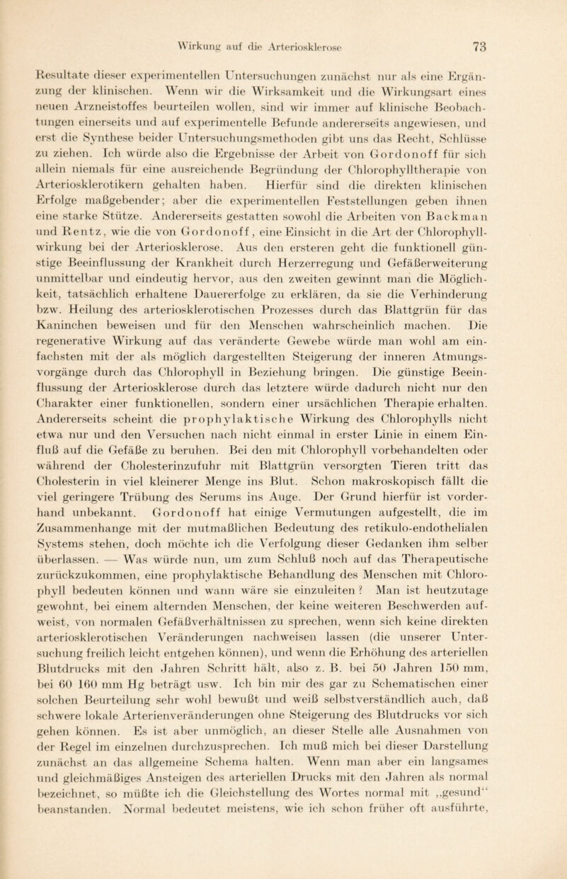 Resultate dieser experimentellen Untersuchungen zunächst nur als eine Ergän- zung der klinischen. Wenn wir die Wirksamkeit und die Wirkungsart eines neuen Arzneistoffes beurteilen wollen, sind wir immer auf klinische Beobach- tungen einerseits und auf experimentelle Befunde andererseits angewiesen, und erst die Synthese beider Untersuchungsmethoden gibt uns das Recht, Schlüsse zu ziehen. Ich würde also die Ergebnisse der Arbeit von Gordonoff für sich allein niemals für eine ausreichende Begründung der Chlorophylltherapie von Arteriosklerotikern gehalten haben. Hierfür sind die direkten klinischen Erfolge maßgebender; aber die experimentellen Feststellungen geben ihnen eine starke Stütze. Andererseits gestatten sowohl die Arbeiten von Backman und Rentz, wie die von Gordonoff, eine Einsicht in die Art der Chlorophyll- wirkung bei der Arteriosklerose. Aus den ersteren geht die funktionell gün- stige Beeinflussung der Krankheit durch Herzerregung und Gefäßerweiterung unmittelbar und eindeutig hervor, aus den zweiten gewinnt man die Möglich- keit, tatsächlich erhaltene Dauererfolge zu erklären, da sie die Verhinderung bzw. Heilung des arteriosklerotischen Prozesses durch das Blattgrün für das Kaninchen beweisen und für den Menschen wahrscheinlich machen. Die regenerative Wirkung auf das veränderte Gewebe würde man wohl am ein- fachsten mit der als möglich dargestellten Steigerung der inneren Atmungs- vorgänge durch das Chlorophyll in Beziehung bringen. Die günstige Beein- flussung der Arteriosklerose durch das letztere würde dadurch nicht nur den Charakter einer funktionellen, sondern einer ursächlichen Therapie erhalten. Andererseits scheint die prophylaktische Wirkung des Chlorophylls nicht etwa nur und den Versuchen nach nicht einmal in erster Linie in einem Ein- fluß auf die Gefäße zu beruhen. Bei den mit Chlorophyll vorbehandelten oder während der Cholesterinzufuhr mit Blattgrün versorgten Tieren tritt das Cholesterin in viel kleinerer Menge ins Blut. Schon makroskopisch fällt die viel geringere Trübung des Serums ins Auge. Der Grund hierfür ist vorder- hand unbekannt. Gordonoff hat einige Vermutungen aufgestellt, die im Zusammenhänge mit der mutmaßlichen Bedeutung des retikulo-endothelialen Systems stehen, doch möchte ich die Verfolgung dieser Gedanken ihm selber überlassen. — Was würde nun, um zum Schluß noch auf das Therapeutische zurückzukommen, eine prophylaktische Behandlung des Menschen mit Chloro- phyll bedeuten können und wann wäre sie einzuleiten ? Man ist heutzutage gewohnt, bei einem alternden Menschen, der keine weiteren Beschwerden auf- weist, von normalen Gefäßverhältnissen zu sprechen, wenn sich keine direkten arteriosklerotischen Veränderungen nach weisen lassen (die unserer Unter- suchung freilich leicht entgehen können), und wenn die Erhöhung des arteriellen Blutdrucks mit den Jahren Schritt hält, also z. B. bei 50 Jahren 150 mm, bei 60 160 mm Hg beträgt usw. Ich bin mir des gar zu Schematischen einer solchen Beurteilung sehr wohl bewußt und weiß selbstverständlich auch, daß schwere lokale Arterienveränderungen ohne Steigerung des Blutdrucks vor sich gehen können. Es ist aber unmöglich, an dieser Stelle alle Ausnahmen von der Regel im einzelnen durchzusprechen. Ich muß mich bei dieser Darstellung zunächst an das allgemeine Schema halten. Wenn man aber ein langsames und gleichmäßiges Ansteigen des arteriellen Drucks mit den Jahren als normal bezeichnet, so müßte ich die Gleichstellung des Wortes normal mit „gesund“ beanstanden. Normal bedeutet meistens, wie ich schon früher oft ausführte,
