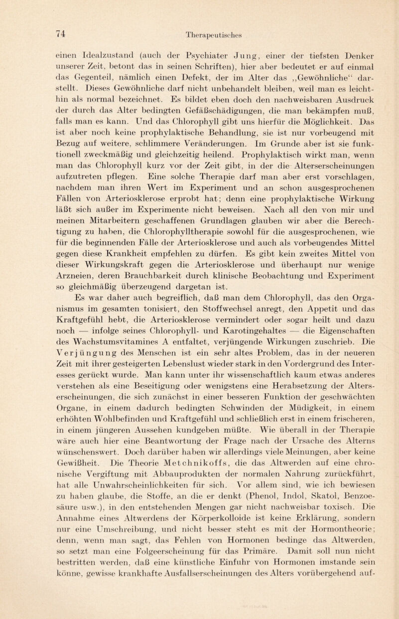 einen Idealzustand (auch der Psychiater Jung, einer der tiefsten Denker unserer Zeit, betont das in seinen Schriften), hier aber bedeutet er auf einmal das Gegenteil, nämlich einen Defekt, der im Alter das ,,Gewöhnliche“ dar- stellt. Dieses Gewöhnliche darf nicht unbehandelt bleiben, weil man es leicht- hin als normal bezeichnet. Es bildet eben doch den nachweisbaren Ausdruck der durch das Alter bedingten Gefäßschädigungen, die man bekämpfen muß, falls man es kann. Und das Chlorophyll gibt uns hierfür die Möglichkeit. Das ist aber noch keine prophylaktische Behandlung, sie ist nur vorbeugend mit Bezug auf weitere, schlimmere Veränderungen. Im Grunde aber ist sie funk- tionell zweckmäßig und gleichzeitig heilend. Prophylaktisch wirkt man, wenn man das Chlorophyll kurz vor der Zeit gibt, in der die Alterserscheinungen aufzutreten pflegen. Eine solche Therapie darf man aber erst vorschlagen, nachdem man ihren Wert im Experiment und an schon ausgesprochenen Fällen von Arteriosklerose erprobt hat; denn eine prophylaktische Wirkung läßt sich außer im Experimente nicht beweisen. Nach all den von mir und meinen Mitarbeitern geschaffenen Grundlagen glauben wir aber die Berech- tigung zu haben, die Chlorophylltherapie sowohl für die ausgesprochenen, wie für die beginnenden Fälle der Arteriosklerose und auch als vorbeugendes Mittel gegen diese Krankheit empfehlen zu dürfen. Es gibt kein zweites Mittel von dieser Wirkungskraft gegen die Arteriosklerose und überhaupt nur wenige Arzneien, deren Brauchbarkeit durch klinische Beobachtung und Experiment so gleichmäßig überzeugend dargetan ist. Es war daher auch begreiflich, daß man dem Chlorophyll, das den Orga- nismus im gesamten tonisiert, den Stoffwechsel anregt, den Appetit und das Kraftgefühl hebt, die Arteriosklerose vermindert oder sogar heilt und dazu noch — infolge seines Chlorophyll- und Karotingehaltes — die Eigenschaften des Wachstumsvitamines A. entfaltet, verjüngende Wirkungen zuschrieb. Die Verjüngung des Menschen ist ein sehr altes Problem, das in der neueren Zeit mit ihrer gesteigerten Lebenslust wieder stark in den Vordergrund des Inter- esses gerückt wurde. Man kann unter ihr wissenschaftlich kaum etwas anderes verstehen als eine Beseitigung oder wenigstens eine Herabsetzung der Alters- erscheinungen, die sich zunächst in einer besseren Funktion der geschwächten Organe, in einem dadurch bedingten Schwinden der Müdigkeit, in einem erhöhten Wohlbefinden und Kraftgefühl und schließlich erst in einem frischeren, in einem jüngeren Aussehen kundgeben müßte. Wie überall in der Therapie wäre auch hier eine Beantwortung der Frage nach der Ursache des Alterns wünschenswert. Doch darüber haben wir allerdings viele Meinungen, aber keine Gewißheit. Die Theorie Metchnikoffs, die das Altwerden auf eine chro- nische Vergiftung mit Abbauprodukten der normalen Nahrung zurückführt, hat alle Unwahrscheinlichkeiten für sich. Vor allem sind, wie ich bewiesen zu haben glaube, die Stoffe, an die er denkt (Phenol, Indol, Skatol, Benzoe- säure usw.), in den entstehenden Mengen gar nicht nachweisbar toxisch. Die Annahme eines Altwerdens der Körperkolloide ist keine Erklärung, sondern nur eine Umschreibung, und nicht besser steht es mit der Hormontheorie; denn, wenn man sagt, das Fehlen von Hormonen bedinge das Altwerden, so setzt man eine Folgeerscheinung für das Primäre. Damit soll nun nicht bestritten werden, daß eine künstliche Einfuhr von Hormonen imstande sein könne, gewisse krankhafte Ausfallserscheinungen des Alters vorübergehend auf-