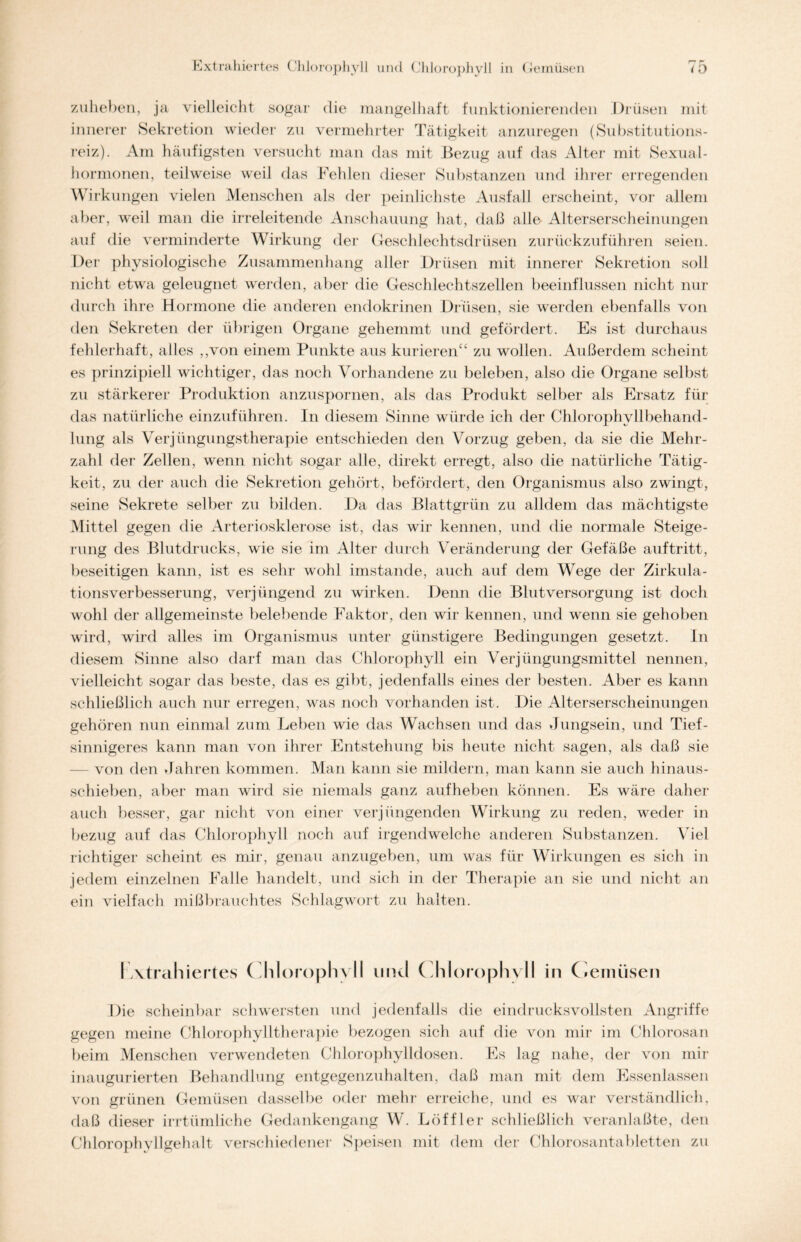 zuheben, ja vielleicht sogar die mangelhaft funktionierenden Drüsen mit innerer Sekretion wieder zu vermehrter Tätigkeit anzuregen (Substitutions- reiz). Am häufigsten versucht man das mit Bezug auf das Alter mit Sexual- hormonen, teilweise weil das Fehlen dieser Substanzen und ihrer erregenden Wirkungen vielen Menschen als der peinlichste Ausfall erscheint, vor allem aber, weil man die irreleitende Anschauung hat, daß alle Alterserscheinungen auf die verminderte Wirkung der Geschlechtsdrüsen zurückzuführen seien. Der physiologische Zusammenhang aller Drüsen mit innerer Sekretion soll nicht etwa geleugnet werden, aber die Geschlechtszellen beeinflussen nicht nur durch ihre Hormone die anderen endokrinen Drüsen, sie werden ebenfalls von den Sekreten der übrigen Organe gehemmt und gefördert. Es ist durchaus fehlerhaft, alles „von einem Punkte aus kurieren“ zu wollen. Außerdem scheint es prinzipiell wichtiger, das noch Vorhandene zu beleben, also die Organe selbst zu stärkerer Produktion anzuspornen, als das Produkt selber als Ersatz für das natürliche einzuführen. In diesem Sinne würde ich der Chlorophyll behand- lung als Verjüngungstherapie entschieden den Vorzug geben, da sie die Mehr- zahl der Zellen, wenn nicht sogar alle, direkt erregt, also die natürliche Tätig- keit, zu der auch die Sekretion gehört, befördert, den Organismus also zwingt, seine Sekrete selber zu bilden. Da das Blattgrün zu alldem das mächtigste Mittel gegen die Arteriosklerose ist, das wir kennen, und die normale Steige- rung des Blutdrucks, wie sie im Alter durch Veränderung der Gefäße auftritt, beseitigen kann, ist es sehr wohl imstande, auch auf dem Wege der Zirkula- tionsverbesserung, verjüngend zu wirken. Denn die Blutversorgung ist doch wohl der allgemeinste belebende Faktor, den wir kennen, und wenn sie gehoben wird, wird alles im Organismus unter günstigere Bedingungen gesetzt. In diesem Sinne also darf man das Chlorophyll ein Verjüngungsmittel nennen, vielleicht sogar das beste, das es gibt, jedenfalls eines der besten. Aber es kann schließlich auch nur erregen, was noch vorhanden ist. Die Alterserscheinungen gehören nun einmal zum Leben wie das Wachsen und das Jungsein, und Tief- sinnigeres kann man von ihrer Entstehung bis heute nicht sagen, als daß sie von den Jahren kommen. Man kann sie mildern, man kann sie auch hinaus- schieben, aber man wird sie niemals ganz auf heben können. Es wäre daher auch besser, gar nicht von einer verjüngenden Wirkung zu reden, weder in bezug auf das Chlorophyll noch auf irgendwelche anderen Substanzen. Viel richtiger scheint es mir, genau anzugeben, um was für Wirkungen es sich in jedem einzelnen Falle handelt, und sich in der Therapie an sie und nicht an ein vielfach mißbrauchtes Schlagwort zu halten. I Atrahiertes Chlorophyll uncl Chlorophyll in Gemüsen Die scheinbar schwersten und jedenfalls die eindrucksvollsten Angriffe gegen meine Chlorophylltherapie bezogen sich auf die von mir im Chlorosan beim Menschen verwendeten Chlorophylldosen. Es lag nahe, der von mir inaugurierten Behandlung entgegenzuhalten, daß man mit dem Essenlassen von grünen Gemüsen dasselbe oder mehr erreiche, und es war verständlich, daß dieser irrtümliche Gedankengang W. Löffler schließlich veranlaßte, den Chlorophyllgehalt verschiedener Speisen mit dem der Chlorosantabletten zu