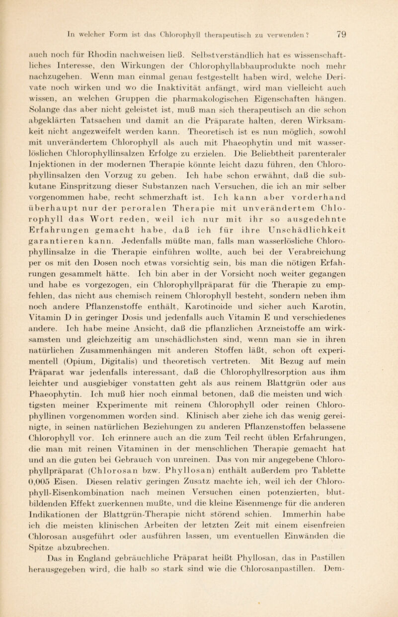 auch noch für Rhodin nachweisen ließ. Selbstverständlich hat es wissenschaft- liches Interesse, den Wirkungen der Chlorophyllabbauprodukte noch mehr nachzugehen. Wenn man einmal genau festgestellt haben wird, welche Deri- vate noch wirken und wo die Inaktivität anfängt, wird man vielleicht auch wissen, an welchen Gruppen die pharmakologischen Eigenschaften hängen. Solange das aber nicht geleistet ist, muß man sich therapeutisch an die schon abgeklärten Tatsachen und damit an die Präparate halten, deren Wirksam- keit nicht angezweifelt werden kann. Theoretisch ist es nun möglich, sowohl mit unverändertem Chlorophyll als auch mit Phaeophytin und mit wasser- löslichen Chlorophyllinsalzen Erfolge zu erzielen. Die Beliebtheit parenteraler Injektionen in der modernen Therapie könnte leicht dazu führen, den Chloro- phyllinsalzen den Vorzug zu geben. Ich habe schon erwähnt, daß die sub- kutane Einspritzung dieser Substanzen nach Versuchen, die ich an mir selber vorgenommen habe, recht schmerzhaft ist. Ich kann aber vorderhand überhaupt nur der peroralen Therapie mit unverändertem Chlo- rophyll das Wort reden, weil ich nur mit ihr so ausgedehnte Erfahrungen gemacht habe, daß ich für ihre Unschädlichkeit garantieren kann. Jedenfalls müßte man, falls man wasserlösliche Chloro- phyllinsalze in die Therapie einführen wollte, auch bei der Verabreichung per os mit den Dosen noch etwas vorsichtig sein, bis man die nötigen Erfah- rungen gesammelt hätte. Ich bin aber in der Vorsicht noch weiter gegangen und habe es vorgezogen, ein Chlorophyllpräparat für die Therapie zu emp- fehlen, das nicht aus chemisch reinem Chlorophyll besteht, sondern neben ihm noch andere Pflanzenstoffe enthält, Karotinoide und sicher auch Karotin, Vitamin D in geringer Dosis und jedenfalls auch Vitamin E und verschiedenes andere. Ich habe meine Ansicht, daß die pflanzlichen Arzneistoffe am wirk- samsten und gleichzeitig am unschädlichsten sind, wenn man sie in ihren natürlichen Zusammenhängen mit anderen Stoffen läßt, schon oft experi- mentell (Opium, Digitalis) und theoretisch vertreten. Mit Bezug auf mein Präparat war jedenfalls interessant, daß die Chlorophyllresorption aus ihm leichter und ausgiebiger vonstatten geht als aus reinem Blattgrün oder aus Phaeophytin. Ich muß hier noch einmal betonen, daß die meisten und wich tigsten meiner Experimente mit reinem Chlorophyll oder reinen Chloro- phyllinen vorgenommen worden sind. Klinisch aber ziehe ich das wenig gerei- nigte, in seinen natürlichen Beziehungen zu anderen Pflanzenstoffen belassene Chlorophyll vor. Ich erinnere auch an die zum Teil recht üblen Erfahrungen, die man mit reinen Vitaminen in der menschlichen Therapie gemacht hat und an die guten bei Gebrauch von unreinen. Das von mir angegebene Chloro- phyllpräparat (Chlorosan bzw. Phyllosan) enthält außerdem pro Tablette 0,005 Eisen. Diesen relativ geringen Zusatz machte ich, weil ich der Chloro- phyll-E isenkombination nach meinen Versuchen einen potenzierten, blut- bildenden Effekt zuerkennen mußte, und die kleine Eisenmenge für die anderen Indikationen der Blattgrün-Therapie nicht störend schien. Immerhin habe ich die meisten klinischen Arbeiten der letzten Zeit mit einem eisenfreien Chlorosan ausgeführt oder ausführen lassen, um eventuellen Einwänden die Spitze abzubrechen. Das in England gebräuchliche Präparat heißt Phyllosan, das in Pastillen herausgegeben wird, die halb so stark sind wie die Chlorosanpastillen. Dem-