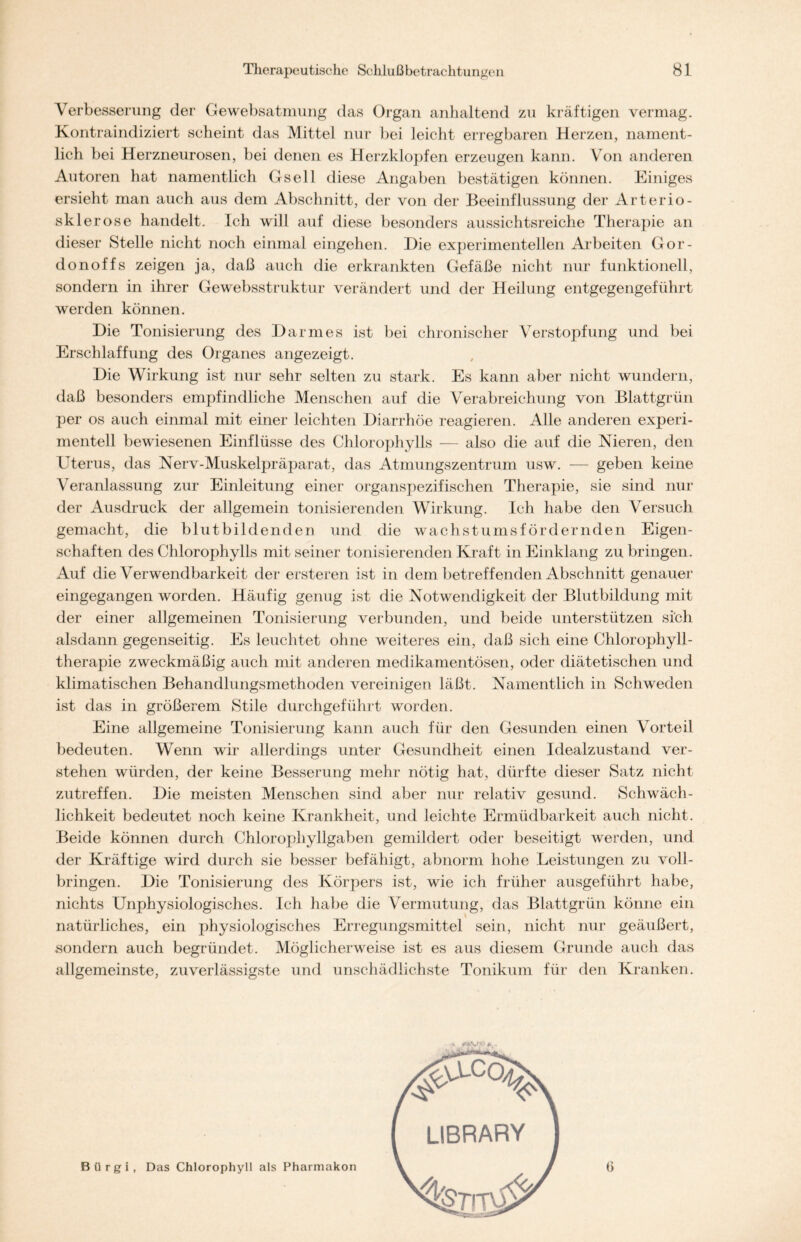 Verbesserung der Gewebsatmung das Organ anhaltend zu kräftigen vermag. Kontraindiziert scheint das Mittel nur bei leicht erregbaren Herzen, nament- lich bei Herzneurosen, bei denen es Herzklopfen erzeugen kann. Von anderen Autoren hat namentlich Gsell diese Angaben bestätigen können. Einiges ersieht man auch aus dem Abschnitt, der von der Beeinflussung der Arterio- sklerose handelt. Ich will auf diese besonders aussichtsreiche Therapie an dieser Stelle nicht noch einmal eingehen. Die experimentellen Arbeiten Gor- donoffs zeigen ja, daß auch die erkrankten Gefäße nicht nur funktionell, sondern in ihrer Gewebsstruktur verändert und der Heilung entgegengeführt werden können. Die Tonisierung des Darmes ist bei chronischer Verstopfung und bei Erschlaffung des Organes angezeigt. Die Wirkung ist nur sehr selten zu stark. Es kann aber nicht wundern, daß besonders empfindliche Menschen auf die Verabreichung von Blattgrün per os auch einmal mit einer leichten Diarrhöe reagieren. Alle anderen experi- mentell bewiesenen Einflüsse des Chlorophylls — also die auf die Nieren, den Uterus, das Nerv-Muskelpräparat, das Atmungszentrum usw. — geben keine Veranlassung zur Einleitung einer organspezifischen Therapie, sie sind nur der Ausdruck der allgemein tonisierenden Wirkung. Ich habe den Versuch gemacht, die blutbildenden und die Wachstums fördernden Eigen- schaften des Chlorophylls mit seiner tonisierenden Kraft in Einklang zu bringen. Auf die Verwendbarkeit der ersteren ist in dem betreffenden Abschnitt genauer eingegangen worden. Häufig genug ist die Notwendigkeit der Blutbildung mit der einer allgemeinen Tonisierung verbunden, und beide unterstützen sich alsdann gegenseitig. Es leuchtet ohne weiteres ein, daß sich eine Chlorophyll - therapie zweckmäßig auch mit anderen medikamentösen, oder diätetischen und klimatischen Behandlungsmethoden vereinigen läßt. Namentlich in Schweden ist das in größerem Stile durchgeführt worden. Eine allgemeine Tonisierung kann auch für den Gesunden einen Vorteil bedeuten. Wenn wir allerdings unter Gesundheit einen Idealzustand ver- stehen würden, der keine Besserung mehr nötig hat, dürfte dieser Satz nicht zutreffen. Die meisten Menschen sind aber nur relativ gesund. Schwäch- lichkeit bedeutet noch keine Krankheit, und leichte Ermüdbarkeit auch nicht. Beide können durch Chlorophyllgaben gemildert oder beseitigt werden, und der Kräftige wird durch sie besser befähigt, abnorm hohe Leistungen zu voll- bringen. Die Tonisierung des Körpers ist, wie ich früher ausgeführt habe, nichts Unphysiologisches. Ich habe die Vermutung, das Blattgrün könne ein natürliches, ein physiologisches Erregungsmittel sein, nicht nur geäußert, sondern auch begründet. Möglicherweise ist es aus diesem Grunde auch das allgemeinste, zuverlässigste und unschädlichste Tonikum für den Kranken. Bürgi, Das Chlorophyll als Pharmakon