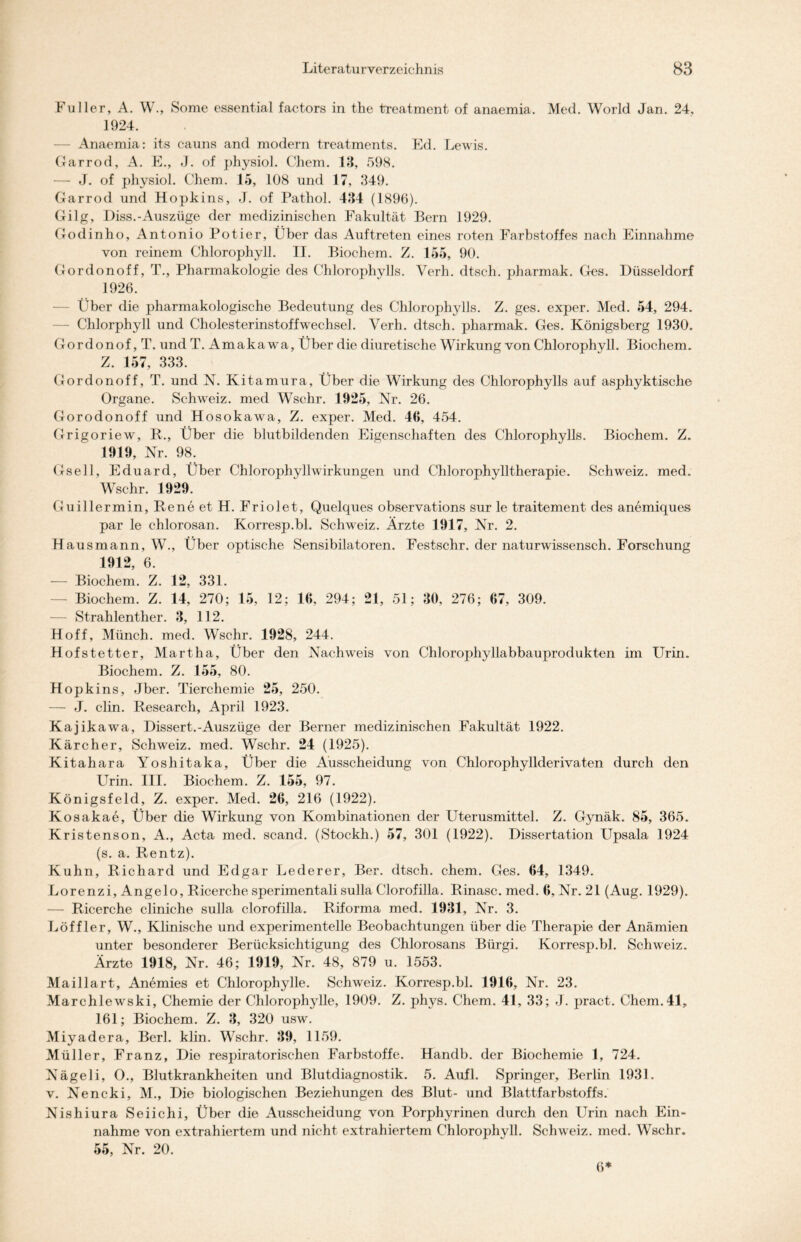 Füller, A. W., Some essential factors in the treatment of anaemia. Med. World Jan. 24, 1924. — Anaemia: its cauns and modern treatments. Ed. Lewis. Garrod, A. E., J. of physiol. Chem. 13, 598. — J. of physiol. Chem. 15, 108 und 17, 349. Garrod und Hopkins, J. of Pathol. 434 (1896). Gilg, Diss.-Auszüge der medizinischen Fakultät Bern 1929. Godinho, Antonio Potier, Über das Auftreten eines roten Farbstoffes nach Einnahme von reinem Chlorophyll. II. Biochem. Z. 155, 90. Gordonoff, T., Pharmakologie des Chlorophylls. Verh. dtsch. pharmak. Ges. Düsseldorf 1926. Über die pharmakologische Bedeutung des Chlorophylls. Z. ges. exper. Med. 54, 294. Chlorphyll und Cholesterinstoffwechsel. Verh. dtsch. pharmak. Ges. Königsberg 1930. Gordonof,T. und T. Amakawa, Über die diuretische Wirkung von Chlorophyll. Biochem. Z. 157, 333. Gordonoff, T. und N. Kitamura, Über die Wirkung des Chlorophylls auf asphyktische Organe. Schwreiz. med Wschr. 1925, Nr. 26. Gorodonoff und Hosokawa, Z. exper. Med. 46, 454. Grigoriew, R., Über die blutbildenden Eigenschaften des Chlorophylls. Biochem. Z. 1919, Nr. 98. Gsell, Eduard, Über Chlorophyllwirkungen und Chlorophylltherapie. Schweiz, med. Wschr. 1929. Guillermin, Rene et H. Friolet, Quelques observations sur le traitement des anemiques par le chlorosan. Korresp.bl. Schweiz. Ärzte 1917, Nr. 2. Hausmann, W., Über optische Sensibilatoren. Festschr. der naturwissensch. Forschung 1912, 6. — Biochem. Z. 12, 331. — Biochem. Z. 14, 270; 15, 12; 16, 294; 21, 51; 30, 276; 67, 309. — Strahlenther. 3, 112. Hoff, Münch, med. Wschr. 1928, 244. Hofstetter, Martha, Über den Nachweis von Chlorophyllabbauprodukten im Urin. Biochem. Z. 155, 80. Hopkins, Jber. Tierchemie 25, 250. — J. clin. Research, April 1923. Kajikawa, Dissert.-Auszüge der Berner medizinischen Fakultät 1922. Kärcher, Schweiz, med. Wschr. 24 (1925). Kitahara Yoshitaka, Über die Ausscheidung von Chlorophyllderivaten durch den Urin. III. Biochem. Z. 155, 97. Königsfeld, Z. exper. Med. 26, 216 (1922). Kosakae, Über die Wirkung von Kombinationen der Uterusmittel. Z. Gynäk. 85, 365. Kristenson, A., Acta med. scand. (Stockh.) 57, 301 (1922). Dissertation Upsala 1924 (s. a. Rentz). Kuhn, Richard und Edgar Lederer, Ber. dtsch. chem. Ges. 64, 1349. Lorenzi, Angelo, Ricerche sperimentali sulla Clorofilla. Rinasc. med. 6, Nr. 21 (Aug. 1929). — Ricerche cliniche sulla clorofilla. Riforma med. 1931, Nr. 3. Löffler, W., Klinische und experimentelle Beobachtungen über die Therapie der Anämien unter besonderer Berücksichtigung des Chlorosans Biirgi. Korresp.bl. Schweiz. Ärzte 1918, Nr. 46; 1919, Nr. 48, 879 u. 1553. Maillart, Anemies et Chlorophylle. Schweiz. Korresp.bl. 1916, Nr. 23. Marchlewski, Chemie der Chlorophylle, 1909. Z. phys. Chem. 41, 33; J. pract. Chem.41, 161; Biochem. Z. 3, 320 usw, Miyadera, Berl. klin. Wschr. 39, 1159. Müller, Franz, Die respiratorischen Farbstoffe. Handb. der Biochemie 1, 724. Nägeli, O., Blutkrankheiten und Blutdiagnostik. 5. Aufl. Springer, Berlin 1931. v. Nencki, M., Die biologischen Beziehungen des Blut- und Blattfarbstoffs. Nishiura Seiichi, Über die Ausscheidung von Porphyrinen durch den Urin nach Ein- nahme von extrahiertem und nicht extrahiertem Chlorophyll. Schweiz, med. Wschr. 55, Nr. 20.
