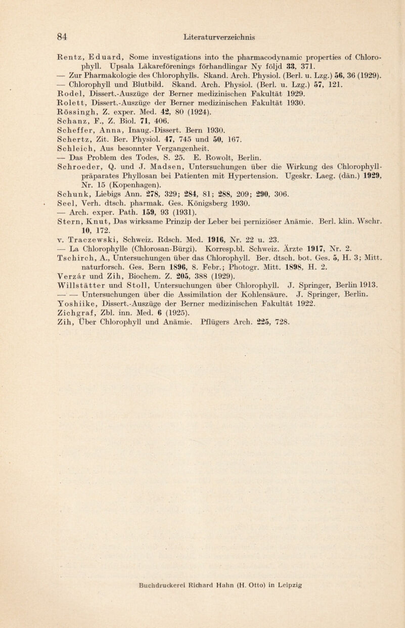Rentz, Eduard, Some investigations into the pharmacodynamic properties of Chloro- phyll. Upsala Läkareförenings förhandlingar Ny följd 33, 371. — Zur Pharmakologie des Chlorophylls. Skand. Arch. Physiol. (Berl. u. Lzg.) 56, 36 (1929). — Chlorophyll und Blutbild. Skand. Arch. Physiol. (Berl. u. Lzg.) 57, 121. Rodel, Dissert.-Auszüge der Berner medizinischen Fakultät 1929. Rolett, Dissert.-Auszüge der Berner medizinischen Fakultät 1930. Rössingh, Z. exper. Med. 42, 80 (1924). Schanz, F., Z. Biol. 71, 406. Scheffer, Anna, Inaug.-Dissert. Bern 1930. Schertz, Zit. Ber. Physiol. 47, 745 und 50, 167. Schleich, Aus besonnter Vergangenheit. — Das Problem des Todes, S. 25. E. Rowolt, Berlin. Schroeder, Q. und J. Madsen, Untersuchungen über die Wirkung des Chlorophyll- präparates Phyllosan bei Patienten mit Hypertension. Ugeskr. Laeg. (dän.) 1029, Nr. 15 (Kopenhagen). Schunk, Liebigs Ann. 278, 329; 284, 81; 288, 209; 290, 306. Seel, Verh. dtsch. pharmak. Ges. Königsberg 1930. — Arch. exper. Path. 159, 93 (1931). Stern, Knut, Das wirksame Prinzip der Leber bei perniziöser Anämie. Berl. klin. Wschr. 10, 172. v. Traczewski, Schweiz. Rdsch. Med. 1916, Nr. 22 u. 23. — La Chlorophylle (Chlorosan-Bürgi). Korresp.bl. Schweiz. Ärzte 1917, Nr. 2. Tschirch, A., Untersuchungen über das Chlorophyll. Ber. dtsch. bot. Ges. 5, H. 3; Mitt. naturforsch. Ges. Bern 1896, 8. Febr.; Photogr. Mitt. 1898, H. 2. Verzär und Zih, Biochem. Z. 205, 388 (1929). Willstätter und Stoll, Untersuchungen über Chlorophyll. J. Springer, Berlin 1913. — — Untersuchungen über die Assimilation der Kohlensäure. J. Springer, Berlin. Yoshiike, Dissert.-Auszüge der Berner medizinischen Fakultät 1922. Zichgraf, Zbl. inn. Med. 6 (1925). Zih, Über Chlorophyll und Anämie. Pflügers Arch. 225, 728.