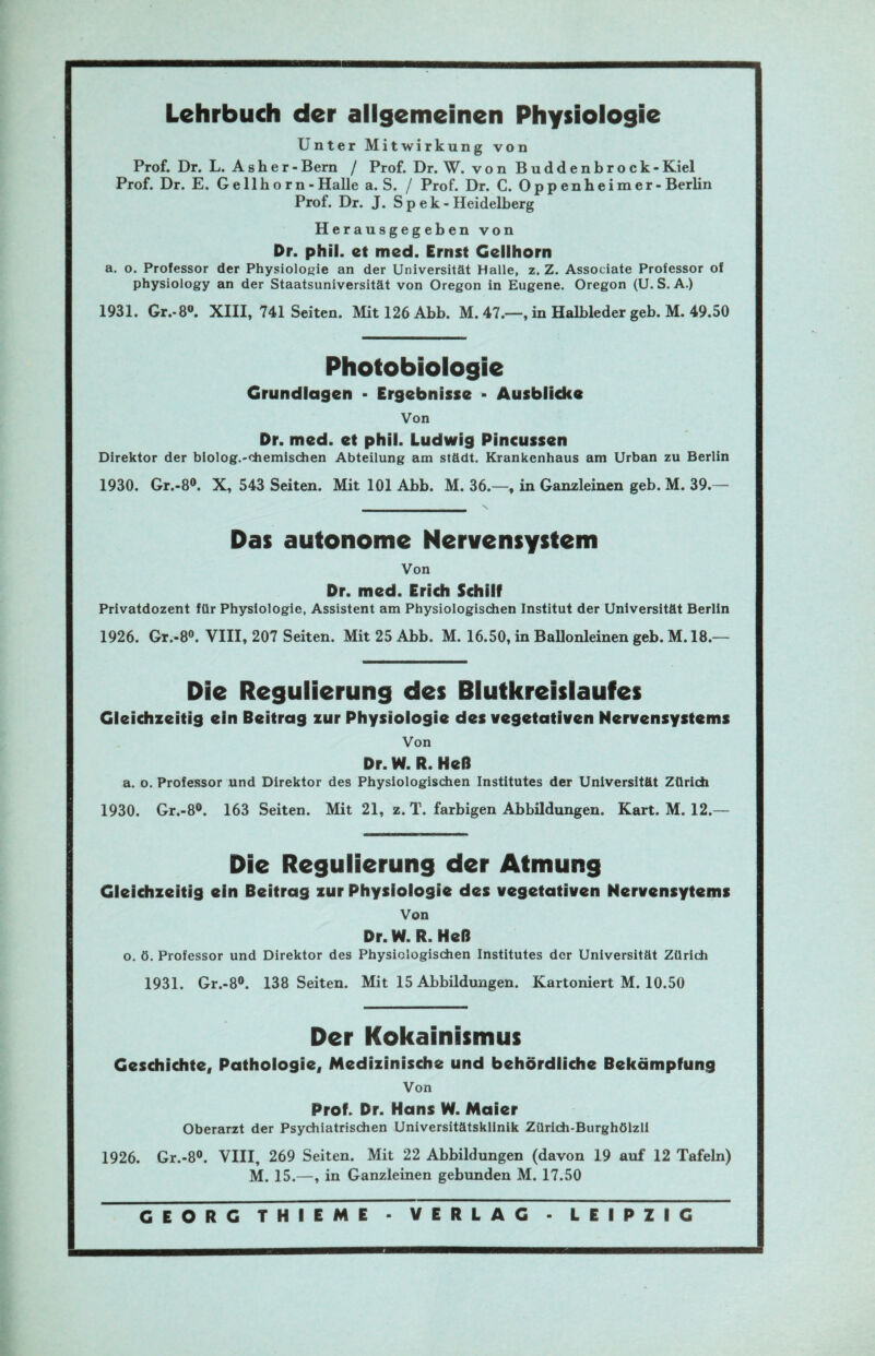 Lehrbuch der allgemeinen Physiologie Unter Mitwirkung von Prof. Dr. L. Asher-Bern / Prof. Dr. W. von Buddenbrook -Kiel Prof. Dr. E. Gellhorn -Halle a. S. / Prof. Dr. C. Oppenheimer - Berlin Prof. Dr. J. S p e k - Heidelberg Herausgegeben von Dr. phil. et med. Ernst Gellhorn a. o. Professor der Physiologie an der Universität Halle, z. Z. Associate Professor of physiology an der Staatsuniversität von Oregon in Eugene. Oregon (U. S. A.) 1931. Gr.-8°. XIII, 741 Seiten. Mitl26Abb. M. 47.—, in Halbleder geb. M. 49.50 Photobiologie Grundlagen - Ergebnisse - Ausblicke Von Dr. med. et phil. Ludwig Pincussen Direktor der biolog.-chemischen Abteilung am städt. Krankenhaus am Urban zu Berlin 1930. Gr.-8°. X, 543 Seiten. Mit 101 Abb. M. 36.—, in Ganzleinen geb. M. 39.— Das autonome Nervensystem Von Dr. med. Erich Schilf Privatdozent für Physiologie, Assistent am Physiologischen Institut der Universität Berlin 1926. Gr.-8°. VIII, 207 Seiten. Mit 25 Abb. M. 16.50, in Ballonleinen geb. M. 18.— Die Regulierung des Blutkreislaufes Gleichzeitig ein Beitrag zur Physiologie des vegetativen Nervensystems Von Dr. W. R. Heß a. o. Professor und Direktor des Physiologischen Institutes der Universität Zürich 1930. Gr.-8°. 163 Seiten. Mit 21, z. T. farbigen Abbildungen. Kart. M. 12.— Die Regulierung der Atmung Gleichzeitig ein Beitrag zur Physiologie des vegetativen Nervensytems Von Dr. W. R. Heß o. ö. Professor und Direktor des Physiologischen Institutes der Universität Zürich 1931. Gr.-8°. 138 Seiten. Mit 15 Abbildungen. Kartoniert M. 10.50 Der Kokainismus Geschichte, Pathologie, Medizinische und behördliche Bekämpfung Von Prof. Dr. Hans W. Maier Oberarzt der Psychiatrischen Universitätsklinik Zürich-Burghölzli 1926. Gr.-8°. VIII, 269 Seiten. Mit 22 Abbildungen (davon 19 auf 12 Tafeln) M. 15.—, in Ganzleinen gebunden M. 17.50 GEORG THIEME - VERLAG - LEIPZIG