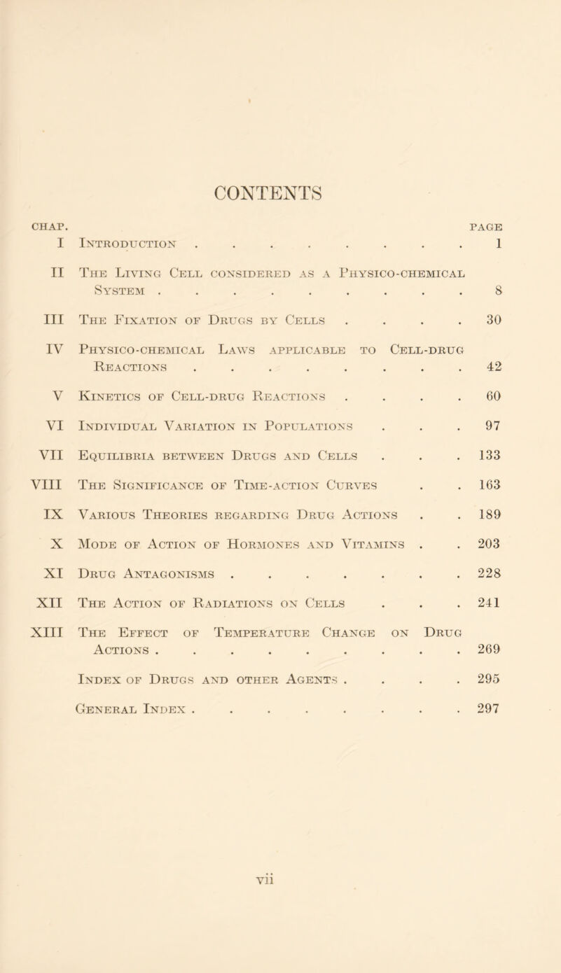 CONTENTS CHAP. PAGE I Introduction ........ 1 II The Living Cell considered as a Physico-chemical System ......... 8 III The Fixation of Drugs by Cells .... 30 IV Physico-chemical Laws applicable to Cell-drug Reactions ........ 42 V Kinetics of Cell-drug Reactions .... 60 VI Individual Variation in Populations . . .97 VII Equilibria between Drugs and Cells . . .133 VIII The Significance of Time-action Curves . .163 IX Various Theories regarding Drug Actions . . 189 X Mode of Action of Hormones and Vitamins . . 203 XI Drug Antagonisms . . . . . . .228 XII The Action of Radiations on Cells . . .241 XIII The Effect of Temperature Change on Drug Actions ......... 269 Index of Drugs and other Agents .... 295 General Index ........ 297