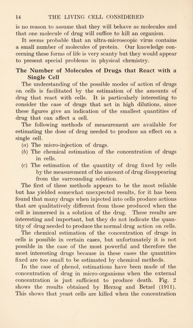 is no reason to assume that they will behave as molecules and that one molecule of drug will suffice to kill an organism. It seems probable that an ultra-microscopic virus contains a small number of molecules of protein. Our knowledge con- cerning these forms of life is very scanty but they would appear to present special problems in physical chemistry. The Number of Molecules of Drugs that React with a Single Cell The understanding of the possible modes of action of drugs on cells is facilitated by the estimation of the amounts of drug that react with cells. It is particularly interesting to consider the case of drugs that act in high dilutions, since these figures give an indication of the smallest quantities of drug that can affect a cell. The following methods of measurement are available for estimating the dose of drug needed to produce an effect on a single cell. (a) The micro-injection of drugs. (b) The chemical estimation of the concentration of drugs in cells. (c) The estimation of the quantity of drug fixed by cells by the measurement of the amount of drug disappearing from the surrounding solution. The first of these methods appears to be the most reliable but has yielded somewhat unexpected results, for it has been found that many drugs when injected into cells produce actions that are qualitatively different from those produced when the cell is immersed in a solution of the drug. These results are interesting and important, but they do not indicate the quan- tity of drug needed to produce the normal drug action on cells. The chemical estimation of the concentration of drugs in cells is possible in certain cases, but unfortunately it is not possible in the case of the most powerful and therefore the most interesting drugs because in these cases the quantities fixed are too small to be estimated by chemical methods. In the case of phenol, estimations have been made of the concentration of drug in micro-organisms when the external concentration is just sufficient to produce death. Fig. 2 shows the results obtained by Herzog and Betzel (1911). This shows that yeast cells are killed when the concentration