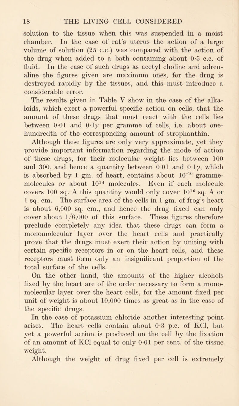 solution to the tissue when this was suspended in a moist chamber. In the case of rat’s uterus the action of a large volume of solution (25 c.c.) was compared with the action of the drug when added to a bath containing about 0-5 c.c. of fluid. In the case of such drugs as acetyl choline and adren- aline the figures given are maximum ones, for the drug is destroyed rapidly by the tissues, and this must introduce a considerable error. The results given in Table V show in the case of the alka- loids, which exert a powerful specific action on cells, that the amount of these drugs that must react with the cells lies between 0-01 and 0*ly per gramme of cells, i.e. about one- hundredth of the corresponding amount of strophanthin. Although these figures are only very approximate, yet they provide important information regarding the mode of action of these drugs, for their molecular weight lies between 100 and 300, and hence a quantity between 0-01 and 0-1 y, which is absorbed by 1 gm. of heart, contains about 10-10 gramme- molecules or about 1014 molecules. Even if each molecule covers 100 sq. A this quantity would only cover 1016 sq. A or 1 sq. cm. The surface area of the cells in 1 gm. of frog’s heart is about 6,000 sq. cm., and hence the drug fixed can only cover about 1/6,000 of this surface. These figures therefore preclude completely any idea that these drugs can form a monomolecular layer over the heart cells and practically prove that the drugs must exert their action by uniting with certain specific receptors in or on the heart cells, and these receptors must form only an insignificant proportion of the total surface of the cells. On the other hand, the amounts of the higher alcohols fixed by the heart are of the order necessary to form a mono- molecular layer over the heart cells, for the amount fixed per unit of weight is about 10,000 times as great as in the case of the specific drugs. In the case of potassium chloride another interesting point arises. The heart cells contain about 0-3 p.c. of KC1, but yet a powerful action is produced on the cell by the fixation of an amount of KC1 equal to only 0-01 per cent, of the tissue weight. Although the weight of drug fixed per cell is extremely