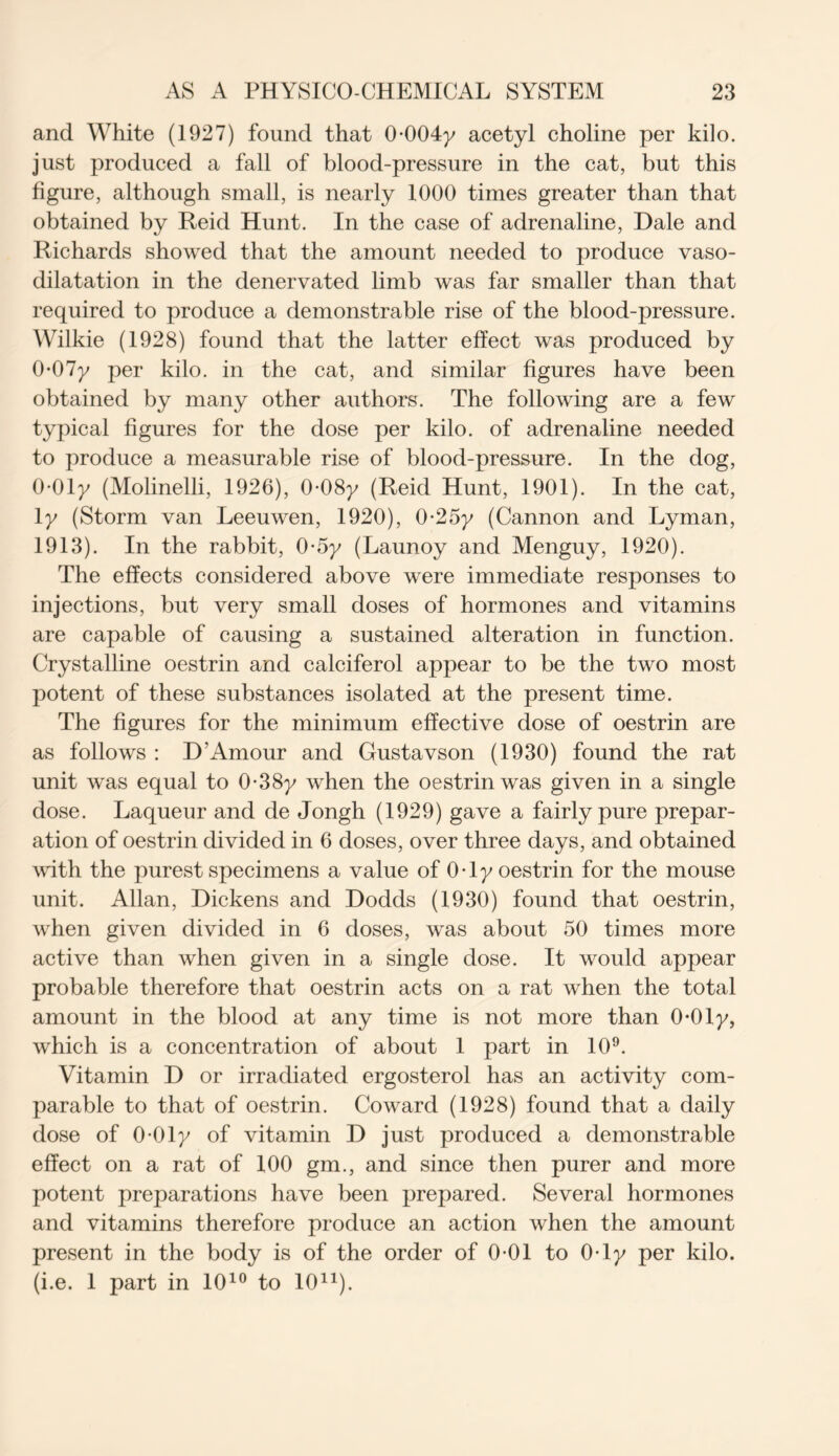 and White (1927) found that 0 004y acetyl choline per kilo, just produced a fall of blood-pressure in the cat, but this figure, although small, is nearly 1000 times greater than that obtained by Reid Hunt. In the case of adrenaline, Dale and Richards showed that the amount needed to produce vaso- dilatation in the denervated limb was far smaller than that required to produce a demonstrable rise of the blood-pressure. Wilkie (1928) found that the latter effect was produced by 0-07y per kilo, in the cat, and similar figures have been obtained by many other authors. The following are a few typical figures for the dose per kilo, of adrenaline needed to produce a measurable rise of blood-pressure. In the dog, 0-01y (Molinelli, 1926), 0-08y (Reid Hunt, 1901). In the cat, 1 y (Storm van Leeuwen, 1920), 0-25y (Cannon and Lyman, 1913). In the rabbit, 0-5y (Launoy and Menguy, 1920). The effects considered above were immediate responses to injections, but very small doses of hormones and vitamins are capable of causing a sustained alteration in function. Crystalline oestrin and calciferol appear to be the two most potent of these substances isolated at the present time. The figures for the minimum effective dose of oestrin are as follows : D’Amour and Gustavson (1930) found the rat unit was equal to 0-38y when the oestrin was given in a single dose. Laqueur and de Jongh (1929) gave a fairly pure prepar- ation of oestrin divided in 6 doses, over three days, and obtained with the purest specimens a value of 0-ly oestrin for the mouse unit. Allan, Dickens and Dodds (1930) found that oestrin, when given divided in 6 doses, was about 50 times more active than when given in a single dose. It would appear probable therefore that oestrin acts on a rat when the total amount in the blood at any time is not more than 0-0ly, which is a concentration of about 1 part in 109. Vitamin D or irradiated ergosterol has an activity com- parable to that of oestrin. Coward (1928) found that a daily dose of 0 01y of vitamin D just produced a demonstrable effect on a rat of 100 gm., and since then purer and more potent preparations have been prepared. Several hormones and vitamins therefore produce an action when the amount present in the body is of the order of 0-01 to 0-ly per kilo, (i.e. 1 part in 1010 to 1011).