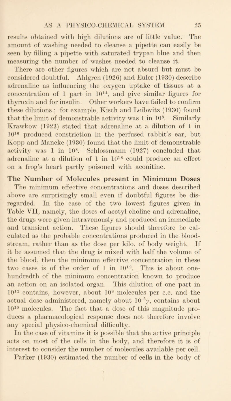 results obtained with high dilutions are of little value. The amount of washing needed to cleanse a pipette can easily be seen by filling a pipette with saturated trypan blue and then measuring the number of washes needed to cleanse it. There are other figures which are not absurd but must be considered doubtful. Ahlgren (1926) and Euler (1930) describe adrenaline as influencing the oxygen uptake of tissues at a concentration of 1 part in 1014, and give similar figures for thyroxin and for insulin. Other workers have failed to confirm these dilutions ; for example, Kisch and Leibwitz (1930) found that the limit of demonstrable activity was 1 in 108. Similarly Krawkow (1923) stated that adrenaline at a dilution of 1 in 1016 produced constriction in the perfused rabbit’s ear, but Kopp and Mancke (1930) found that the limit of demonstrable activity was 1 in 108. Schlossmann (1927) concluded that adrenaline at a dilution of 1 in 1018 could produce an effect on a frog’s heart partly poisoned with aconitine. The Number of Molecules present in Minimum Doses The minimum effective concentrations and doses described above are surprisingly small even if doubtful figures be dis- regarded. In the case of the two lowest figures given in Table VII, namely, the doses of acetyl choline and adrenaline, the drugs were given intravenously and produced an immediate and transient action. These figures should therefore be cal- culated as the probable concentrations produced in the blood- stream, rather than as the dose per kilo, of body weight. If it be assumed that the drug is mixed with half the volume of the blood, then the minimum effective concentration in these two cases is of the order of 1 in 1012. This is about one- hundredth of the minimum concentration known to produce an action on an isolated organ. This dilution of one part in 1012 contains, however, about 108 molecules per c.c. and the actual dose administered, namely about 1CT°y, contains about 1010 molecules. The fact that a dose of this magnitude pro- duces a pharmacological response does not therefore involve any special physico-chemical difficulty. In the case of vitamins it is possible that the active principle acts on most of the cells in the body, and therefore it is of interest to consider the number of molecules available per cell. Parker (1930) estimated the number of cells in the body of