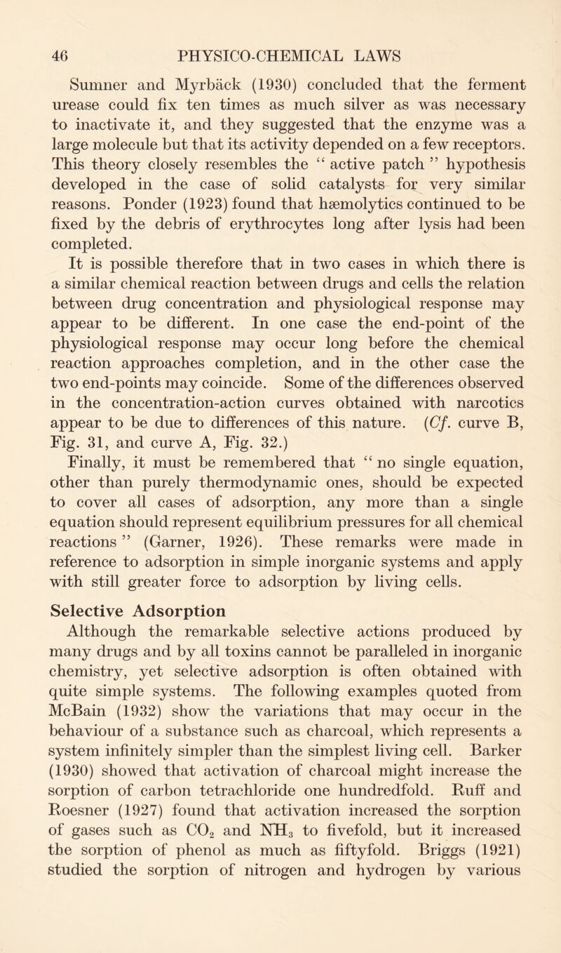 Sumner and Myrback (1930) concluded that the ferment urease could fix ten times as much silver as was necessary to inactivate it, and they suggested that the enzyme was a large molecule but that its activity depended on a few receptors. This theory closely resembles the “ active patch ” hypothesis developed in the case of solid catalysts for very similar reasons. Ponder (1923) found that hsemolytics continued to be fixed by the debris of erythrocytes long after lysis had been completed. It is possible therefore that in two cases in which there is a similar chemical reaction between drugs and cells the relation between drug concentration and physiological response may appear to be different. In one case the end-point of the physiological response may occur long before the chemical reaction approaches completion, and in the other case the two end-points may coincide. Some of the differences observed in the concentration-action curves obtained with narcotics appear to be due to differences of this nature. (Cf. curve B, Fig. 31, and curve A, Fig. 32.) Finally, it must be remembered that “ no single equation, other than purely thermodynamic ones, should be expected to cover all cases of adsorption, any more than a single equation should represent equilibrium pressures for all chemical reactions 55 (Garner, 1926). These remarks were made in reference to adsorption in simple inorganic systems and apply with still greater force to adsorption by living cells. Selective Adsorption Although the remarkable selective actions produced by many drugs and by all toxins cannot be paralleled in inorganic chemistry, yet selective adsorption is often obtained with quite simple systems. The following examples quoted from McBain (1932) show the variations that may occur in the behaviour of a substance such as charcoal, which represents a system infinitely simpler than the simplest living cell. Barker (1930) showed that activation of charcoal might increase the sorption of carbon tetrachloride one hundredfold. Ruff and Roesner (1927) found that activation increased the sorption of gases such as C02 and NH3 to fivefold, but it increased the sorption of phenol as much as fiftyfold. Briggs (1921) studied the sorption of nitrogen and hydrogen by various