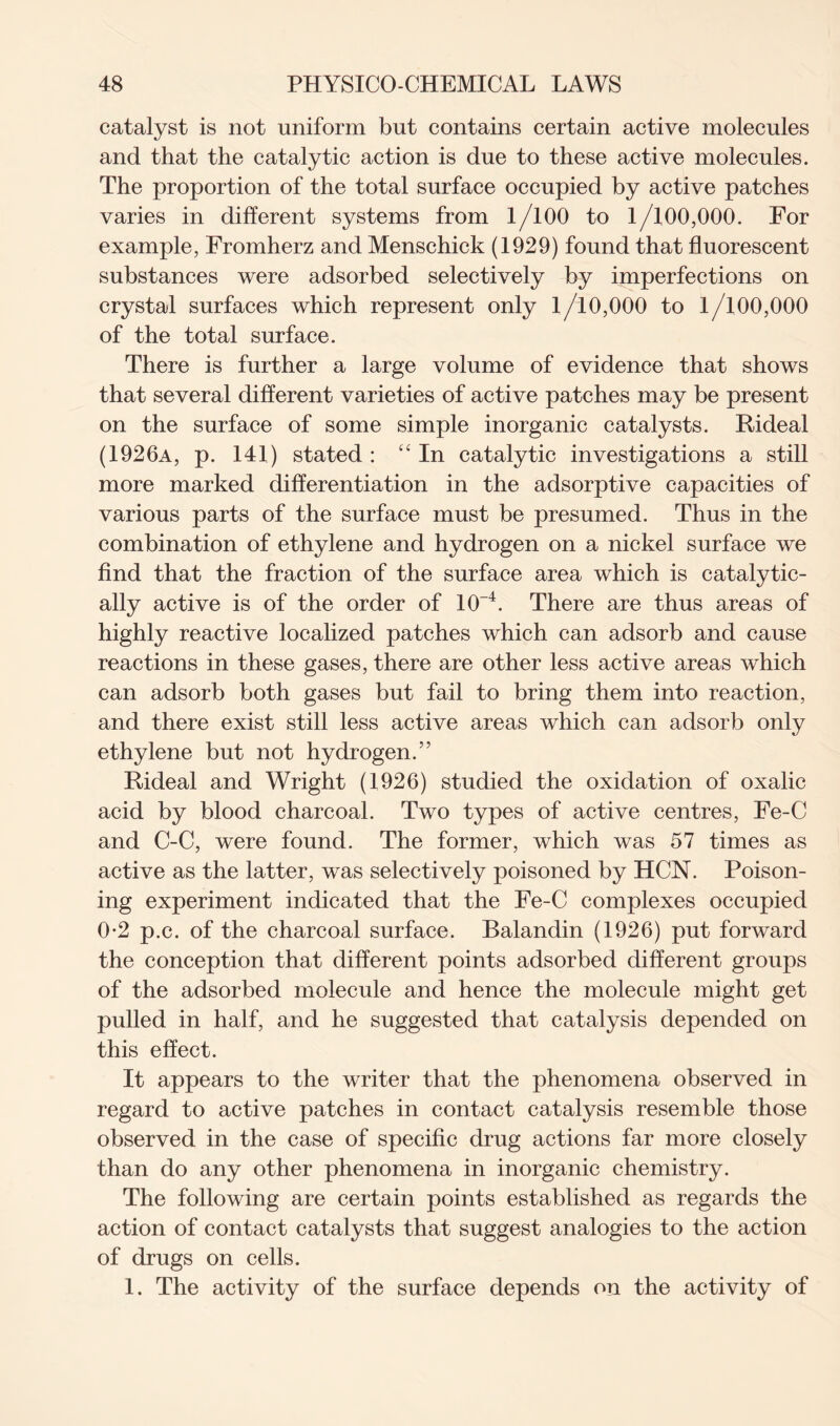 catalyst is not uniform but contains certain active molecules and that the catalytic action is due to these active molecules. The proportion of the total surface occupied by active patches varies in different systems from 1/100 to 1/100,000. For example, Fromherz and Menschick (1929) found that fluorescent substances were adsorbed selectively by imperfections on crystal surfaces which represent only 1/10,000 to 1/100,000 of the total surface. There is further a large volume of evidence that shows that several different varieties of active patches may be present on the surface of some simple inorganic catalysts. Rideal (1926a, p. 141) stated : “In catalytic investigations a still more marked differentiation in the adsorptive capacities of various parts of the surface must be presumed. Thus in the combination of ethylene and hydrogen on a nickel surface we find that the fraction of the surface area which is catalytic- ally active is of the order of 10~4. There are thus areas of highly reactive localized patches which can adsorb and cause reactions in these gases, there are other less active areas which can adsorb both gases but fail to bring them into reaction, and there exist still less active areas which can adsorb only ethylene but not hydrogen.” Rideal and Wright (1926) studied the oxidation of oxalic acid by blood charcoal. Two types of active centres, Fe-C and C-C, were found. The former, which was 57 times as active as the latter, was selectively poisoned by HCN. Poison- ing experiment indicated that the Fe-C complexes occupied 0-2 p.c. of the charcoal surface. Balandin (1926) put forward the conception that different points adsorbed different groups of the adsorbed molecule and hence the molecule might get pulled in half, and he suggested that catalysis depended on this effect. It appears to the writer that the phenomena observed in regard to active patches in contact catalysis resemble those observed in the case of specific drug actions far more closely than do any other phenomena in inorganic chemistry. The following are certain points established as regards the action of contact catalysts that suggest analogies to the action of drugs on cells. 1. The activity of the surface depends on the activity of