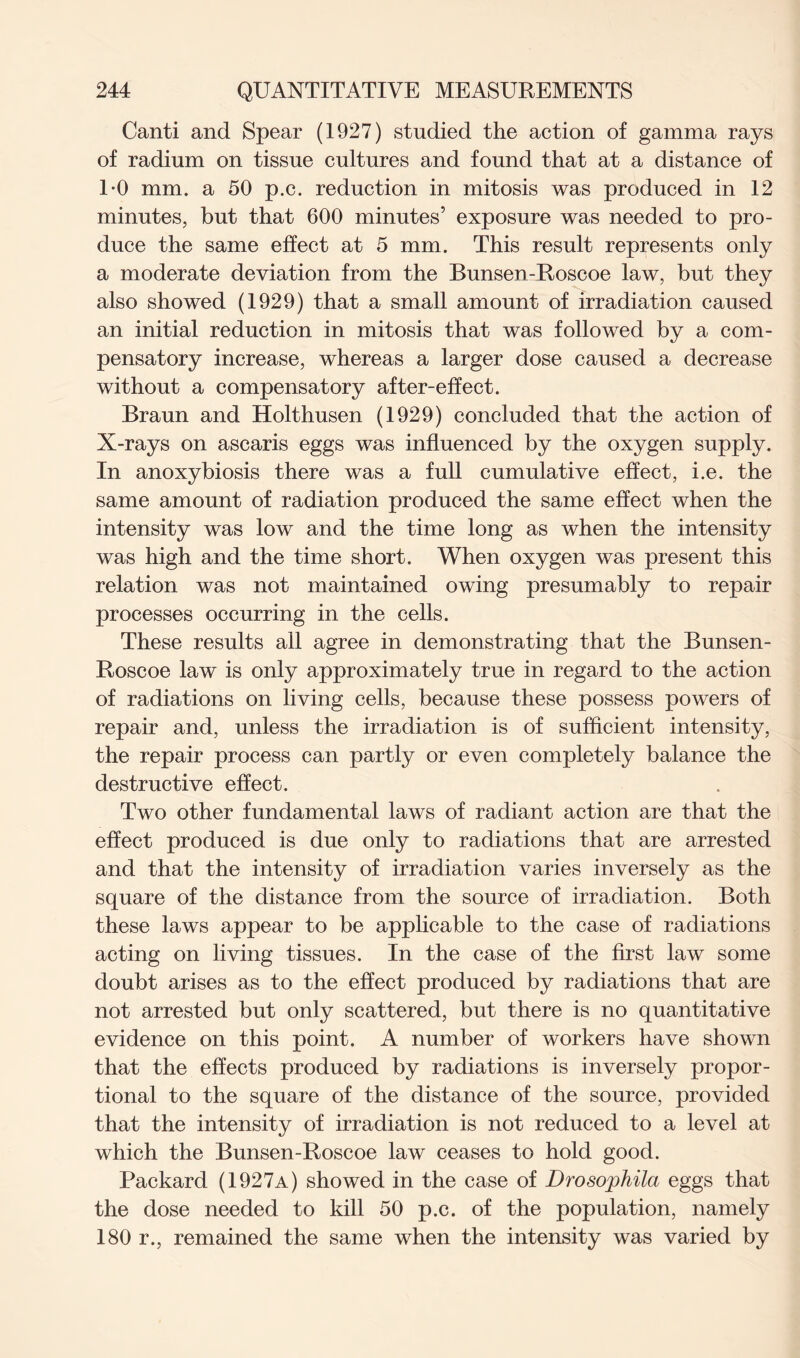 Canti and Spear (1927) studied the action of gamma rays of radium on tissue cultures and found that at a distance of 1*0 mm. a 50 p.c. reduction in mitosis was produced in 12 minutes, but that 600 minutes’ exposure was needed to pro- duce the same effect at 5 mm. This result represents only a moderate deviation from the Bunsen-Roscoe law, but they also showed (1929) that a small amount of irradiation caused an initial reduction in mitosis that was followed by a com- pensatory increase, whereas a larger dose caused a decrease without a compensatory after-effect. Braun and Holthusen (1929) concluded that the action of X-rays on ascaris eggs was influenced by the oxygen supply. In anoxybiosis there was a full cumulative effect, i.e. the same amount of radiation produced the same effect when the intensity was low and the time long as when the intensity was high and the time short. When oxygen was present this relation was not maintained owing presumably to repair processes occurring in the cells. These results all agree in demonstrating that the Bunsen- Roscoe law is only approximately true in regard to the action of radiations on living cells, because these possess powers of repair and, unless the irradiation is of sufficient intensity, the repair process can partly or even completely balance the destructive effect. Two other fundamental laws of radiant action are that the effect produced is due only to radiations that are arrested and that the intensity of irradiation varies inversely as the square of the distance from the source of irradiation. Both these laws appear to be applicable to the case of radiations acting on living tissues. In the case of the first law some doubt arises as to the effect produced by radiations that are not arrested but only scattered, but there is no quantitative evidence on this point. A number of workers have shown that the effects produced by radiations is inversely propor- tional to the square of the distance of the source, provided that the intensity of irradiation is not reduced to a level at which the Bunsen-Roscoe law ceases to hold good. Packard (1927a) showed in the case of Drosophila eggs that the dose needed to kill 50 p.c. of the population, namely 180 r., remained the same when the intensity was varied by