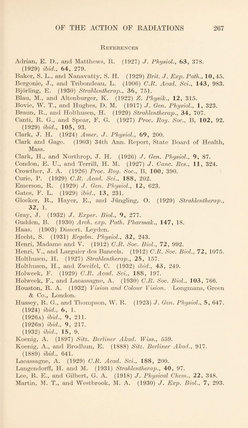 References Adrian, E. D., and Matthews, R. (1927) J. Physiol., 63, 378. (1929) ibid., 64, 279. Baker, S. L., and Nanavatty, S. H. (1929) Brit. J. Exp. Path., 10, 45. Bergonie, J., and Tribondeau, L. (1906) C.R. Acad. Sci., 143, 983. Bjorling, E. (1930) Strahlentherap., 36, 751. Blau, M., and Altenburger, K. (1922) Z. Pliysik., 12, 315. Bovie, W. T., and Hughes, D. M. (1917) J. Gen. Physiol., 1, 323. Braun, R., and Holthusen, H. (1929) Strahlentherap., 34, 707. Canti, R. G., and Spear, F. G. (1927) Proc. Roy. Soc., B, 102, 92. (1929) ibid., 105, 93. Clark, J. H. (1924) Amer. J. Physiol., 69, 200. Clark and Gage. (1903) 34th Ann. Report, State Board of Health, Mass. Clark, H., and Northrop, J. H. (1926) J. Gen. Physiol., 9, 87. Condon, E. U., and Terrill, H. M. (1927) J. Cane. Res., 11, 324. Crowther, J. A. (1926) Proc. Roy. Soc., B, 100, 390. Curie, P. (1929) C.R. Acad. Sci., 188, 202. Emerson, R. (1929) J. Gen. Physiol., 12, 623. Gates, F. L. (1929) ibid., 13, 231. Glocker, R., Hayer, E., and Jimgling, O. (1929) Strahlentherap., 32, 1. Gray, J. (1932) J. Exper. Biol., 9, 277. Gudden, B. (1930) Arch. exp. Path. Pliarmak., 147, 18. Haas. (1903) Dissert. Leyden. Hecht, S. (1931) Ergebn. Physiol., 32, 243. Henri, Madame and V. (1912) C.R. Soc. Biol., 72, 992. Henri, V., and Larguier des Bancels. (1912) C.R. Soc. Biol., 72, 1075. Holthusen, H. (1927) Strahlentherap., 25, 157. Holthusen, H., and Zweifel, C. (1932) ibid., 43, 249. Holweek, F. (1929) C.R. Acad. Sci., 188, 197. Holweek, F., and Lacassagne, A. (1930) C.R. Soc. Biol., 103, 766. Houston, R. A. (1932) Vision and Colour Vision. Longmans, Green & Co., London. Hussey, R. G., and Thompson, W. R. (1923) J. Gen. Physiol., 5, 647. (1924) ibid., 6, 1. (1926a) ibid., 9, 211. (1926b) ibid., 9, 217. (1932) ibid., 15, 9. Koenig, A. (1897) Sitz. Berliner Akad. Wiss., 559. Koenig, A., and Brodhun, E. (1888) Sitz. Berliner Akad., 917. (1889) ibid., 641. Lacassagne, A. (1929) C.R. Acad. Sci., 188, 200. Langendorff, H. and M. (1931) Strahlentherap., 40, 97. Lee, R. E., and Gilbert, G. A. (1918) J. Physical Chem., 22, 348. Martin, M. T., and Westbrook, M. A. (1930) J. Exp. Biol., 7, 293.