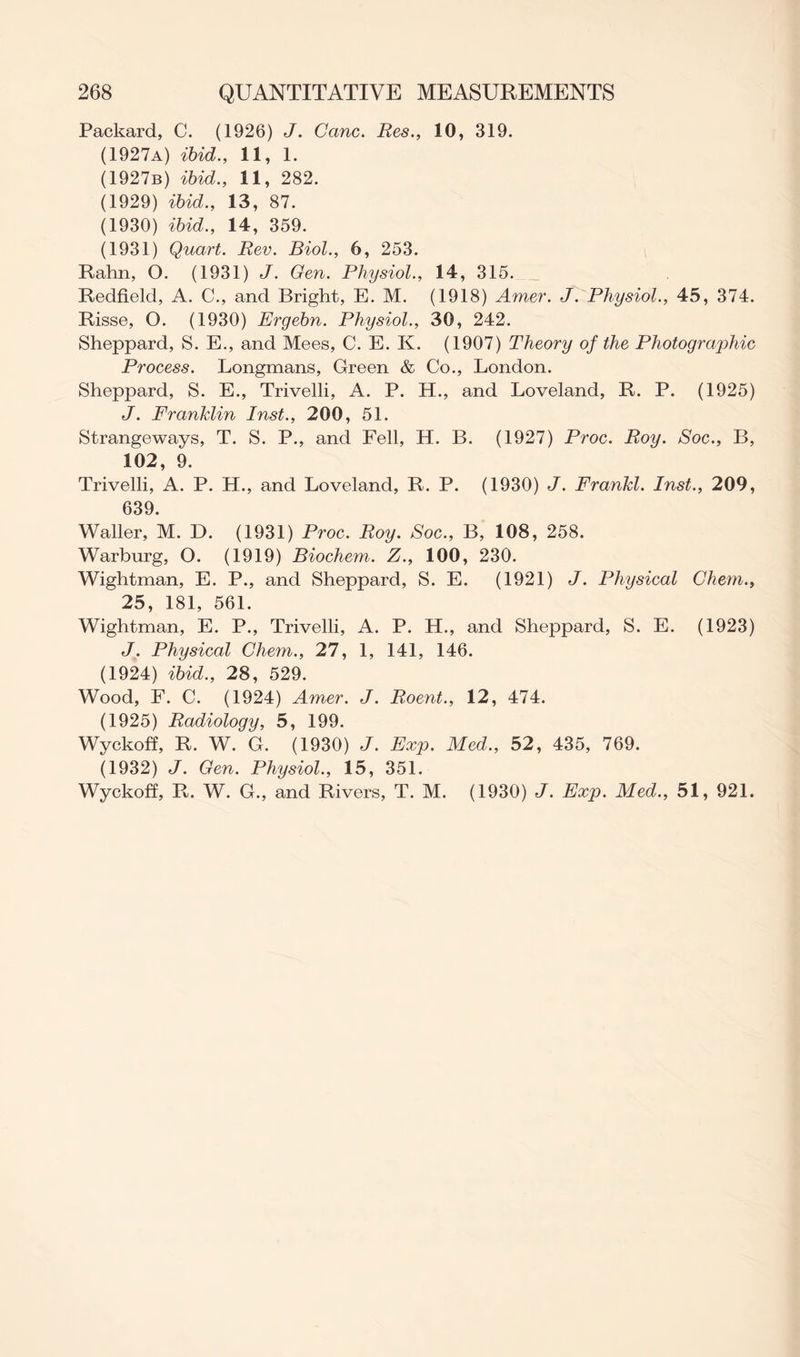 Packard, C. (1926) J. Cane. Res., 10, 319. (1927a) ibid., 11, 1. (1927b) ibid., 11, 282. (1929) ibid., 13, 87. (1930) ibid., 14, 359. (1931) Quart. Rev. Biol., 6, 253. Rahn, O. (1931) J. Gen. Physiol., 14, 315. Redfield, A. C., and Bright, E. M. (1918) Amer. J. Physiol., 45, 374. Risse, O. (1930) Ergebn. Physiol., 30, 242. Sheppard, S. E., and Mees, C. E. K. (1907) Theory of the Photographic Process. Longmans, Green & Co., London. Sheppard, S. E., Trivelli, A. P. H., and Loveland, R. P. (1925) J. Franklin Inst., 200, 51. Strangeways, T. S. P., and Fell, H. B. (1927) Proc. Roy. Soc., B, 102, 9. Trivelli, A. P. H., and Loveland, R. P. (1930) J. Frankl. Inst., 209, 639. Waller, M. D. (1931) Proc. Roy. Soc., B, 108, 258. Warburg, O. (1919) Biochem. Z., 100, 230. Wightman, E. P., and Sheppard, S. E. (1921) J. Physical Chem., 25, 181, 561. Wightman, E. P., Trivelli, A. P. H., and Sheppard, S. E. (1923) J. Physical Chem., 27, 1, 141, 146. (1924) ibid., 28, 529. Wood, F. C. (1924) Amer. J. Roent., 12, 474. (1925) Radiology, 5, 199. Wyckoff, R. W. G. (1930) J. Exp. Med., 52, 435, 769. (1932) J. Gen. Physiol., 15, 351. Wyckoff, R. W. G., and Rivers, T. M. (1930) J. Exp. Med., 51, 921.