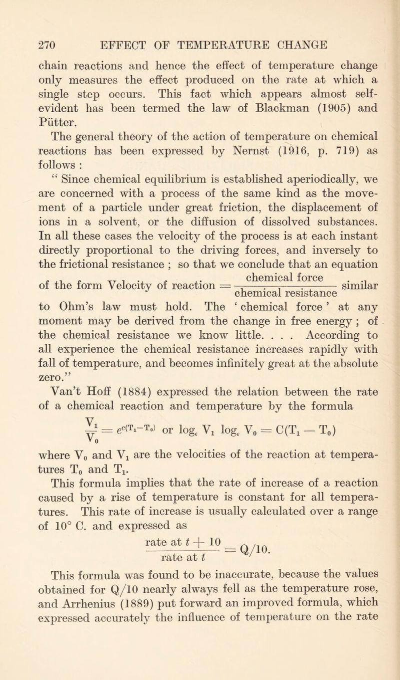 chain reactions and hence the effect of temperature change only measures the effect produced on the rate at which a single step occurs. This fact which appears almost self- evident has been termed the law of Blackman (1905) and Putter. The general theory of the action of temperature on chemical reactions has been expressed by Nernst (1916, p. 719) as follows : “ Since chemical equilibrium is established aperiodically, we are concerned with a process of the same kind as the move- ment of a particle under great friction, the displacement of ions in a solvent, or the diffusion of dissolved substances. In all these cases the velocity of the process is at each instant directly proportional to the driving forces, and inversely to the frictional resistance ; so that we conclude that an equation chemical force . —j r—j :— similar chemical resistance to Ohm’s law must hold. The ‘ chemical force ’ at any moment may be derived from the change in free energy ; of the chemical resistance we know little. . . . According to all experience the chemical resistance increases rapidly with fall of temperature, and becomes infinitely great at the absolute zero.” Van’t Hoff (1884) expressed the relation between the rate of a chemical reaction and temperature by the formula V = edT.-T.) or lo& Vl log, V0 = C(T, - T„) » 0 where V0 and Vx are the velocities of the reaction at tempera- tures T0 and Tx. This formula implies that the rate of increase of a reaction caused by a rise of temperature is constant for all tempera- tures. This rate of increase is usually calculated over a range of 10° C. and expressed as rate at t -f- 10 _ n , rate at t ‘ This formula was found to be inaccurate, because the values obtained for Q/10 nearly always fell as the temperature rose, and Arrhenius (1889) put forward an improved formula, which expressed accurately the influence of temperature on the rate of the form Velocity of reaction