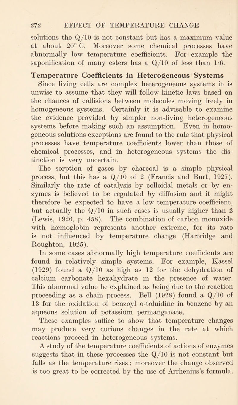 solutions the Q/10 is not constant but has a maximum value at about 20° C. Moreover some chemical processes have abnormally low temperature coefficients. For example the saponification of many esters has a Q/10 of less than 1*6. Temperature Coefficients in Heterogeneous Systems Since living cells are complex heterogeneous systems it is unwise to assume that they will follow kinetic laws based on the chances of collisions between molecules moving freely in homogeneous systems. Certainly it is advisable to examine the evidence provided by simpler non-living heterogeneous systems before making such an assumption. Even in homo- geneous solutions exceptions are found to the rule that physical processes have temperature coefficients lower than those of chemical processes, and in heterogeneous systems the dis- tinction is very uncertain. The sorption of gases by charcoal is a simple physical process, but this has a Q/10 of 2 (Francis and Burt, 1927). Similarly the rate of catalysis by colloidal metals or by en- zymes is believed to be regulated by diffusion and it might therefore be expected to have a low temperature coefficient, but actually the Q/10 in such cases is usually higher than 2 (Lewis, 1926, p. 458). The combination of carbon monoxide with haemoglobin represents another extreme, for its rate is not influenced by temperature change (Hartridge and Roughton, 1925). In some cases abnormally high temperature coefficients are found in relatively simple systems. For example, Kassel (1929) found a Q/10 as high as 12 for the dehydration of calcium carbonate hexahydrate in the presence of water. This abnormal value he explained as being due to the reaction proceeding as a chain process. Bell (1928) found a Q/10 of 13 for the oxidation of benzoyl o-toluidine in benzene by an aqueous solution of potassium permanganate. These examples suffice to show that temperature changes may produce very curious changes in the rate at which reactions proceed in heterogeneous systems. A study of the temperature coefficients of actions of enzymes suggests that in these processes the Q/10 is not constant but falls as the temperature rises ; moreover the change observed is too great to be corrected by the use of Arrhenius’s formula.