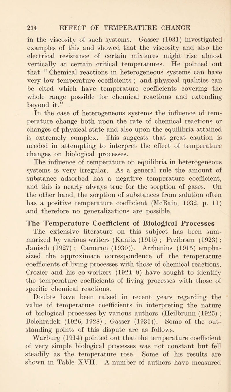 in the viscosity of such systems. Gasser (1931) investigated examples of this and showed that the viscosity and also the electrical resistance of certain mixtures might rise almost vertically at certain critical temperatures. He pointed out that “ Chemical reactions in heterogeneous systems can have very low temperature coefficients ; and physical qualities can he cited which have temperature coefficients covering the whole range possible for chemical reactions and extending beyond it.” In the case of heterogeneous systems the influence of tem- perature change both upon the rate of chemical reactions or changes of physical state and also upon the equilibria attained is extremely complex. This suggests that great caution is needed in attempting to interpret the effect of temperature changes on biological processes. The influence of temperature on equilibria in heterogeneous systems is very irregular. As a general rule the amount of substance adsorbed has a negative temperature coefficient, and this is nearly always true for the sorption of gases. On the other hand, the sorption of substances from solution often has a positive temperature coefficient (McBain, 1932, p. 11) and therefore no generalizations are possible. The Temperature Coefficient of Biological Processes The extensive literature on this subject has been sum- marized by various writers (Kanitz (1915) ; Przibram (1923) ; Janisch (1927) ; Cameron (1930)). Arrhenius (1915) empha- sized the approximate correspondence of the temperature coefficients of living processes with those of chemical reactions. Crozier and his co-workers (1924-9) have sought to identify the temperature coefficients of living processes with those of specific chemical reactions. Doubts have been raised in recent years regarding the value of temperature coefficients in interpreting the nature of biological processes by various authors (Heilbrunn (1925) ; Belehradek (1926, 1928) ; Gasser (1931)). Some of the out- standing points of this dispute are as follows. Warburg (1914) pointed out that the temperature coefficient of very simple biological processes was not constant but fell steadily as the temperature rose. Some of his results are shown in Table XVII. A number of authors have measured