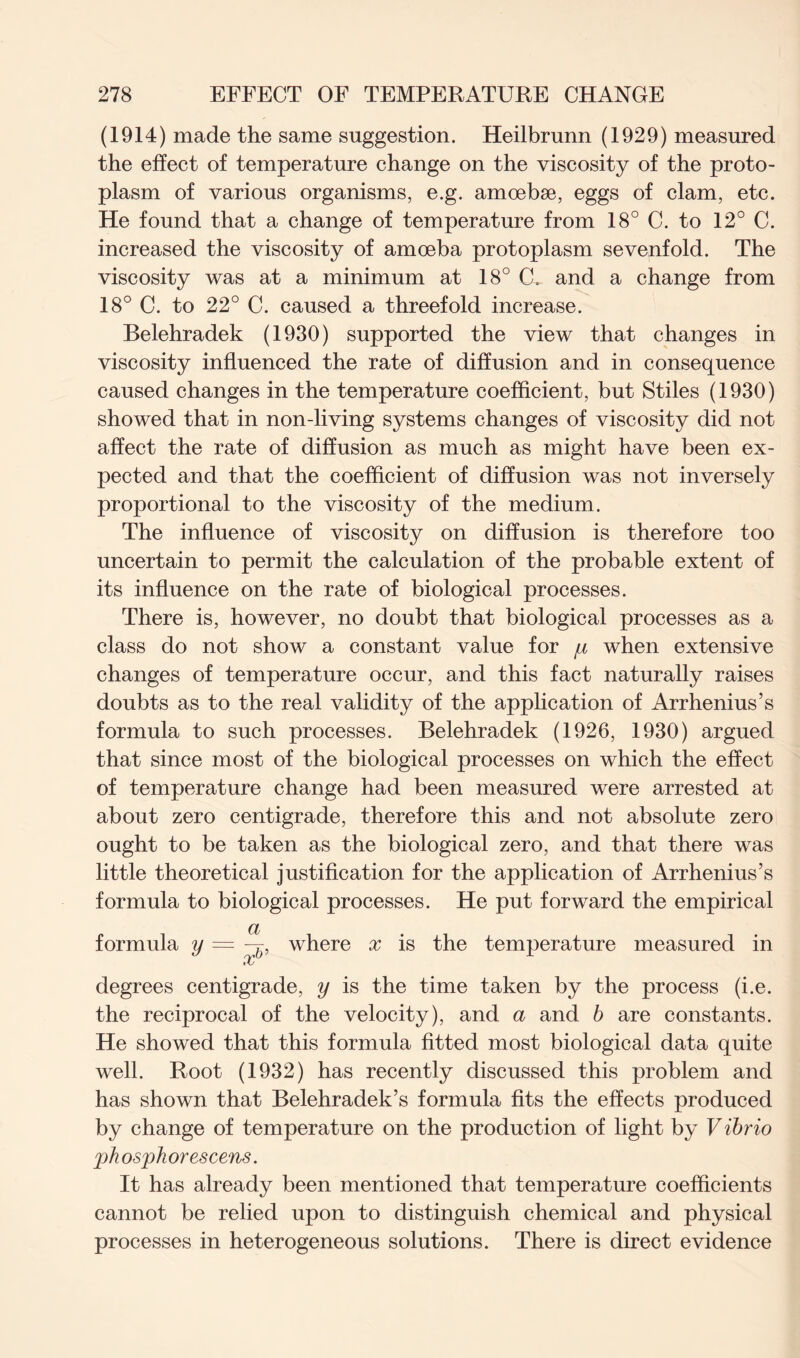 (1914) made the same suggestion. Heilbrunn (1929) measured the effect of temperature change on the viscosity of the proto- plasm of various organisms, e.g. amoebse, eggs of clam, etc. He found that a change of temperature from 18° C. to 12° C. increased the viscosity of amoeba protoplasm sevenfold. The viscosity was at a minimum at 18° CL and a change from 18° C. to 22° C. caused a threefold increase. Belehradek (1930) supported the view that changes in viscosity influenced the rate of diffusion and in consequence caused changes in the temperature coefficient, but Stiles (1930) showed that in non-living systems changes of viscosity did not affect the rate of diffusion as much as might have been ex- pected and that the coefficient of diffusion was not inversely proportional to the viscosity of the medium. The influence of viscosity on diffusion is therefore too uncertain to permit the calculation of the probable extent of its influence on the rate of biological processes. There is, however, no doubt that biological processes as a class do not show a constant value for when extensive changes of temperature occur, and this fact naturally raises doubts as to the real validity of the application of Arrhenius’s formula to such processes. Belehradek (1926, 1930) argued that since most of the biological processes on which the effect of temperature change had been measured were arrested at about zero centigrade, therefore this and not absolute zero ought to be taken as the biological zero, and that there was little theoretical justification for the application of Arrhenius’s formula to biological processes. He put forward the empirical a formula y — where x is the temperature measured in oc degrees centigrade, y is the time taken by the process (i.e. the reciprocal of the velocity), and a and b are constants. He showed that this formula fitted most biological data quite well. Root (1932) has recently discussed this problem and has shown that Belehradek’s formula fits the effects produced by change of temperature on the production of light by Vibrio phosphor escens. It has already been mentioned that temperature coefficients cannot be relied upon to distinguish chemical and physical processes in heterogeneous solutions. There is direct evidence