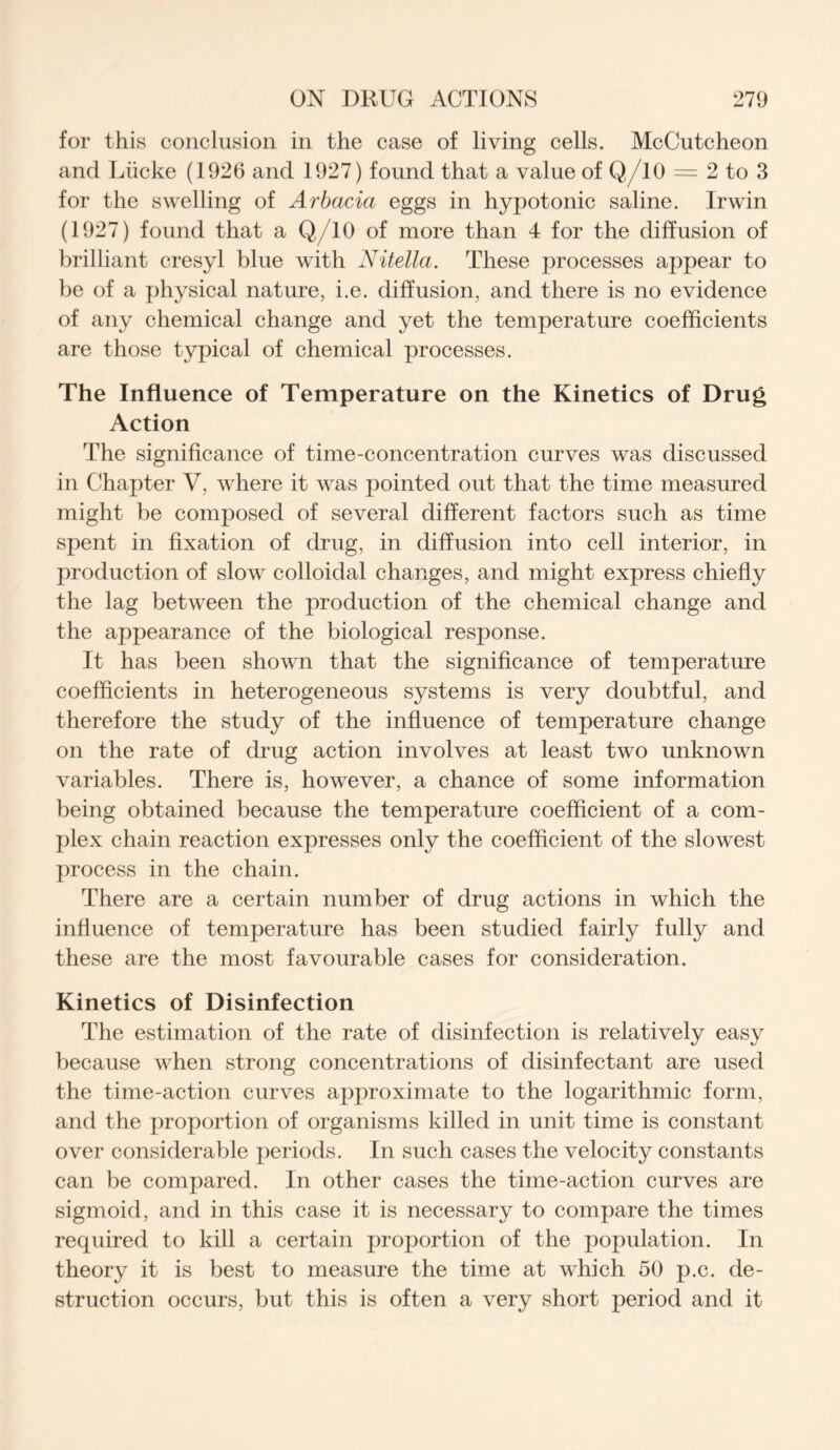 for this conclusion in the case of living cells. McCutcheon and Liicke (1926 and 1927) found that a value of Q/10 — 2 to 3 for the swelling of Arbacia eggs in hypotonic saline. Irwin (1927) found that a Q/10 of more than 4 for the diffusion of brilliant cresyl blue with Nitella. These processes appear to be of a physical nature, i.e. diffusion, and there is no evidence of any chemical change and yet the temperature coefficients are those typical of chemical processes. The Influence of Temperature on the Kinetics of Drug Action The significance of time-concentration curves was discussed in Chapter V, where it was pointed out that the time measured might be composed of several different factors such as time spent in fixation of drug, in diffusion into cell interior, in production of slow colloidal changes, and might express chiefly the lag between the production of the chemical change and the appearance of the biological response. It has been shown that the significance of temperature coefficients in heterogeneous systems is very doubtful, and therefore the study of the influence of temperature change on the rate of drug action involves at least two unknown variables. There is, however, a chance of some information being obtained because the temperature coefficient of a com- plex chain reaction expresses only the coefficient of the slowest process in the chain. There are a certain number of drug actions in which the influence of temperature has been studied fairly fully and these are the most favourable cases for consideration. Kinetics of Disinfection The estimation of the rate of disinfection is relatively easy because when strong concentrations of disinfectant are used the time-action curves approximate to the logarithmic form, and the proportion of organisms killed in unit time is constant over considerable periods. In such cases the velocity constants can be compared. In other cases the time-action curves are sigmoid, and in this case it is necessary to compare the times required to kill a certain proportion of the population. In theory it is best to measure the time at which 50 p.c. de- struction occurs, but this is often a very short period and it