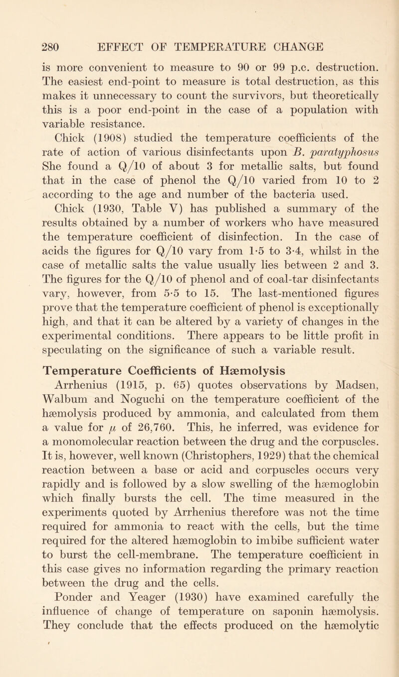 is more convenient to measure to 90 or 99 p.c. destruction. The easiest end-point to measure is total destruction, as this makes it unnecessary to count the survivors, but theoretically this is a poor end-point in the case of a population with variable resistance. Chick (1908) studied the temperature coefficients of the rate of action of various disinfectants upon B. paratyphosus She found a Q/10 of about 3 for metallic salts, but found that in the case of phenol the Q/10 varied from 10 to 2 according to the age and number of the bacteria used. Chick (1930, Table V) has published a summary of the results obtained by a number of workers who have measured the temperature coefficient of disinfection. In the case of acids the figures for Q/10 vary from 1-5 to 3-4, whilst in the case of metallic salts the value usually lies between 2 and 3. The figures for the Q/10 of phenol and of coal-tar disinfectants vary, however, from 5-5 to 15. The last-mentioned figures prove that the temperature coefficient of phenol is exceptionally high, and that it can be altered by a variety of changes in the experimental conditions. There appears to be little profit in speculating on the significance of such a variable result. Temperature Coefficients of Haemolysis Arrhenius (1915, p. 65) quotes observations by Madsen, Walbum and Noguchi on the temperature coefficient of the haemolysis produced by ammonia, and calculated from them a value for y of 26,760. This, he inferred, was evidence for a monomolecular reaction between the drug and the corpuscles. It is, however, well known (Christophers, 1929) that the chemical reaction between a base or acid and corpuscles occurs very rapidly and is followed by a slow swelling of the haemoglobin which finally bursts the cell. The time measured in the experiments quoted by Arrhenius therefore was not the time required for ammonia to react with the cells, but the time required for the altered haemoglobin to imbibe sufficient water to burst the cell-membrane. The temperature coefficient in this case gives no information regarding the primary reaction between the drug and the cells. Ponder and Yeager (1930) have examined carefully the influence of change of temperature on saponin haemolysis. They conclude that the effects produced on the haemolytic