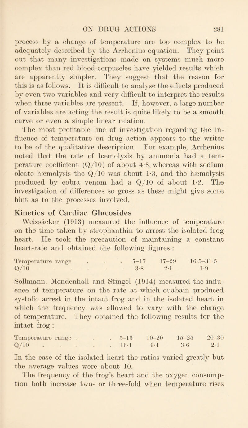 process by a change of temperature are too complex to be adequately described by the Arrhenius equation. They point out that many investigations made on systems much more complex than red blood-corpuscles have yielded results which are apparently simpler. They suggest that the reason for this is as follows. It is difficult to analyse the effects produced by even two variables and very difficult to interpret the results when three variables are present. If, however, a large number of variables are acting the result is quite likely to be a smooth curve or even a simple linear relation. The most profitable line of investigation regarding the in- fluence of temperature on drug action appears to the writer to be of the qualitative description. For example, Arrhenius noted that the rate of haemolysis by ammonia had a tem- perature coefficient (Q/10) of about 4-8, whereas with sodium oleate haemotysis the Q/10 was about 1-3, and the haemolysis produced by cobra venom had a Q/10 of about 1*2. The investigation of differences so gross as these might give some hint as to the processes involved. Kinetics of Cardiac Glucosides Weizsacker (1913) measured the influence of temperature on the time taken by strophanthin to arrest the isolated frog heart. He took the precaution of maintaining a constant heart-rate and obtained the following figures : Temperature range . . . 7-17 17-29 16-5-31-5 Q/10 3-8 2-1 1-9 Sollmann, Mendenhall and Stingel (1914) measured the influ- ence of temperature on the rate at which ouabain produced systolic arrest in the intact frog and in the isolated heart in which the frequency was allowed to vary with the change of temperature. They obtained the following results for the intact frog : Temperature range . . . 5-15 10-20 15-25 20-30 Q/10 16 1 9-4 3-6 2-1 In the case of the isolated heart the ratios varied greatly but the average values were about 10. The frequency of the frog’s heart and the oxygen consump- tion both increase two- or three-fold when temperature rises