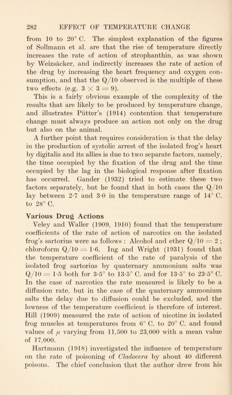 from 10 to 20° C. The simplest explanation of the figures of Sollmann et al. are that the rise of temperature directly increases the rate of action of strophanthin, as was shown by Weizsacker, and indirectly increases the rate of action of the drug by increasing the heart frequency and oxygen con- sumption, and that the Q/10 observed is the multiple of these two effects (e.g. 3 X 3 = 9). This is a fairly obvious example of the complexity of the results that are likely to be produced by temperature change, and illustrates Putter’s (1914) contention that temperature change must always produce an action not only on the drug but also on the animal. A further point that requires consideration is that the delay in the production of systolic arrest of the isolated frog’s heart by digitalis and its allies is due to two separate factors, namely, the time occupied by the fixation of the drug and the time occupied by the lag in the biological response after fixation has occurred. Gander (1932) tried to estimate these two factors separately, but he found that in both cases the Q/10 lay between 2-7 and 3-0 in the temperature range of 14° C. to 28° C. Various Drug Actions Veley and Waller (1909, 1910) found that the temperature coefficients of the rate of action of narcotics on the isolated frog’s sartorius were as follows : Alcohol and ether Q/10 = 2 ; chloroform Q/10 = 1-6. Ing and Wright (1931) found that the temperature coefficient of the rate of paralysis of the isolated frog sartorius by quaternary ammonium salts was Q/10 = 1-5 both for 3-5° to 13-5° C. and for 13-5° to 23-5° C. In the case of narcotics the rate measured is likely to be a diffusion rate, but in the case of the quaternary ammonium salts the delay due to diffusion could be excluded, and the lowness of the temperature coefficient is therefore of interest. Hill (1909) measured the rate of action of nicotine in isolated frog muscles at temperatures from 6° C. to 20° C. and found values of varying from 11,500 to 23,000 with a mean value of 17,000. Hartmann (1918) investigated the influence of temperature on the rate of poisoning of Cladocera by about 40 different poisons. The chief conclusion that the author drew from his