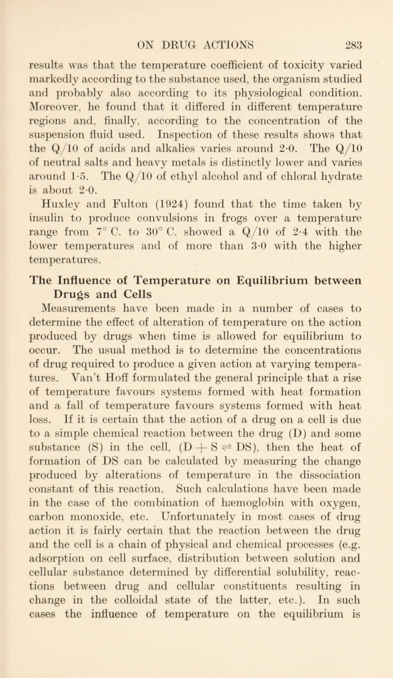 results was that the temperature coefficient of toxicity varied markedly according to the substance used, the organism studied and probably also according to its physiological condition. Moreover, he found that it differed in different temperature regions and, finally, according to the concentration of the suspension fluid used. Inspection of these results shows that the Q/10 of acids and alkalies varies around 2-0. The Q/10 of neutral salts and heavy metals is distinctly lower and varies around 1-5. The Q/10 of ethyl alcohol and of chloral hydrate is about 2-0. Huxley and Fulton (1924) found that the time taken by insulin to produce convulsions in frogs over a temperature range from 7° C. to 30° C. showed a Q/10 of 2*4 with the lower temperatures and of more than 3-0 with the higher temperatures. The Influence of Temperature on Equilibrium between Drugs and Cells Measurements have been made in a number of cases to determine the effect of alteration of temperature on the action produced by drugs when time is allowed for equilibrium to occur. The usual method is to determine the concentrations of drug required to produce a given action at varying tempera- tures. Van’t Hoff formulated the general principle that a rise of temperature favours systems formed with heat formation and a fall of temperature favours systems formed with heat loss. If it is certain that the action of a drug on a cell is due to a simple chemical reaction between the drug (D) and some substance (S) in the cell, (D + S ^ DS), then the heat of formation of DS can be calculated by measuring the change produced by alterations of temperature in the dissociation constant of this reaction. Such calculations have been made in the case of the combination of hsemoglobin with oxygen, carbon monoxide, etc. Unfortunately in most cases of drug action it is fairly certain that the reaction between the drug and the cell is a chain of physical and chemical processes (e.g. adsorption on cell surface, distribution between solution and cellular substance determined by differential solubility, reac- tions between drug and cellular constituents resulting in change in the colloidal state of the latter, etc.). In such cases the influence of temperature on the equilibrium is