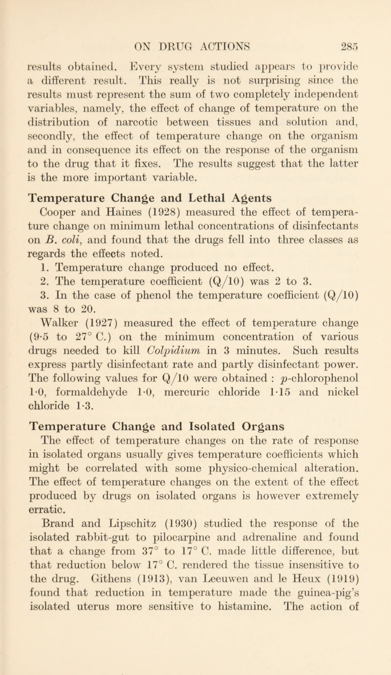 results obtained. Every system studied appears to provide a different result. This really is not surprising since the results must represent the sum of two completely independent variables, namely, the effect of change of temperature on the distribution of narcotic between tissues and solution and, secondly, the effect of temperature change on the organism and in consequence its effect on the response of the organism to the drug that it fixes. The results suggest that the latter is the more important variable. Temperature Change and Lethal Agents Cooper and Haines (1928) measured the effect of tempera- ture change on minimum lethal concentrations of disinfectants on B. coli, and found that the drugs fell into three classes as regards the effects noted. 1. Temperature change produced no effect. 2. The temperature coefficient (Q/10) was 2 to 3. 3. In the case of phenol the temperature coefficient (Q/10) was 8 to 20. Walker (1927) measured the effect of temperature change (9-5 to 27° C.) on the minimum concentration of various drugs needed to kill Colpidium in 3 minutes. Such results express partly disinfectant rate and partly disinfectant power. The following values for Q/10 were obtained : ^p-chlorophenol 1*0, formaldehyde 10, mercuric chloride 1T5 and nickel chloride 1-3. Temperature Change and Isolated Organs The effect of temperature changes on the rate of response in isolated organs usually gives temperature coefficients which might be correlated with some physico-chemical alteration. The effect of temperature changes on the extent of the effect produced by drugs on isolated organs is however extremely erratic. Brand and Lipschitz (1930) studied the response of the isolated rabbit-gut to pilocarpine and adrenaline and found that a change from 37° to 17° C. made little difference, but that reduction below 17° C. rendered the tissue insensitive to the drug. Githens (1913), van Leeuwen and le Heux (1919) found that reduction in temperature made the guinea-pig’s isolated uterus more sensitive to histamine. The action of