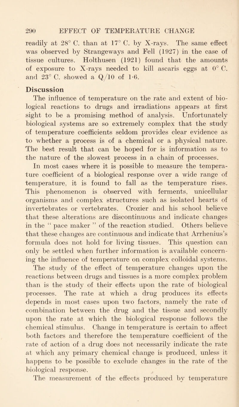 readily at 28° C. than at 17° C. by X-rays. The same effect was observed by Strangeways and Fell (1927) in the case of tissue cultures. Holthusen (1921) found that the amounts of exposure to X-rays needed to kill ascaris eggs at 0° C. and 23° C. showed a Q/10 of 1*6. Discussion The influence of temperature on the rate and extent of bio- logical reactions to drugs and irradiations appears at first sight to be a promising method of analysis. Unfortunately biological systems are so extremely complex that the study of temperature coefficients seldom provides clear evidence as to whether a process is of a chemical or a physical nature. The best result that can be hoped for is information as to the nature of the slowest process in a chain of processes. In most cases where it is possible to measure the tempera- ture coefficient of a biological response over a wide range of temperature, it is found to fall as the temperature rises. This phenomenon is observed with ferments, unicellular organisms and complex structures such as isolated hearts of invertebrates or vertebrates. Crozier and his school believe that these alterations are discontinuous and indicate changes in the “ pace maker 55 of the reaction studied. Others believe that these changes are continuous and indicate that Arrhenius’s formula does not hold for living tissues. This question can only be settled when further information is available concern- ing the influence of temperature on complex colloidal systems. The study of the effect of temperature changes upon the reactions between drugs and tissues is a more complex problem than is the study of their effects upon the rate of biological processes. The rate at which a drug produces its effects depends in most cases upon two factors, namely the rate of combination between the drug and the tissue and secondly upon the rate at which the biological response follows the chemical stimulus. Change in temperature is certain to affect both factors and therefore the temperature coefficient of the rate of action of a drug does not necessarily indicate the rate at which any primary chemical change is produced, unless it happens to be possible to exclude changes in the rate of the biological response. The measurement of the effects produced by temperature